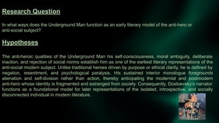Research Question
In what ways does the Underground Man function as an early literary model of the anti-hero or
anti-social subject?
Hypotheses
The anti-heroic qualities of the Underground Man his self-consciousness, moral ambiguity, deliberate
inaction, and rejection of social norms establish him as one of the earliest literary representations of the
anti-social modern subject. Unlike traditional heroes driven by purpose or ethical clarity, he is defined by
negation, resentment, and psychological paralysis. His sustained interior monologue foregrounds
alienation and self-division rather than action, thereby anticipating the modernist and postmodern
anti-hero whose identity is fragmented and estranged from society. Consequently, Dostoevsky’s narrator
functions as a foundational model for later representations of the isolated, introspective, and socially
disconnected individual in modern literature.
 