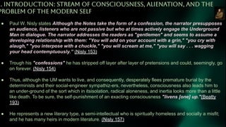 1. INTRODUCTiON: STREAM OF CONSCiOUSNESS, ALiENATiON, AND THE
PROBLEM OF THE MODERN SELF
● Paul W. Nisly states Although the Notes take the form of a confession, the narrator presupposes
an audience, listeners who are not passive but who at times actively engage the Underground
Man in dialogue. The narrator addresses the readers as "gentlemen" and seems to assume a
developing relationship with them: "You will add on your account with a grin," "you cry with
alaugh," "you interpose with a chuckle," "you will scream at me," "you will say . . . wagging
your head contemptuously.” (Nisly 153)
● Trough his "confessions" he has stripped off layer after layer of pretensions and could, seemingly, go
on forever. (Nisly 154)
● Thus, although the UM wants to live, and consequently, desperately flees premature burial by the
determinists and their social-engineer sympathiz-ers, nevertheless, consciousness also leads him to
an under-ground of the sort which in itsisolation, radical aloneness, and inertia looks more than a little
like death. To be sure, the self-punishment of an exacting consciousness "livens [one] up."(Beatty
193)
● He represents a new literary type, a semi-intellectual who is spiritually homeless and socially a misfit;
and he has many heirs in modern literature. (Nisly 157)
 