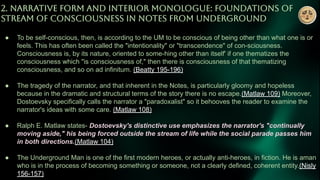 2. NARRATiVE FORM AND INTERiOR MONOLOGUE: FOUNDATiONS OF
STREAM OF CONSCiOUSNESS iN NOTES FROM UNDERGROUND
● To be self-conscious, then, is according to the UM to be conscious of being other than what one is or
feels. This has often been called the "intentionality" or "transcendence" of con-sciousness.
Consciousness is, by its nature, oriented to some-hing other than itself' if one thematizes the
consciousness which "is consciousness of," then there is consciousness of that thematizing
consciousness, and so on ad infinitum. (Beatty 195-196)
● The tragedy of the narrator, and that inherent in the Notes, is particularly gloomy and hopeless
because in the dramatic and structural terms of the story there is no escape.(Matlaw 109) Moreover,
Dostoevsky specifically calls the narrator a "paradoxalist" so it behooves the reader to examine the
narrator's ideas with some care. (Matlaw 108)
● Ralph E. Matlaw states- Dostoevsky's distinctive use emphasizes the narrator's "continually
moving aside," his being forced outside the stream of life while the social parade passes him
in both directions.(Matlaw 104)
● The Underground Man is one of the first modern heroes, or actually anti-heroes, in fiction. He is aman
who is in the process of becoming something or someone, not a clearly defined, coherent entity.(Nisly
156-157)
 