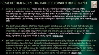 3. PSYCHOLOGiCAL FRAGMENTATiON: THE UNDERGROUND MiND
● Bernard J. Paris notes that–There have been several psychological analyses of the
underground man, but none provides as full an explanation of his character, his ideas, and
his behavior as I shall attempt here, with the aid of Karen Horney's theories of neurosis.4
Horney's is a psychology of inner conflict that explains from without the same kinds of
experience that Dostoevsky, and many other great novelists, have grasped from within.(Paris
511)
● The destructive attitudes of others, his alienation from his real self, and his self-hatred make the
individual feel terribly weak and worthless. To compensate for this he creates, with the aid of his
imagination, an "idealized image" of himself and embarks upon a search for glory: "In this
process he endows himself with unlimited powers and with exalted faculties; he becomes a
hero, a genius, a supreme lover, a saint, a god."(Paris 512)
● Self-consciousness, then, is his glory and his misery. It is his glory because its transcendence of all
determinations frees him from diminishment and reduction. Because he is always other, he is
evermore ahead of any and all of his own or others' objectifications. Self-consciousness is also his
misery, for he can neither be nor be recognized for what he is, and consequently, he can neither
love - for the self that professed love would simultaneously or soon be succeeded by its other - nor
be loved - for the self that were loved would not be the real or true self. (Beatty 198)
 