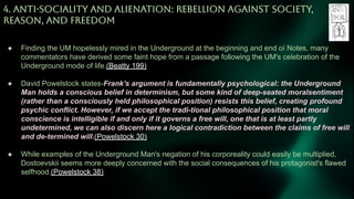 4. ANTi-SOCiALiTY AND ALiENATiON: REBELLiON AGAiNST SOCiETY,
REASON, AND FREEDOM
● Finding the UM hopelessly mired in the Underground at the beginning and end oí Notes, many
commentators have derived some faint hope from a passage following the UM's celebration of the
Underground mode of life.(Beatty 199)
● David Powelstock states-Frank's argument is fundamentally psychological: the Underground
Man holds a conscious belief in determinism, but some kind of deep-seated moralsentiment
(rather than a consciously held philosophical position) resists this belief, creating profound
psychic conflict. However, if we accept the tradi-tional philosophical position that moral
conscience is intelligible if and only if it governs a free will, one that is at least partly
undetermined, we can also discern here a logical contradiction between the claims of free will
and de-termined will.(Powelstock 30)
● While examples of the Underground Man's negation of his corporeality could easily be multiplied,
Dostoevskii seems more deeply concerned with the social consequences of his protagonist's flawed
selfhood.(Powelstock 38)
 