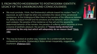 5. FROM PROTO-MODERNiSM TO POSTMODERN IDENTiTY:
LEGACY OF THE UNDERGROUND CONSCiOUSNESS
● We must conclude, I think, that Dostoevsky's attitude toward his modern "hero" is
equivocal, as well it might be when one considers the nature of this paradoxical
spokesman. In the Underground Man there is the paradox of the difference between
his ability to analyze himself and his emotions and his behavior, which contradicts
such analysis; the paradox of the insistence on free will and the apparently
determined behavior of the narrator; the paradox of suffering which becomes at times
a source of aesthetic pleasure; the paradox of "reason being denied and
minimized by the only tool which will adequately do so–reason itself."(Nisly
156)
● This may be looked at another way, however. As a problematically framed
confessional narrative, Dostoevsky’s Notes remain insuperably, suggestively,
incoherent. (Peterson 437)
 