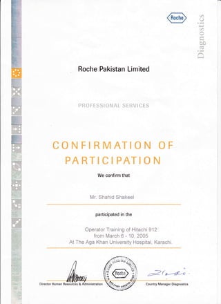 r
C')
u. tr{
P
U)
oJ4
l-{
bo
a3
. frt{
R
CONFIRMATION
PARTICIPATIO
We confirm that
Roche Pakistan Limited
PROFESSIONAL SERVICES
Mr. Shahid Shakeel
o
N
participated in the
Operator Training of Hitach i g12
from March 6 - 10, 2005
At The Aga Khan University Hospital, Karachi.
i
aZ(r--a^"
Director Human Resources & Country Manager Diagnostics
 