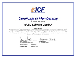Certificate of Membership
is hereby granted to
Pledge of Ethics
As a professional coach, I acknowledge and honor my ethical obligations to my coaching clients and colleagues and to the public at large.
I pledge to comply with ICF Standards of Ethical Conduct, to treat people with dignity as free and equal human beings, and to model
these standards with those whom I coach. If I breach this Pledge of Ethics or any ICF Standards of Ethical Conduct, I agree that the ICF
in its sole discretion may hold me accountable for so doing. I further agree that ICF’s holding me accountable for my breach may include
loss of my ICF Membership or my ICF Certification.
RAJIV KUMAR VERMA
March 31, 2016Expiration Date:
009063016IMember Number:
Dave Wondra, PCC
ICF Global Board Chair - 2015
Magdalena Mook
ICF Executive Director
 