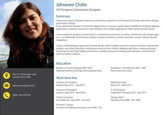 Jahnavee Chitte
Education
Work time line
Summary
Masters in Product Design 2007-2010
National Institute of Design, Ahmedabad, India
Contract UX Designer
Sapient, May 2015 - July 2016
Flat 10, 39 Reculver road
London, SE16 2RW
jahnavee.c@gmail.com
0044- 7851470756
Contract UX Designer
Sapient, Sept 2013 - April 2014
Product Designer
GE Healthcare, July 2009 - Jan 2010
Architect- Trainee
Somaya and Kallapa associates, June 2006 - Oct
I have over 6 years of design experience with proven expertise in UX Research & Design, Interaction design
and Product Design.
As an experience designer I’ve had the opportunity to work on a wide range of platforms including desktop
applications, websites, responsive web interfaces and mobile applications; both native and web based.
I have worked on projects as team lead in a corporate environment as well as a freelancer with design agen-
cies. I can efficiently communicate design concepts and ideas to clients and take a project ahead towards
completion.
I have a methodological approach towards design which includes research, business and user requirement
analysis, use of best practices, creating personae and user stories, detailing task flows, creating concepts,
designing low and high fidelity wire frames, usability testing and working with designers and technical
teams to build a solution.
Bachelors in Architecture 2002- 2007
Pune University, India
Maternity break
May 2014 - April 2015
Sr. UX Designer
Cognizant, February 2010 - July 2013
Design Intern
Tata Elxsi, Nov 2008 - Dec 2008
UX Designer | Interaction Designer
 