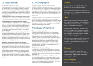 UX Design projects
Projects as a UX team lead
Awards
Interests
Work samples
Skills
UX research projects
Marketing website for business intelligence products
A business intelligence organisation that has multiple verticals
under one umbrella wanted to create a central place for all its
brands for marketing purpose. A responsive marketing hub
was proposed which would be the entry point for existing as
well as potential customers. A scalable solution of modules
and templates for building different pages of the marketing
hub was designed.
Work as a UX designer with an agile team along side a UX
manager, visual designers, content strategist and BAs. Define
requirements and identify and create unique modules and
templates for those requirements. Create and the annotate
high fidelity wireframes and reference to content source. Cre-
ate a high fidelity prototype for user testing. Be involved in all
design reviews and feedback sessions.
Redesign of functionalities for billing and payments
Design a responsive user experience for customers and call
centre servicing agents to enable consistency while using
various media of communication. Redesign existing function-
ality as well as new functionality as per proposed experience
guidelines.
Create design scamps and task flows from business require-
ments. Create prototypes in Axure for multiple break points
and user profiles. Work with frontend agile team, business and
marketing team and back end architects together to finalise
the UX. Conduct usability testing for each of the functionalities
designed.
Brand website for haircare products
Design a brand website for the client to showcase entire prod-
uct portfolio along with informative content for customers.
Develop scalable responsive templates and pages by design-
ing components for AEM platform. Design product hub pages
that cater to customer needs. Design product detail pages by
integrating product reviews and e-commerce functionality
from third party APIs.
Create prototypes in Axure for multiple break points. Present
concepts to business team and work with platform architects,
and front end developers, to finalise the best possible solution.
Usability testing for a telecommunication client
As a lead UX designer my responsibilities were to design script
for users to carry out the given tasks for the pages to be tested.
Create a prototype to support the script. Conduct face to face
usability testing. Capturing all the data in an excel sheet and
video. Analysing the data to identify pain points as well as posi-
tives. Presenting the inferences and solutions to the client in
visual format.
Usability testing for business intelligence products website
As a UX designer my responsibilities were to create a pixel
perfect high fidelity prototype in Axure for the website. Include
the interaction of the entire usability testing script. Review the
usability testing script. Analyse the captured data and suggest
necessary improvisations in the design
Customer Servicing Application
Propose a digital solution to transform the retail customer
banking experience from“Transactional”to a“Relationship”.
Key challenge was to design a customer focused experience
on a digital slate (iPAD), thereby bringing the bank to the
customer, keeping in mind a multi-stake holder, multi-product,
multi-market, multi-currency and multi-segment customer.
As a design lead, understand the user and business goals.
Translate requirements to the UI team and ideate design
concepts to be presented to the client. Manage the UX team,
Estimation of time lines, efforts for new requirements and
managing existing deliveries.
Cognizant Interactive ASP- Spot Award for
March 2011 - For exceptional delivery
Cognizant ASPirational Excellence Awards for
the year 2012 - For maintaining, managing and
expanding a client account
Indian classical dance, Books related to
Human psychology and behaviour, DIY art,
Designing and making paper lamps from
waste recycled paper.
http://www.mediawarp.co.uk/
Well conversant with prototyping software
like Axure, Omnigraffle and Visio. Acquainted
with other design software like Adobe Illus-
trator, InDesign and Photoshop
User Research, User Testing, Heuristic Evalu-
ation, UX best practices, Requirement analy-
sis, creating low and high fidelity wire frames
and interactive prototypes, Project manage-
ment and Team management.
Effective communication skills for presenting
concepts and ideas by providing design
rationale. Easy adaptability to any new soft-
ware required.
Mobile Website- Strategy and Design
The scope of the project consisted of providing a complete
front end solution for a insurance client with respect to device
capability, navigation flow, IA optimization, content optimiza-
tion, overall look and feel, HTML development and integration
with client CMS.
As a offshore lead, carry out desk research for competitive
bench marking. Working with on site lead designer to devel-
op strategy for mobile website. Define structure of the touch
phones and keypad phones and design separate set of wire
frames for each. Generating low and high fidelity wire frames
which cater to user needs and usability issues.
 