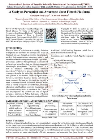 International Journal of Trend in Scientific Research and Development (IJTSRD)
Volume 6 Issue 7, November-December 2022 Available Online: www.ijtsrd.com e-ISSN: 2456 – 6470
@ IJTSRD | Unique Paper ID – IJTSRD52456 | Volume – 6 | Issue – 7 | November-December 2022 Page 863
A Study on Perception and Awareness about Fintech Platforms
Kawaljeet Kaur Sygal1
, Dr. Eknath Zhrekar2
1
Research Scholar, Pillai College of Arts, Commerce and Science, Panvel, Maharashtra, India
2
Assistant Professor, Department of Commerce, Mahatma Night Degree
College of Arts and Commerce, Chembur Naka, Mumbai, Maharashtra, India
How to cite this paper: Kawaljeet Kaur Sygal | Dr.
Eknath Zhrekar "A Study on Perception and
Awareness about Fintech Platforms" Published in
International Journal of Trend in Scientific
Research and Development (ijtsrd), ISSN: 2456-
6470, Volume-6 | Issue-7, December 2022, pp.863-
865, URL: www.ijtsrd.com/papers/ijtsrd52456.pdf
Copyright © 2022 by author (s) and
International Journal of Trend in Scientific
Research and Development Journal. This is
an Open Access article
distributed under the
terms of the Creative
Commons Attribution License (CC BY 4.0)
(http://creativecommons.org/licenses/by/4.0)
INTRODUCTION
The term "fintech" refers to new technology that aims
to improve and automate the delivery and usage of
financial services. Fintech, at its most basic level, is
used to help organisations, company owners, and
individuals better manage their financial operations,
procedures, and lives through the use of specialised
software and algorithms that run on computers and,
increasingly, smartphones. The term "fintech" is a
mix of "financial technology" and "financial
innovation." Fintech was coined in the twenty-first
century to describe the technology used in the back-
end systems of established financial organisations.
However, since then, there has been a shift toward
more consumer-focused services and, as a result, a
more consumer-focused definition. Fintech today
spans a variety of sectors and industries, including
education, retail banking, nonprofit fundraising, and
investment management, to mention a few. Fintech
also encompasses the creation and use of digital
currencies like bitcoin. While that sector of fintech
gets the most attention, the major money is still in the
traditional global banking business, which has a
multi-trillion-dollar market cap.
Some innovative trends for Fintech App Development
are:
1. Blockchain Technology
2. Artificial Intelligence (AI)
3. Big Data
4. Microservices
Source: https://www.leewayhertz.com/build-a-
fintech-app/
CATEGORIZATION OF MAJOR FINTECH INNOVATIONS
Payments, Clearing
& Settlement
Deposits, Lending
capital raising
Market
provisioning
Investment
management
Data Analytics &
Risk Management
Mobile and web
based payments
Digital currencies
Distributed ledger
Crowd Peer to peer
lending funding to
currencies
Distributed Ledger
Smart contracts
Cloud computing
e Aggregators
Robo advice Big
data Smart
contracts, E trading
Artificial
intelligence, Data
analysis
Source: WEF 2017.
Review of Literature
FinTech, or financial technology, has grown in popularity around the world, however its significance differs by
region, based on economic development and market structure (Berkmen et al. 2019). The term, which dates back
to the early 1990s, now refers to a fast expanding financial services process (Arner et al. 2017; Hochstein 2015).
FinTech companies use new creative technology to provide financial services that “draw customers with goods
and services that are more user-friendly, efficient, transparent, and automated than those already accessible”
IJTSRD52456
 