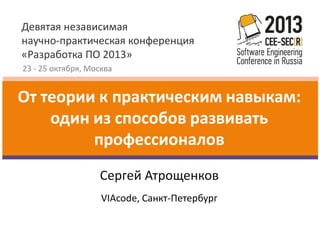 Девятая независимая
научно-практическая конференция
«Разработка ПО 2013»
23 - 25 октября, Москва

От теории к практическим навыкам:
один из способов развивать
профессионалов
Сергей Атрощенков
VIAcode, Санкт-Петербург

 