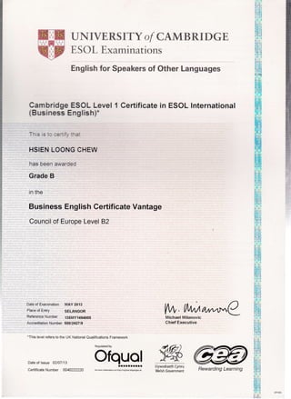 UNIVERSITY of CAMBRIDGE
ESOL Fxaminations
English for SperL.rr of Other Languages
Cam bridge ESOL Level 1 Certificate in ESOL International
(Business English)'
-: :': ::-.'. ''a'.
HSIEN LOONG CHEW
has Deen a, a.:e l
Gnade B
in the
Business English Certificate Vantage
Council of Europe Level 82
Date of Examination MAY 2013
Place of Entry SELANGOR
ReferenceNumber 135My1494005
Accreditation Number 50012427 19
.This level refers to the UK National Quailfications Framework
Date of lssue 02107113
Cedificate Number OO4O222220
Regulated by
oF,.,Y,g.J
Llywodraeth Cymru
Welsh 6overnment
VW,fl,tMA^^^nCMichael Milanovic
Chief Executive
9)K
Rewarding Learning
 