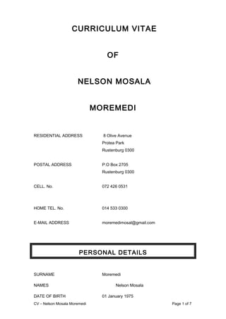 CURRICULUM VITAE
OF
NELSON MOSALA
MOREMEDI
RESIDENTIAL ADDRESS 8 Olive Avenue
Protea Park
Rustenburg 0300
POSTAL ADDRESS P.O Box 2705
Rustenburg 0300
CELL. No. 072 426 0531
HOME TEL. No. 014 533 0300
E-MAIL ADDRESS moremedimosal@gmail.com
PERSONAL DETAILS
SURNAME Moremedi
NAMES Nelson Mosala
DATE OF BIRTH 01 January 1975
CV – Nelson Mosala Moremedi Page 1 of 7
 