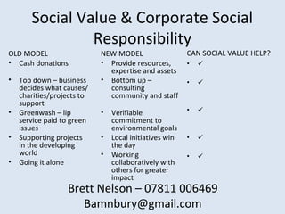 Social Value & Corporate Social
Responsibility
OLD MODEL
• Cash donations
• Top down – business
decides what causes/
charities/projects to
support
• Greenwash – lip
service paid to green
issues
• Supporting projects
in the developing
world
• Going it alone
NEW MODEL
• Provide resources,
expertise and assets
• Bottom up –
consulting
community and staff
• Verifiable
commitment to
environmental goals
• Local initiatives win
the day
• Working
collaboratively with
others for greater
impact
CAN SOCIAL VALUE HELP?
• 
• 
• 
• 
• 
Brett Nelson – 07811 006469
Bamnbury@gmail.com
 