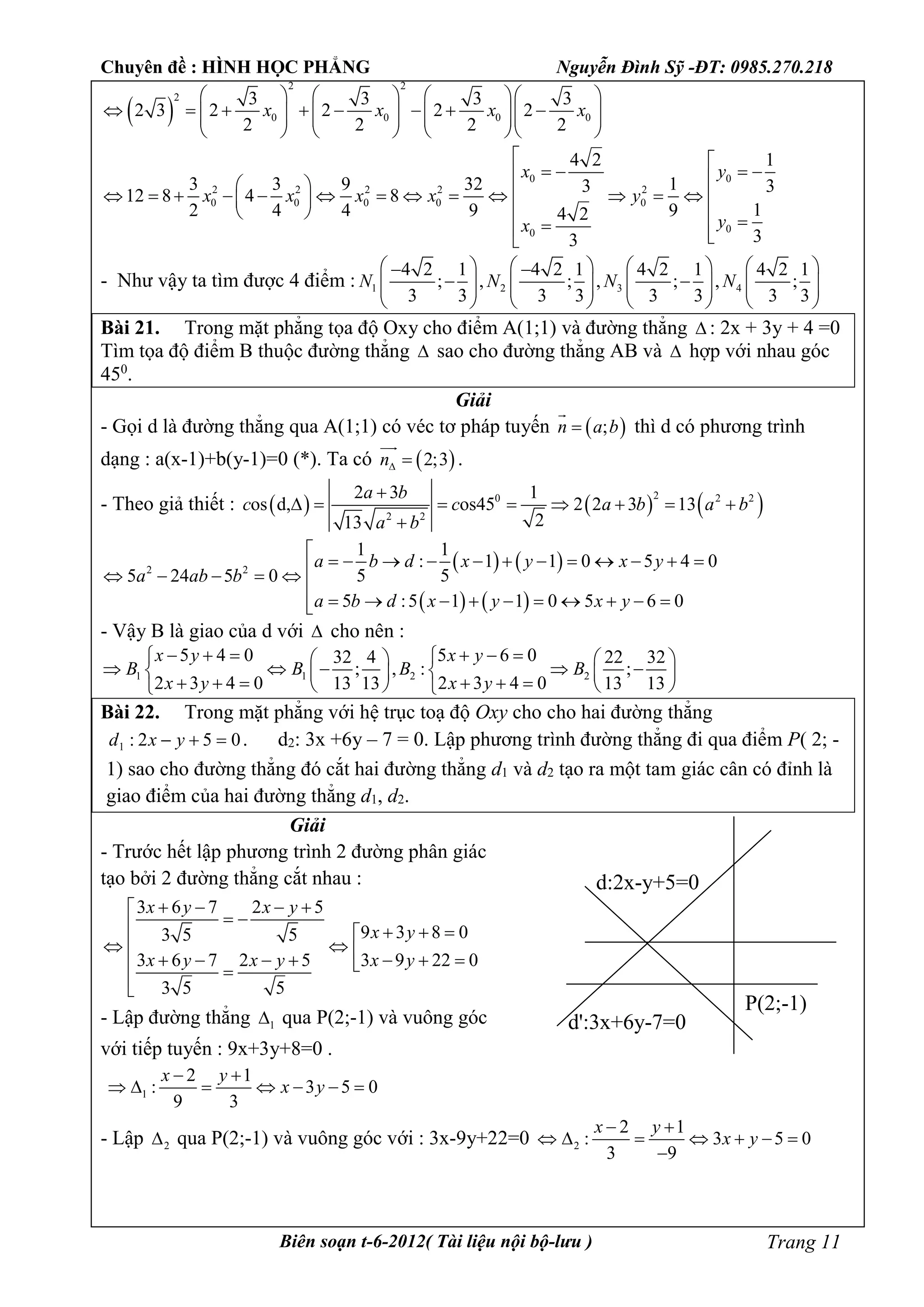 Chuyên đề : HÌNH HỌC PHẲNG Nguyễn Đình Sỹ -ĐT: 0985.270.218
Biên soạn t-6-2012( Tài liệu nội bộ-lưu ) Trang 11
 
2 2
2
0 0 0 0
3 3 3 3
2 3 2 2 2 2
2 2 2 2
x x x x
      
                   
      
0 0
2 2 2 2 2
0 0 0 0 0
00
4 2 1
3 3 9 32 13 3
12 8 4 8
12 4 4 9 94 2
33
x y
x x x x y
yx
 
                    
    
- Như vậy ta tìm được 4 điểm : 1 2 3 4
4 2 1 4 2 1 4 2 1 4 2 1
; , ; , ; , ;
3 3 3 3 3 3 3 3
N N N N
        
               
       
Bài 21. Trong mặt phẳng tọa độ Oxy cho điểm A(1;1) và đường thẳng  : 2x + 3y + 4 =0
Tìm tọa độ điểm B thuộc đường thẳng  sao cho đường thẳng AB và  hợp với nhau góc
450
.
Giải
- Gọi d là đường thẳng qua A(1;1) có véc tơ pháp tuyến  ;n a b

thì d có phương trình
dạng : a(x-1)+b(y-1)=0 (*). Ta có  2;3n 

.
- Theo giả thiết :      20 2 2
2 2
2 3 1
os d, os45 2 2 3 13
213
a b
c c a b a b
a b

       

   
   
2 2
1 1
: 1 1 0 5 4 0
5 55 24 5 0
5 :5 1 1 0 5 6 0
a b d x y x y
a ab b
a b d x y x y

               

         
- Vậy B là giao của d với  cho nên :
1 1 2 2
5 4 0 5 6 032 4 22 32
; , : ;
2 3 4 0 2 3 4 013 13 13 13
x y x y
B B B B
x y x y
         
        
         
Bài 22. Trong mặt phẳng với hệ trục toạ độ Oxy cho cho hai đường thẳng
052:1  yxd . d2: 3x +6y – 7 = 0. Lập phương trình đường thẳng đi qua điểm P( 2; -
1) sao cho đường thẳng đó cắt hai đường thẳng d1 và d2 tạo ra một tam giác cân có đỉnh là
giao điểm của hai đường thẳng d1, d2.
Giải
- Trước hết lập phương trình 2 đường phân giác
tạo bởi 2 đường thẳng cắt nhau :
3 6 7 2 5
9 3 8 03 5 5
3 6 7 2 5 3 9 22 0
3 5 5
x y x y
x y
x y x y x y
   
    
         

- Lập đường thẳng 1 qua P(2;-1) và vuông góc
với tiếp tuyến : 9x+3y+8=0 .
1
2 1
: 3 5 0
9 3
x y
x y
 
      
- Lập 2 qua P(2;-1) và vuông góc với : 3x-9y+22=0 2
2 1
: 3 5 0
3 9
x y
x y
 
      

P(2;-1)
d:2x-y+5=0
d':3x+6y-7=0
 