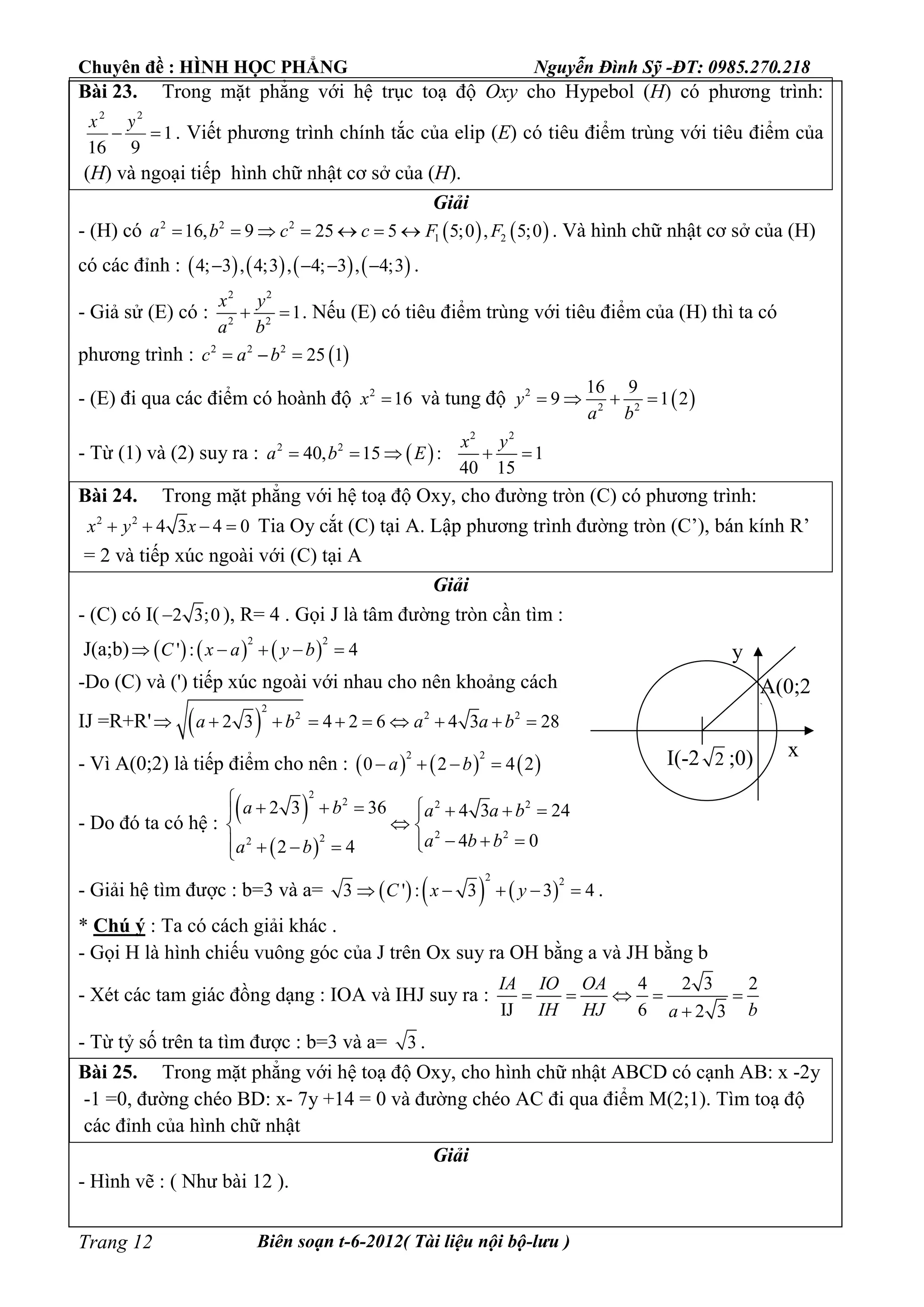 Chuyên đề : HÌNH HỌC PHẲNG Nguyễn Đình Sỹ -ĐT: 0985.270.218
Biên soạn t-6-2012( Tài liệu nội bộ-lưu )Trang 12
Bài 23. Trong mặt phẳng với hệ trục toạ độ Oxy cho Hypebol (H) có phương trình:
1
916
22

yx
. Viết phương trình chính tắc của elip (E) có tiêu điểm trùng với tiêu điểm của
(H) và ngoại tiếp hình chữ nhật cơ sở của (H).
Giải
- (H) có    2 2 2
1 216, 9 25 5 5;0 , 5;0a b c c F F       . Và hình chữ nhật cơ sở của (H)
có các đỉnh :        4; 3 , 4;3 , 4; 3 , 4;3    .
- Giả sử (E) có :
2 2
2 2
1
x y
a b
  . Nếu (E) có tiêu điểm trùng với tiêu điểm của (H) thì ta có
phương trình :  2 2 2
25 1c a b  
- (E) đi qua các điểm có hoành độ 2
16x  và tung độ  2
2 2
16 9
9 1 2y
a b
   
- Từ (1) và (2) suy ra :  
2 2
2 2
40, 15 : 1
40 15
x y
a b E    
Bài 24. Trong mặt phẳng với hệ toạ độ Oxy, cho đường tròn (C) có phương trình:
2 2
4 3 4 0x y x    Tia Oy cắt (C) tại A. Lập phương trình đường tròn (C’), bán kính R’
= 2 và tiếp xúc ngoài với (C) tại A
Giải
- (C) có I( 2 3;0 ), R= 4 . Gọi J là tâm đường tròn cần tìm :
J(a;b)      
2 2
' : 4C x a y b    
-Do (C) và (') tiếp xúc ngoài với nhau cho nên khoảng cách
IJ =R+R'  
2
2 2 2
2 3 4 2 6 4 3 28a b a a b         
- Vì A(0;2) là tiếp điểm cho nên :      
2 2
0 2 4 2a b   
- Do đó ta có hệ :
 
 
2
2 2 2
2 222
2 3 36 4 3 24
4 02 4
a b a a b
a b ba b
        
 
     
- Giải hệ tìm được : b=3 và a=      
2 2
3 ' : 3 3 4C x y     .
* Chú ý : Ta có cách giải khác .
- Gọi H là hình chiếu vuông góc của J trên Ox suy ra OH bằng a và JH bằng b
- Xét các tam giác đồng dạng : IOA và IHJ suy ra :
4 2 3 2
IJ 6 2 3
IA IO OA
IH HJ ba
    

- Từ tỷ số trên ta tìm được : b=3 và a= 3 .
Bài 25. Trong mặt phẳng với hệ toạ độ Oxy, cho hình chữ nhật ABCD có cạnh AB: x -2y
-1 =0, đường chéo BD: x- 7y +14 = 0 và đường chéo AC đi qua điểm M(2;1). Tìm toạ độ
các đỉnh của hình chữ nhật
Giải
- Hình vẽ : ( Như bài 12 ).
I(-2 2 ;0)
A(0;2
)
y
x
 