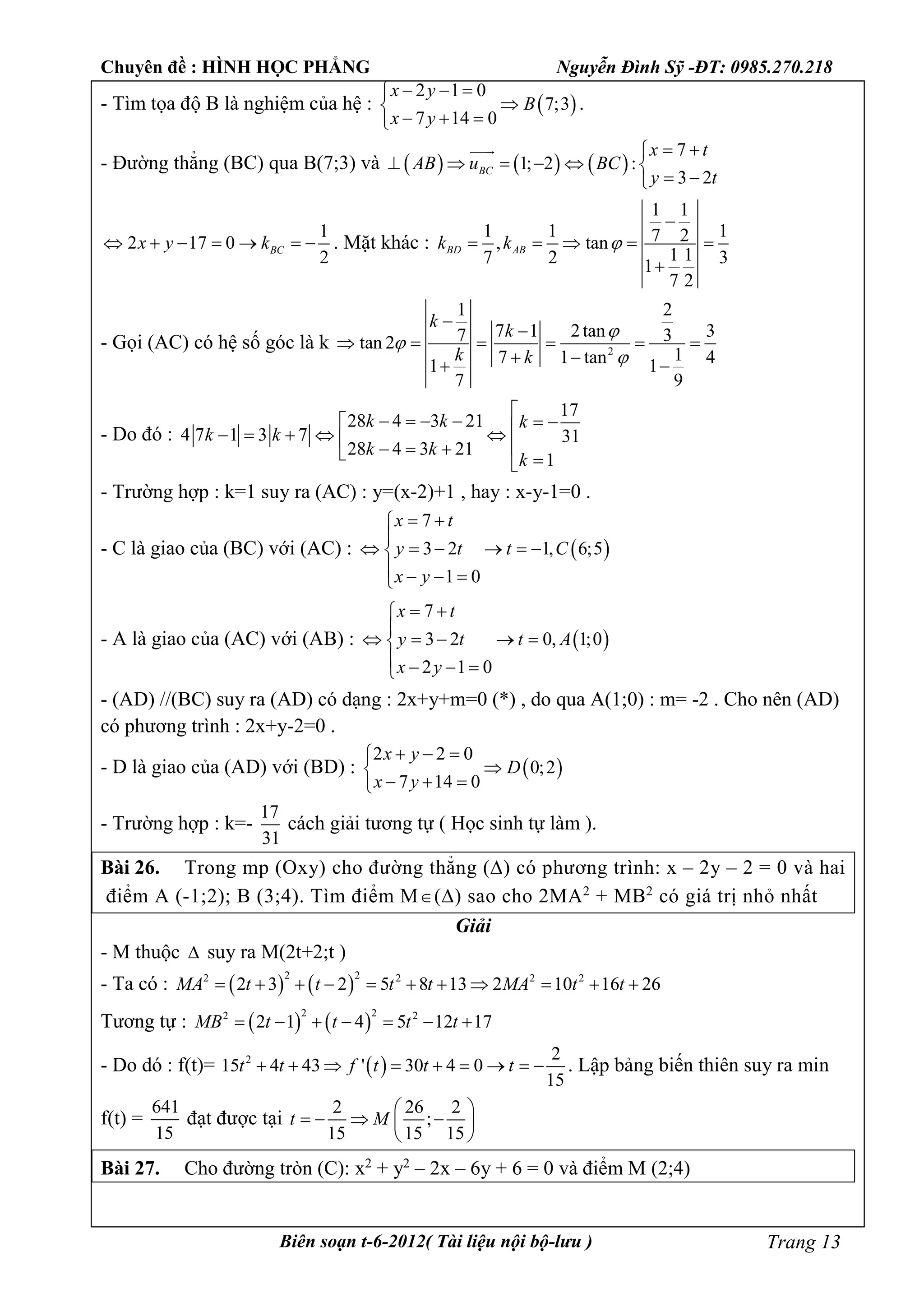 Chuyên đề : HÌNH HỌC PHẲNG Nguyễn Đình Sỹ -ĐT: 0985.270.218
Biên soạn t-6-2012( Tài liệu nội bộ-lưu ) Trang 13
- Tìm tọa độ B là nghiệm của hệ :  
2 1 0
7;3
7 14 0
x y
B
x y
  

  
.
- Đường thẳng (BC) qua B(7;3) và      
7
1; 2 :
3 2
BC
x t
AB u BC
y t
 
     
 

1
2 17 0
2
BCx y k       . Mặt khác :
1 1
1 1 17 2, tan
1 17 2 31
7 2
BD ABk k 

    

- Gọi (AC) có hệ số góc là k 2
1 2
7 1 2tan 37 3tan 2
17 1 tan 41 1
7 9
k
k
k k





     
  
- Do đó :
17
28 4 3 21
4 7 1 3 7 31
28 4 3 21
1
k k k
k k
k k
k

              
- Trường hợp : k=1 suy ra (AC) : y=(x-2)+1 , hay : x-y-1=0 .
- C là giao của (BC) với (AC) :  
7
3 2 1, 6;5
1 0
x t
y t t C
x y
 

     
   
- A là giao của (AC) với (AB) :  
7
3 2 0, 1;0
2 1 0
x t
y t t A
x y
 

    
   
- (AD) //(BC) suy ra (AD) có dạng : 2x+y+m=0 (*) , do qua A(1;0) : m= -2 . Cho nên (AD)
có phương trình : 2x+y-2=0 .
- D là giao của (AD) với (BD) :  
2 2 0
0;2
7 14 0
x y
D
x y
  

  
- Trường hợp : k=-
17
31
cách giải tương tự ( Học sinh tự làm ).
Bài 26. Trong mp (Oxy) cho đường thẳng () có phương trình: x – 2y – 2 = 0 và hai
điểm A (-1;2); B (3;4). Tìm điểm M() sao cho 2MA2
+ MB2
có giá trị nhỏ nhất
Giải
- M thuộc  suy ra M(2t+2;t )
- Ta có :    
2 22 2 2 2
2 3 2 5 8 13 2 10 16 26MA t t t t MA t t          
Tương tự :    
2 22 2
2 1 4 5 12 17MB t t t t      
- Do dó : f(t)=  2 2
15 4 43 ' 30 4 0
15
t t f t t t         . Lập bảng biến thiên suy ra min
f(t) =
641
15
đạt được tại
2 26 2
;
15 15 15
t M
 
    
 
Bài 27. Cho đường tròn (C): x2
+ y2
– 2x – 6y + 6 = 0 và điểm M (2;4)
 