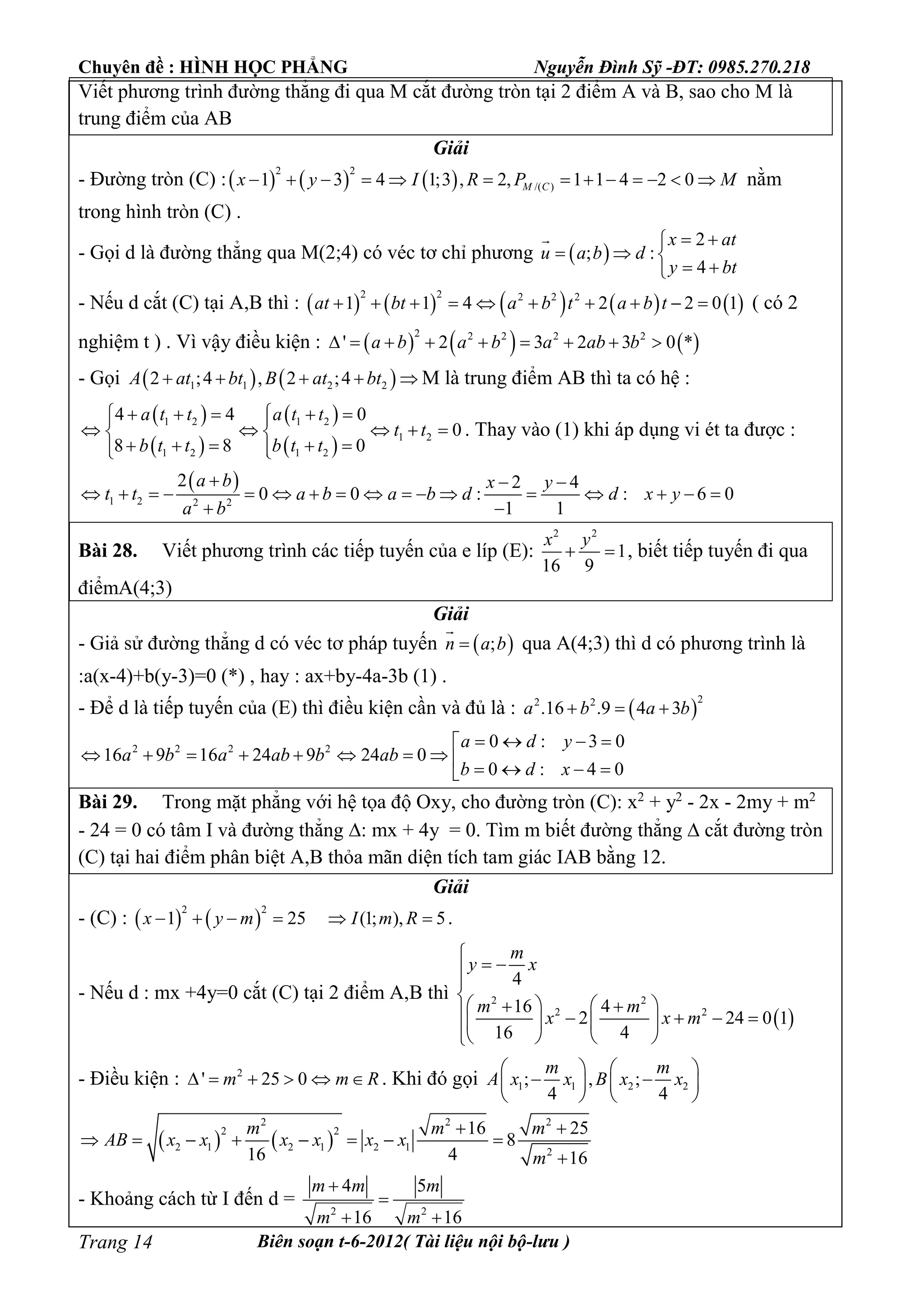 Chuyên đề : HÌNH HỌC PHẲNG Nguyễn Đình Sỹ -ĐT: 0985.270.218
Biên soạn t-6-2012( Tài liệu nội bộ-lưu )Trang 14
Viết phương trình đường thẳng đi qua M cắt đường tròn tại 2 điểm A và B, sao cho M là
trung điểm của AB
Giải
- Đường tròn (C) :     
2 2
/( )1 3 4 1;3 , 2, 1 1 4 2 0M Cx y I R P M             nằm
trong hình tròn (C) .
- Gọi d là đường thẳng qua M(2;4) có véc tơ chỉ phương  
2
; :
4
x at
u a b d
y bt
 
  
 

- Nếu d cắt (C) tại A,B thì :          
2 2 2 2 2
1 1 4 2 2 0 1at bt a b t a b t          ( có 2
nghiệm t ) . Vì vậy điều kiện :      
2 2 2 2 2
' 2 3 2 3 0 *a b a b a ab b        
- Gọi    1 1 2 22 ;4 , 2 ;4A at bt B at bt     M là trung điểm AB thì ta có hệ :
 
 
 
 
1 2 1 2
1 2
1 2 1 2
4 4 0
0
8 8 0
a t t a t t
t t
b t t b t t
      
     
      
. Thay vào (1) khi áp dụng vi ét ta được :
 
1 2 2 2
2 2 4
0 0 : : 6 0
1 1
a b x y
t t a b a b d d x y
a b
  
                
 
Bài 28. Viết phương trình các tiếp tuyến của e líp (E):
2 2
1
16 9
x y
  , biết tiếp tuyến đi qua
điểmA(4;3)
Giải
- Giả sử đường thẳng d có véc tơ pháp tuyến  ;n a b

qua A(4;3) thì d có phương trình là
:a(x-4)+b(y-3)=0 (*) , hay : ax+by-4a-3b (1) .
- Để d là tiếp tuyến của (E) thì điều kiện cần và đủ là :  
22 2
.16 .9 4 3a b a b  
2 2 2 2 0 : 3 0
16 9 16 24 9 24 0
0 : 4 0
a d y
a b a ab b ab
b d x
   
            
Bài 29. Trong mặt phẳng với hệ tọa độ Oxy, cho đường tròn (C): x2
+ y2
- 2x - 2my + m2
- 24 = 0 có tâm I và đường thẳng : mx + 4y = 0. Tìm m biết đường thẳng  cắt đường tròn
(C) tại hai điểm phân biệt A,B thỏa mãn diện tích tam giác IAB bằng 12.
Giải
- (C) :    
2 2
1 25 (1; ), 5x y m I m R      .
- Nếu d : mx +4y=0 cắt (C) tại 2 điểm A,B thì
 
2 2
2 2
4
16 4
2 24 0 1
16 4
m
y x
m m
x x m

 

           
   
- Điều kiện : 2
' 25 0m m R      . Khi đó gọi 1 1 2 2; , ;
4 4
m m
A x x B x x
   
    
   
   
2 2 2
2 2
2 1 2 1 2 1 2
16 25
8
16 4 16
m m m
AB x x x x x x
m
 
       

- Khoảng cách từ I đến d = 2 2
4 5
16 16
m m m
m m


 
 