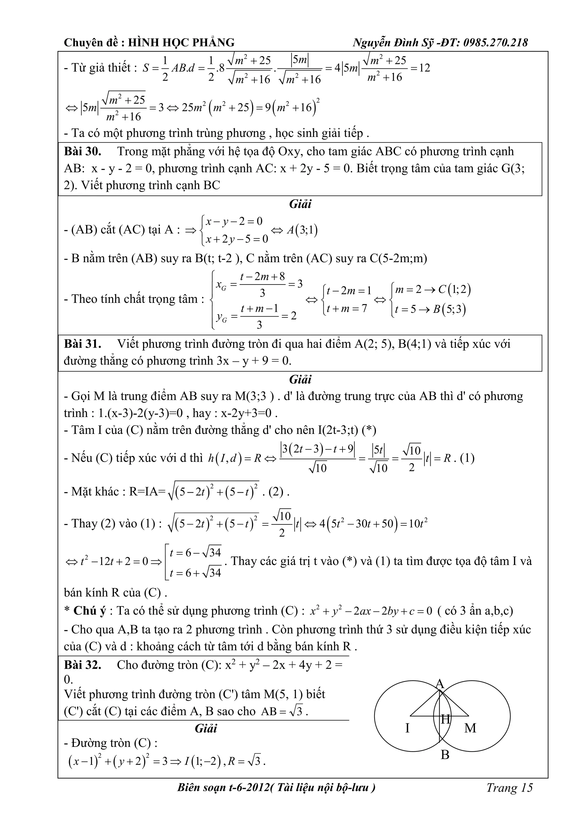 Chuyên đề : HÌNH HỌC PHẲNG Nguyễn Đình Sỹ -ĐT: 0985.270.218
Biên soạn t-6-2012( Tài liệu nội bộ-lưu ) Trang 15
- Từ giả thiết :
2 2
22 2
51 1 25 25
. .8 . 4 5 12
2 2 1616 16
mm m
S AB d m
mm m
 
   
 
   
2
22 2 2
2
25
5 3 25 25 9 16
16
m
m m m m
m

     

- Ta có một phương trình trùng phương , học sinh giải tiếp .
Bài 30. Trong mặt phẳng với hệ tọa độ Oxy, cho tam giác ABC có phương trình cạnh
AB: x - y - 2 = 0, phương trình cạnh AC: x + 2y - 5 = 0. Biết trọng tâm của tam giác G(3;
2). Viết phương trình cạnh BC
Giải
- (AB) cắt (AC) tại A :  
2 0
3;1
2 5 0
x y
A
x y
  
 
  
- B nằm trên (AB) suy ra B(t; t-2 ), C nằm trên (AC) suy ra C(5-2m;m)
- Theo tính chất trọng tâm :
 
 
2 8
3 2 1;22 13
1 7 5 5;3
2
3
G
G
t m
x m Ct m
t m t m t B
y
 
     
   
        

Bài 31. Viết phương trình đường tròn đi qua hai điểm A(2; 5), B(4;1) và tiếp xúc với
đường thẳng có phương trình 3x – y + 9 = 0.
Giải
- Gọi M là trung điểm AB suy ra M(3;3 ) . d' là đường trung trực của AB thì d' có phương
trình : 1.(x-3)-2(y-3)=0 , hay : x-2y+3=0 .
- Tâm I của (C) nằm trên đường thẳng d' cho nên I(2t-3;t) (*)
- Nếu (C) tiếp xúc với d thì  
 3 2 3 9 5 10
,
210 10
t t t
h I d R t R
  
     . (1)
- Mặt khác : R=IA=    
2 2
5 2 5t t   . (2) .
- Thay (2) vào (1) :      2 2 2 210
5 2 5 4 5 30 50 10
2
t t t t t t       
2 6 34
12 2 0
6 34
t
t t
t
  
     
 
. Thay các giá trị t vào (*) và (1) ta tìm được tọa độ tâm I và
bán kính R của (C) .
* Chú ý : Ta có thể sử dụng phương trình (C) : 2 2
2 2 0x y ax by c     ( có 3 ẩn a,b,c)
- Cho qua A,B ta tạo ra 2 phương trình . Còn phương trình thứ 3 sử dụng điều kiện tiếp xúc
của (C) và d : khoảng cách từ tâm tới d bằng bán kính R .
Bài 32. Cho đường tròn (C): x2
+ y2
– 2x + 4y + 2 =
0.
Viết phương trình đường tròn (C') tâm M(5, 1) biết
(C') cắt (C) tại các điểm A, B sao cho 3AB  .
Giải
- Đường tròn (C) :
     
2 2
1 2 3 1; 2 , 3x y I R       .
I M
A
B
H
 