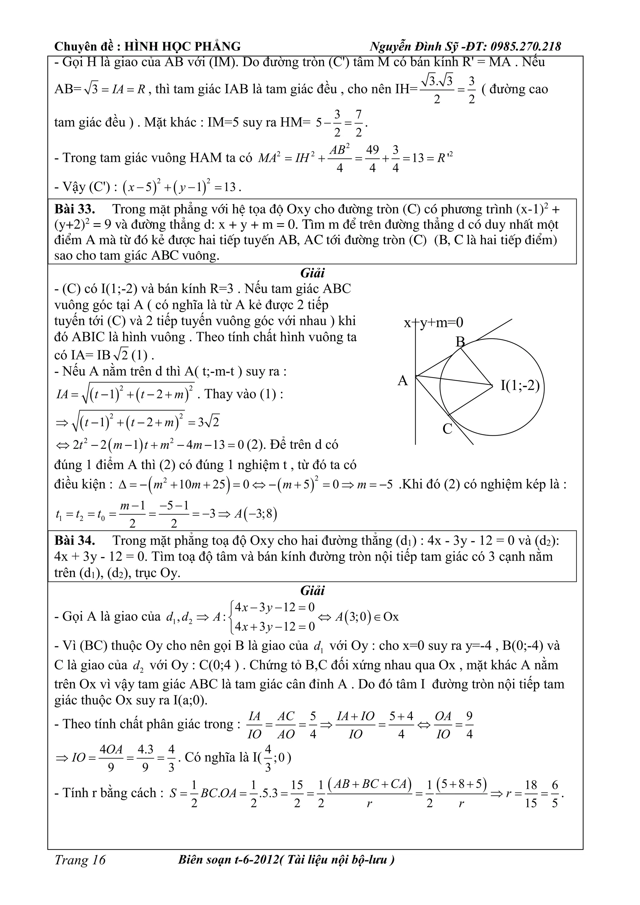 Chuyên đề : HÌNH HỌC PHẲNG Nguyễn Đình Sỹ -ĐT: 0985.270.218
Biên soạn t-6-2012( Tài liệu nội bộ-lưu )Trang 16
- Gọi H là giao của AB với (IM). Do đường tròn (C') tâm M có bán kính R' = MA . Nếu
AB= 3 IA R  , thì tam giác IAB là tam giác đều , cho nên IH=
3. 3 3
2 2
 ( đường cao
tam giác đều ) . Mặt khác : IM=5 suy ra HM=
3 7
5
2 2
  .
- Trong tam giác vuông HAM ta có
2
2 2 249 3
13 '
4 4 4
AB
MA IH R     
- Vậy (C') :    
2 2
5 1 13x y    .
Bài 33. Trong mÆt ph¼ng víi hÖ täa ®é Oxy cho ®­êng trßn (C) cã ph­¬ng tr×nh (x-1)2
+
(y+2)2
= 9 vµ ®­êng th¼ng d: x + y + m = 0. T×m m ®Ó trªn ®­êng th¼ng d cã duy nhÊt mét
®iÓm A mµ tõ ®ã kÎ ®­îc hai tiÕp tuyÕn AB, AC tíi ®­êng trßn (C) (B, C lµ hai tiÕp ®iÓm)
sao cho tam gi¸c ABC vu«ng.
Giải
- (C) có I(1;-2) và bán kính R=3 . Nếu tam giác ABC
vuông góc tại A ( có nghĩa là từ A kẻ được 2 tiếp
tuyến tới (C) và 2 tiếp tuyến vuông góc với nhau ) khi
đó ABIC là hình vuông . Theo tính chất hình vuông ta
có IA= IB 2 (1) .
- Nếu A nằm trên d thì A( t;-m-t ) suy ra :
   
2 2
1 2IA t t m     . Thay vào (1) :
   
2 2
1 2 3 2t t m     
 2 2
2 2 1 4 13 0t m t m m       (2). Để trên d có
đúng 1 điểm A thì (2) có đúng 1 nghiệm t , từ đó ta có
điều kiện :    
22
10 25 0 5 0 5m m m m             .Khi đó (2) có nghiệm kép là :
 1 2 0
1 5 1
3 3;8
2 2
m
t t t A
  
       
Bài 34. Trong mặt phẳng toạ độ Oxy cho hai đường thẳng (d1) : 4x - 3y - 12 = 0 và (d2):
4x + 3y - 12 = 0. Tìm toạ độ tâm và bán kính đường tròn nội tiếp tam giác có 3 cạnh nằm
trên (d1), (d2), trục Oy.
Giải
- Gọi A là giao của  1 2
4 3 12 0
, : 3;0 Ox
4 3 12 0
x y
d d A A
x y
  
  
  
- Vì (BC) thuộc Oy cho nên gọi B là giao của 1d với Oy : cho x=0 suy ra y=-4 , B(0;-4) và
C là giao của 2d với Oy : C(0;4 ) . Chứng tỏ B,C đối xứng nhau qua Ox , mặt khác A nằm
trên Ox vì vậy tam giác ABC là tam giác cân đỉnh A . Do đó tâm I đường tròn nội tiếp tam
giác thuộc Ox suy ra I(a;0).
- Theo tính chất phân giác trong :
5 5 4 9
4 4 4
IA AC IA IO OA
IO AO IO IO
 
     
4 4.3 4
9 9 3
OA
IO    . Có nghĩa là I(
4
;0
3
)
- Tính r bằng cách :
   5 8 51 1 15 1 1 18 6
. .5.3
2 2 2 2 2 15 5
AB BC CA
S BC OA r
r r
   
        .
I(1;-2)
B
C
A
x+y+m=0
 