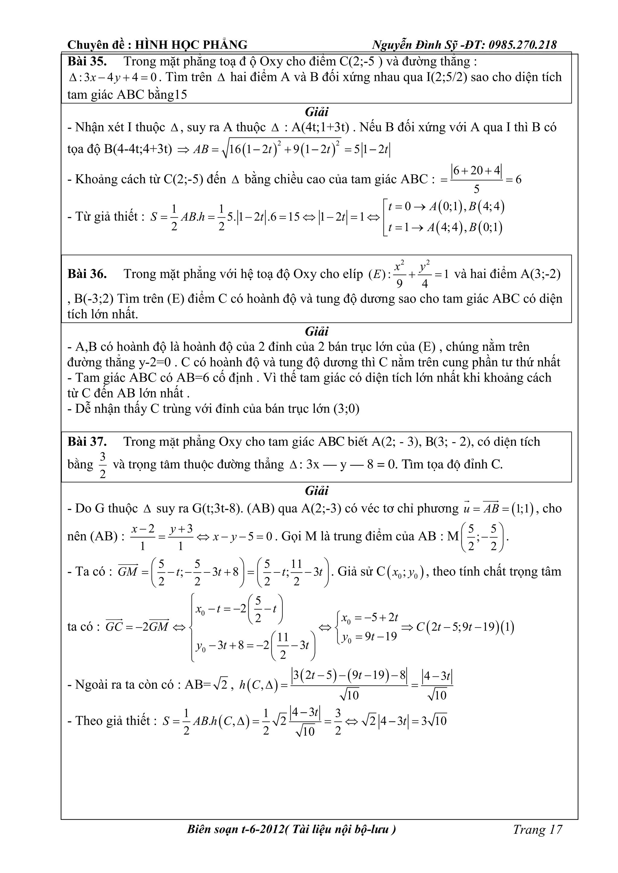 Chuyên đề : HÌNH HỌC PHẲNG Nguyễn Đình Sỹ -ĐT: 0985.270.218
Biên soạn t-6-2012( Tài liệu nội bộ-lưu ) Trang 17
Bài 35. Trong mặt phẳng toạ đ ộ Oxy cho điểm C(2;-5 ) và đường thẳng :
:3 4 4 0x y    . Tìm trên  hai điểm A và B đối xứng nhau qua I(2;5/2) sao cho diện tích
tam giác ABC bằng15
Giải
- Nhận xét I thuộc  , suy ra A thuộc  : A(4t;1+3t) . Nếu B đối xứng với A qua I thì B có
tọa độ B(4-4t;4+3t)    
2 2
16 1 2 9 1 2 5 1 2AB t t t      
- Khoảng cách từ C(2;-5) đến  bằng chiều cao của tam giác ABC :
6 20 4
6
5
 
 
- Từ giả thiết :
   
   
0 0;1 , 4;41 1
. 5.1 2 .6 15 1 2 1
2 2 1 4;4 , 0;1
t A B
S AB h t t
t A B
 
        
 
Bài 36. Trong mặt phẳng với hệ toạ độ Oxy cho elíp
2 2
( ): 1
9 4
x y
E   và hai điểm A(3;-2)
, B(-3;2) Tìm trên (E) điểm C có hoành độ và tung độ dương sao cho tam giác ABC có diện
tích lớn nhất.
Giải
- A,B có hoành độ là hoành độ của 2 đỉnh của 2 bán trục lớn của (E) , chúng nằm trên
đường thẳng y-2=0 . C có hoành độ và tung độ dương thì C nằm trên cung phần tư thứ nhất
- Tam giác ABC có AB=6 cố định . Vì thế tam giác có diện tích lớn nhất khi khoảng cách
từ C đến AB lớn nhất .
- Dễ nhận thấy C trùng với đỉnh của bán trục lớn (3;0)
Bài 37. Trong mÆt ph¼ng Oxy cho tam gi¸c ABC biÕt A(2; - 3), B(3; - 2), cã diÖn tÝch
b»ng
3
2
vµ träng t©m thuéc ®­êng th¼ng  : 3x – y – 8 = 0. T×m täa ®é ®Ønh C.
Giải
- Do G thuộc  suy ra G(t;3t-8). (AB) qua A(2;-3) có véc tơ chỉ phương  1;1u AB 
 
, cho
nên (AB) :
2 3
5 0
1 1
x y
x y
 
     . Gọi M là trung điểm của AB : M
5 5
;
2 2
 
 
 
.
- Ta có :
5 5 5 11
; 3 8 ; 3
2 2 2 2
GM t t t t
   
          
   

. Giả sử C 0 0;x y , theo tính chất trọng tâm
ta có :   
0
0
0
0
5
2
5 22
2 2 5;9 19 1
9 1911
3 8 2 3
2
x t t
x t
GC GM C t t
y t
y t t
  
         
       
           
 
- Ngoài ra ta còn có : AB= 2 ,  
   3 2 5 9 19 8 4 3
,
10 10
t t t
h C
    
  
- Theo giả thiết :  
4 31 1 3
. , 2 2 4 3 3 10
2 2 210
t
S AB h C t

      
 