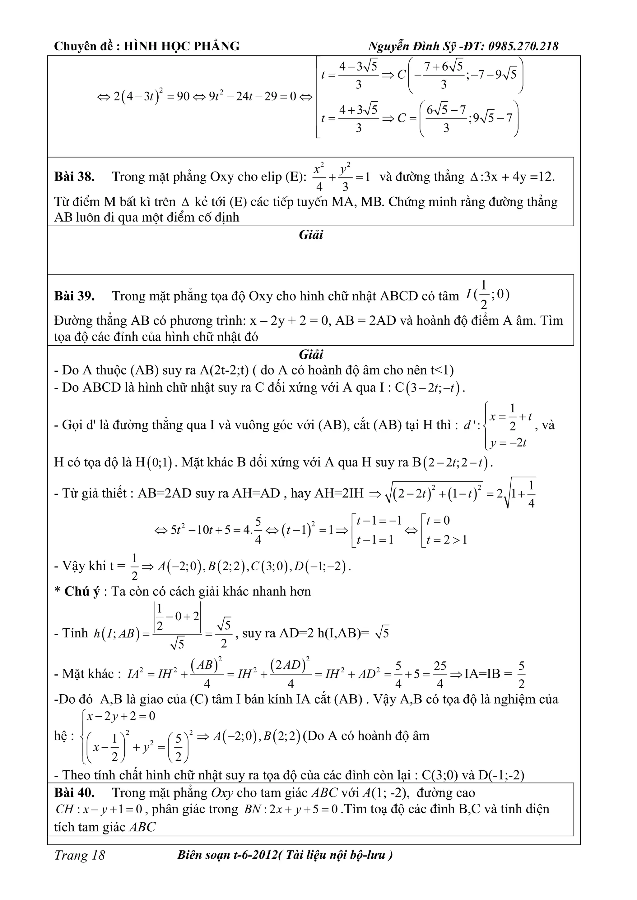 Chuyên đề : HÌNH HỌC PHẲNG Nguyễn Đình Sỹ -ĐT: 0985.270.218
Biên soạn t-6-2012( Tài liệu nội bộ-lưu )Trang 18
 
2 2
4 3 5 7 6 5
; 7 9 5
3 3
2 4 3 90 9 24 29 0
4 3 5 6 5 7
;9 5 7
3 3
t C
t t t
t C
   
       
  
        
        
 
Bài 38. Trong mÆt ph¼ng Oxy cho elip (E):
2 2
1
4 3
x y
  vµ ®­êng th¼ng  :3x + 4y =12.
Tõ ®iÓm M bÊt k× trªn  kÎ tíi (E) c¸c tiÕp tuyÕn MA, MB. Chøng minh r»ng ®­êng th¼ng
AB lu«n ®i qua mét ®iÓm cè ®Þnh
Giải
Bài 39. Trong mặt phẳng tọa độ Oxy cho hình chữ nhật ABCD có tâm
1
( ;0)
2
I
Đường thẳng AB có phương trình: x – 2y + 2 = 0, AB = 2AD và hoành độ điểm A âm. Tìm
tọa độ các đỉnh của hình chữ nhật đó
Giải
- Do A thuộc (AB) suy ra A(2t-2;t) ( do A có hoành độ âm cho nên t<1)
- Do ABCD là hình chữ nhật suy ra C đối xứng với A qua I : C 3 2 ;t t  .
- Gọi d' là đường thẳng qua I và vuông góc với (AB), cắt (AB) tại H thì :
1
': 2
2
x t
d
y t

 

  
, và
H có tọa độ là H 0;1 . Mặt khác B đối xứng với A qua H suy ra B 2 2 ;2t t  .
- Từ giả thiết : AB=2AD suy ra AH=AD , hay AH=2IH    
2 2 1
2 2 1 2 1
4
t t     
 
22 1 1 05
5 10 5 4. 1 1
1 1 2 14
t t
t t t
t t
    
             
- Vậy khi t =        
1
2;0 , 2;2 , 3;0 , 1; 2
2
A B C D    .
* Chú ý : Ta còn có cách giải khác nhanh hơn
- Tính  
1
0 2
52
;
25
h I AB
 
  , suy ra AD=2 h(I,AB)= 5
- Mặt khác :
   
2 2
2 2 2 2 22 5 25
5
4 4 4 4
AB AD
IA IH IH IH AD         IA=IB =
5
2
-Do đó A,B là giao của (C) tâm I bán kính IA cắt (AB) . Vậy A,B có tọa độ là nghiệm của
hệ :    2 2
2
2 2 0
2;0 , 2;21 5
2 2
x y
A B
x y
  

    
     
   
(Do A có hoành độ âm
- Theo tính chất hình chữ nhật suy ra tọa độ của các đỉnh còn lại : C(3;0) và D(-1;-2)
Bài 40. Trong mặt phẳng Oxy cho tam giác ABC với A(1; -2), đường cao
: 1 0CH x y   , phân giác trong : 2 5 0BN x y   .Tìm toạ độ các đỉnh B,C và tính diện
tích tam giác ABC
 