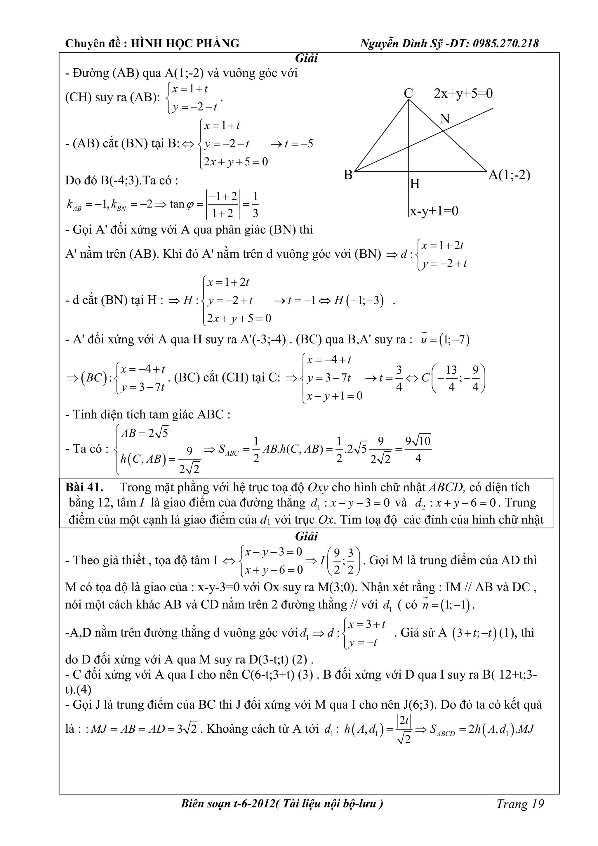 Chuyên đề : HÌNH HỌC PHẲNG Nguyễn Đình Sỹ -ĐT: 0985.270.218
Biên soạn t-6-2012( Tài liệu nội bộ-lưu ) Trang 19
Giải
- Đường (AB) qua A(1;-2) và vuông góc với
(CH) suy ra (AB):
1
2
x t
y t
 

  
.
- (AB) cắt (BN) tại B:
1
2 5
2 5 0
x t
y t t
x y
 

      
   
Do đó B(-4;3).Ta có :
1 2 1
1, 2 tan
1 2 3
AB BNk k 
 
      

- Gọi A' đối xứng với A qua phân giác (BN) thì
A' nằm trên (AB). Khi đó A' nằm trên d vuông góc với (BN)
1 2
:
2
x t
d
y t
 
 
  
- d cắt (BN) tại H :  
1 2
: 2 1 1; 3
2 5 0
x t
H y t t H
x y
 

         
   
.
- A' đối xứng với A qua H suy ra A'(-3;-4) . (BC) qua B,A' suy ra :  1; 7u  

 
4
:
3 7
x t
BC
y t
  
 
 
. (BC) cắt (CH) tại C:
4
3 13 9
3 7 ;
4 4 4
1 0
x t
y t t C
x y
  
  
         
    
- Tính diện tích tam giác ABC :
- Ta có :
 
2 5
1 1 9 9 10
. ( , ) .2 59
2 2 4, 2 2
2 2
ABC
AB
S AB h C AB
h C AB
 

   


Bài 41. Trong mặt phẳng với hệ trục toạ độ Oxy cho hình chữ nhật ABCD, có diện tích
bằng 12, tâm I là giao điểm của đường thẳng 03:1  yxd và 06:2  yxd . Trung
điểm của một cạnh là giao điểm của d1 với trục Ox. Tìm toạ độ các đỉnh của hình chữ nhật
Giải
- Theo giả thiết , tọa độ tâm I
3 0 9 3
;
6 0 2 2
x y
I
x y
    
   
    
. Gọi M là trung điểm của AD thì
M có tọa độ là giao của : x-y-3=0 với Ox suy ra M(3;0). Nhận xét rằng : IM // AB và DC ,
nói một cách khác AB và CD nằm trên 2 đường thẳng // với 1d ( có  1; 1n  

.
-A,D nằm trên đường thẳng d vuông góc với 1d
3
:
x t
d
y t
 
 
 
. Giả sử A  3 ;t t  (1), thì
do D đối xứng với A qua M suy ra D(3-t;t) (2) .
- C đối xứng với A qua I cho nên C(6-t;3+t) (3) . B đối xứng với D qua I suy ra B( 12+t;3-
t).(4)
- Gọi J là trung điểm của BC thì J đối xứng với M qua I cho nên J(6;3). Do đó ta có kết quả
là : : 3 2MJ AB AD   . Khoảng cách từ A tới 1d :    1 1
2
, 2 , .
2
ABCD
t
h A d S h A d MJ  
C
H
B
N
A(1;-2)
x-y+1=0
2x+y+5=0
 