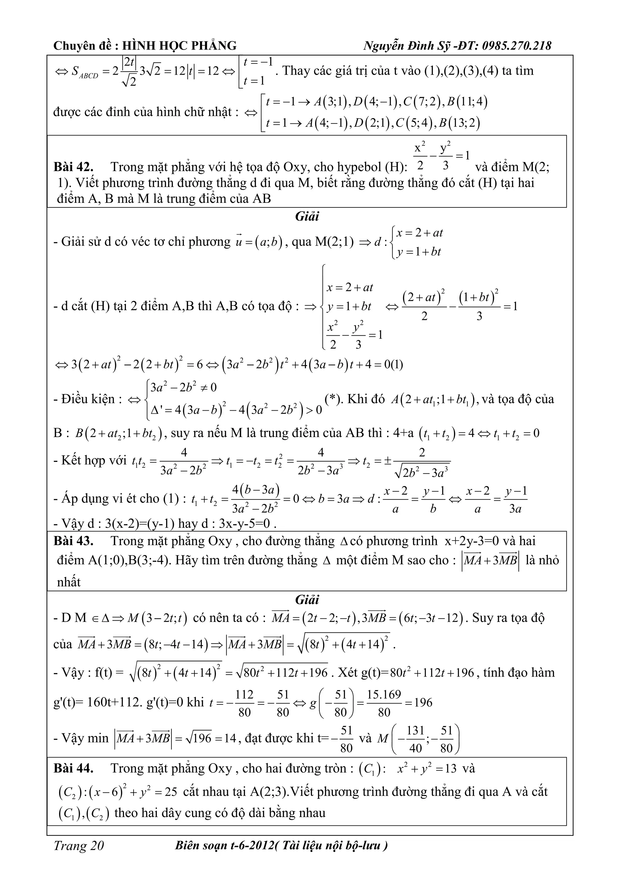 Chuyên đề : HÌNH HỌC PHẲNG Nguyễn Đình Sỹ -ĐT: 0985.270.218
Biên soạn t-6-2012( Tài liệu nội bộ-lưu )Trang 20
12
2 3 2 12 12
12
ABCD
tt
S t
t
 
      
. Thay các giá trị của t vào (1),(2),(3),(4) ta tìm
được các đỉnh của hình chữ nhật :
       
       
1 3;1 , 4; 1 , 7;2 , 11;4
1 4; 1 , 2;1 , 5;4 , 13;2
t A D C B
t A D C B
   
 
  
Bài 42. Trong mặt phẳng với hệ tọa độ Oxy, cho hypebol (H):
2 2
x y
1
2 3
 
và điểm M(2;
1). Viết phương trình đường thẳng d đi qua M, biết rằng đường thẳng đó cắt (H) tại hai
điểm A, B mà M là trung điểm của AB
Giải
- Giải sử d có véc tơ chỉ phương  ;u a b

, qua M(2;1)
2
:
1
x at
d
y bt
 
 
 
- d cắt (H) tại 2 điểm A,B thì A,B có tọa độ :
   
2 2
2 2
2
2 1
1 1
2 3
1
2 3
x at
at bt
y bt
x y

  
  
     

  

       
2 2 2 2 2
3 2 2 2 6 3 2 4 3 4 0(1)at bt a b t a b t          
- Điều kiện :
   
2 2
2 2 2
3 2 0
' 4 3 4 3 2 0
a b
a b a b
  
 
     
(*). Khi đó  1 12 ;1 ,A at bt  và tọa độ của
B :  2 22 ;1B at bt  , suy ra nếu M là trung điểm của AB thì : 4+a  1 2 1 24 0t t t t    
- Kết hợp với 2
1 2 1 2 2 22 2 2 3 2 3
4 4 2
3 2 2 3 2 3
t t t t t t
a b b a b a
        
  
- Áp dụng vi ét cho (1) :
 
1 2 2 2
4 3 2 1 2 1
0 3 :
3 2 3
b a x y x y
t t b a d
a b a b a a
    
        

- Vậy d : 3(x-2)=(y-1) hay d : 3x-y-5=0 .
Bài 43. Trong mặt phẳng Oxy , cho đường thẳng  có phương trình x+2y-3=0 và hai
điểm A(1;0),B(3;-4). Hãy tìm trên đường thẳng  một điểm M sao cho : 3MA MB
 
là nhỏ
nhất
Giải
- D M  3 2 ;M t t   có nên ta có :    2 2; ,3 6 ; 3 12MA t t MB t t     
 
. Suy ra tọa độ
của      
2 2
3 8 ; 4 14 3 8 4 14MA MB t t MA MB t t        
   
.
- Vậy : f(t) =    
2 2 2
8 4 14 80 112 196t t t t     . Xét g(t)= 2
80 112 196t t  , tính đạo hàm
g'(t)= 160t+112. g'(t)=0 khi
112 51 51 15.169
196
80 80 80 80
t g
 
        
 
- Vậy min 3 196 14MA MB  
 
, đạt được khi t=
51
80
 và
131 51
;
40 80
M
 
  
 
Bài 44. Trong mặt phẳng Oxy , cho hai đường tròn :   2 2
1 : 13C x y  và
   
2 2
2 : 6 25C x y   cắt nhau tại A(2;3).Viết phương trình đường thẳng đi qua A và cắt
   1 2,C C theo hai dây cung có độ dài bằng nhau
 