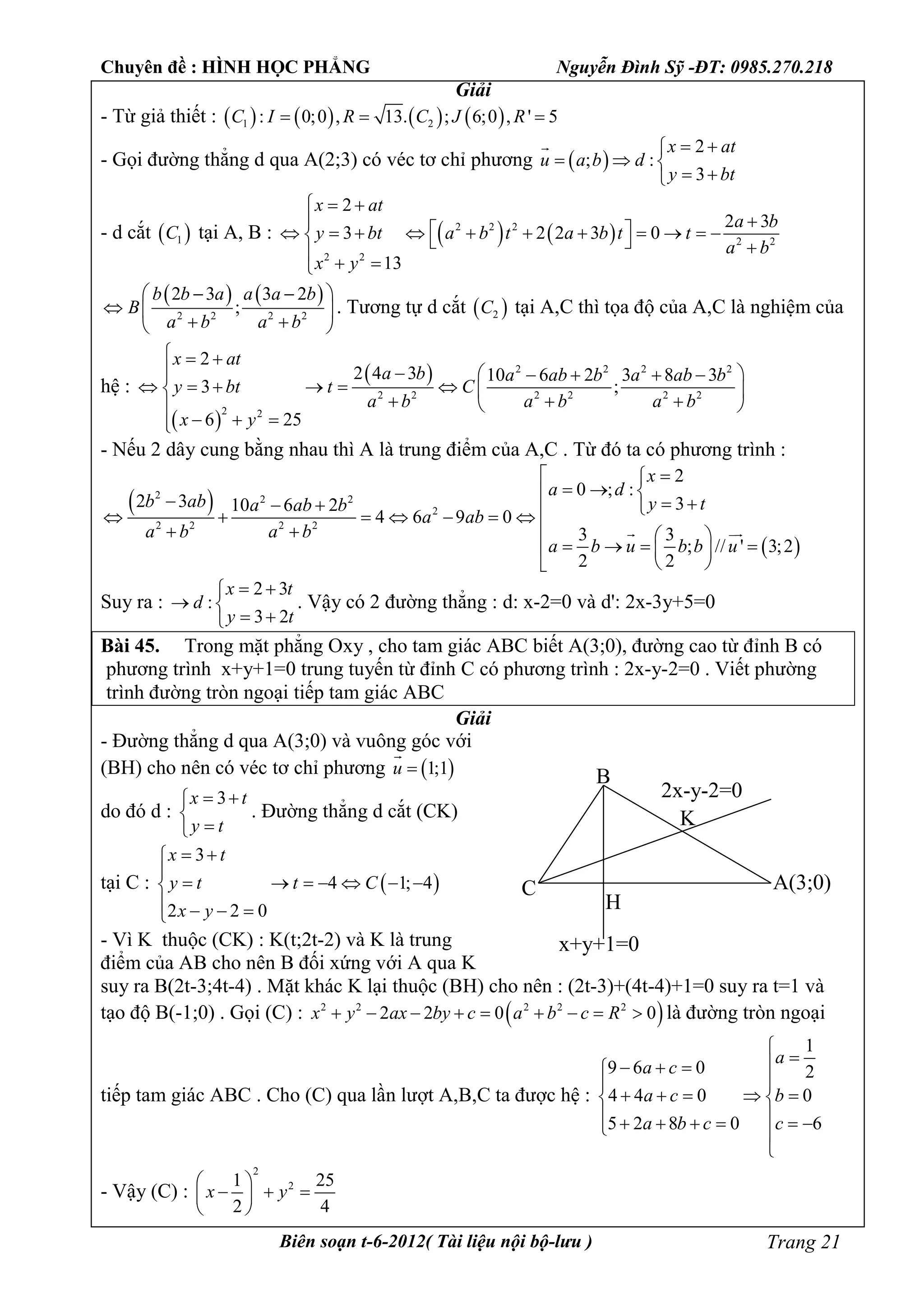 Chuyên đề : HÌNH HỌC PHẲNG Nguyễn Đình Sỹ -ĐT: 0985.270.218
Biên soạn t-6-2012( Tài liệu nội bộ-lưu ) Trang 21
Giải
- Từ giả thiết :        1 2: 0;0 , 13. ; 6;0 , ' 5C I R C J R  
- Gọi đường thẳng d qua A(2;3) có véc tơ chỉ phương  
2
; :
3
x at
u a b d
y bt
 
  
 

- d cắt  1C tại A, B :    2 2 2
2 2
2 2
2
2 3
3 2 2 3 0
13
x at
a b
y bt a b t a b t t
a b
x y
  
                 
   
2 2 2 2
2 3 3 2
;
b b a a a b
B
a b a b
  
  
  
. Tương tự d cắt  2C tại A,C thì tọa độ của A,C là nghiệm của
hệ :
 
  2 2 2 2
2 2 2 2 2 2
2 2
2
2 4 3 10 6 2 3 8 3
3 ;
6 25
x at
a b a ab b a ab b
y bt t C
a b a b a b
x y
  
      
       
   
  
- Nếu 2 dây cung bằng nhau thì A là trung điểm của A,C . Từ đó ta có phương trình :
 
 
2 2 2
2
2 2 2 2
2
0 ; :
2 3 310 6 2
4 6 9 0
3 3
; // ' 3;2
2 2
x
a d
b ab y ta ab b
a ab
a b a b
a b u b b u
 
            
   
     
 
 
Suy ra :
2 3
:
3 2
x t
d
y t
 
 
 
. Vậy có 2 đường thẳng : d: x-2=0 và d': 2x-3y+5=0
Bài 45. Trong mặt phẳng Oxy , cho tam giác ABC biết A(3;0), đường cao từ đỉnh B có
phương trình x+y+1=0 trung tuyến từ đỉnh C có phương trình : 2x-y-2=0 . Viết phường
trình đường tròn ngoại tiếp tam giác ABC
Giải
- Đường thẳng d qua A(3;0) và vuông góc với
(BH) cho nên có véc tơ chỉ phương  1;1u 

do đó d :
3x t
y t
 


. Đường thẳng d cắt (CK)
tại C :  
3
4 1; 4
2 2 0
x t
y t t C
x y
 

      
   
- Vì K thuộc (CK) : K(t;2t-2) và K là trung
điểm của AB cho nên B đối xứng với A qua K
suy ra B(2t-3;4t-4) . Mặt khác K lại thuộc (BH) cho nên : (2t-3)+(4t-4)+1=0 suy ra t=1 và
tạo độ B(-1;0) . Gọi (C) :  2 2 2 2 2
2 2 0 0x y ax by c a b c R         là đường tròn ngoại
tiếp tam giác ABC . Cho (C) qua lần lượt A,B,C ta được hệ :
1
9 6 0 2
4 4 0 0
5 2 8 0 6
a
a c
a c b
a b c c

  

     
       

- Vậy (C) :
2
21 25
2 4
x y
 
   
 
B
C
K
H
A(3;0)
x+y+1=0
2x-y-2=0
 