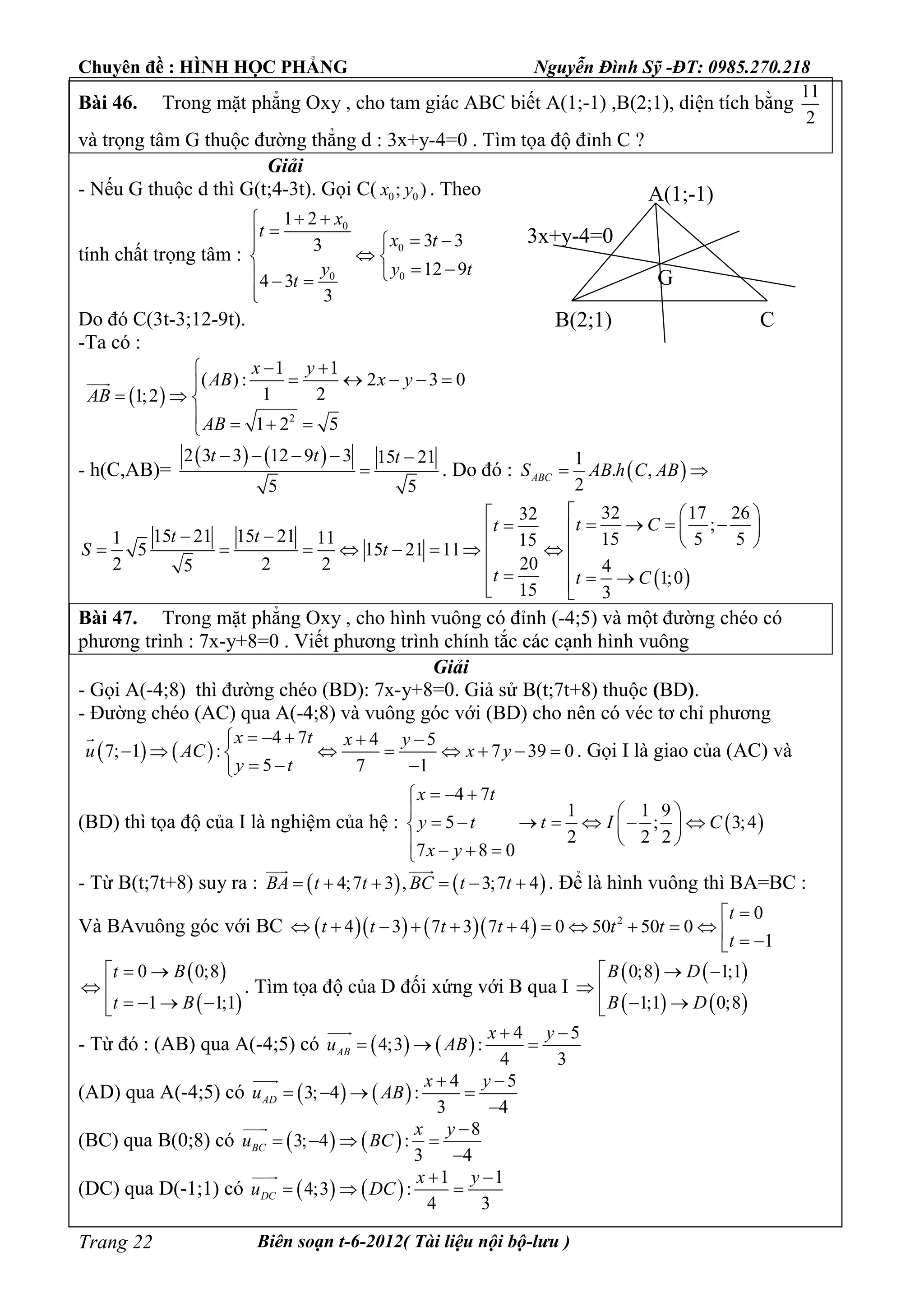 Chuyên đề : HÌNH HỌC PHẲNG Nguyễn Đình Sỹ -ĐT: 0985.270.218
Biên soạn t-6-2012( Tài liệu nội bộ-lưu )Trang 22
Bài 46. Trong mặt phẳng Oxy , cho tam giác ABC biết A(1;-1) ,B(2;1), diện tích bằng
11
2
và trọng tâm G thuộc đường thẳng d : 3x+y-4=0 . Tìm tọa độ đỉnh C ?
Giải
- Nếu G thuộc d thì G(t;4-3t). Gọi C( 0 0; )x y . Theo
tính chất trọng tâm :
0
0
0 0
1 2
3 33
12 9
4 3
3
x
t
x t
y y t
t
 
  
 
   

Do đó C(3t-3;12-9t).
-Ta có :
 
2
1 1
( ) : 2 3 0
1 21;2
1 2 5
x y
AB x y
AB
AB
 
    
  
   

- h(C,AB)=
   2 3 3 12 9 3 15 21
5 5
t t t    
 . Do đó :  
1
. ,
2
ABCS AB h C AB 
 
32 17 2632
;
15 21 15 211 11 15 5 515
5 15 21 11
202 2 25 4
1;0
15 3
t Ct
t t
S t
t t C
  
               
    
Bài 47. Trong mặt phẳng Oxy , cho hình vuông có đỉnh (-4;5) và một đường chéo có
phương trình : 7x-y+8=0 . Viết phương trình chính tắc các cạnh hình vuông
Giải
- Gọi A(-4;8) thì đường chéo (BD): 7x-y+8=0. Giả sử B(t;7t+8) thuộc (BD).
- Đường chéo (AC) qua A(-4;8) và vuông góc với (BD) cho nên có véc tơ chỉ phương
   
4 7 4 5
7; 1 : 7 39 0
5 7 1
x t x y
u AC x y
y t
    
       
  

. Gọi I là giao của (AC) và
(BD) thì tọa độ của I là nghiệm của hệ :  
4 7
1 1 9
5 ; 3;4
2 2 2
7 8 0
x t
y t t I C
x y
  
  
        
    
- Từ B(t;7t+8) suy ra :    4;7 3 , 3;7 4BA t t BC t t     
 
. Để là hình vuông thì BA=BC :
Và BAvuông góc với BC       2 0
4 3 7 3 7 4 0 50 50 0
1
t
t t t t t t
t

             
 
 
0 0;8
1 1;1
t B
t B
 
 
   
. Tìm tọa độ của D đối xứng với B qua I
   
   
0;8 1;1
1;1 0;8
B D
B D
 
 
 
- Từ đó : (AB) qua A(-4;5) có    
4 5
4;3 :
4 3
AB
x y
u AB
 
  

(AD) qua A(-4;5) có    
4 5
3; 4 :
3 4
AD
x y
u AB
 
   


(BC) qua B(0;8) có    
8
3; 4 :
3 4
BC
x y
u BC

   


(DC) qua D(-1;1) có    
1 1
4;3 :
4 3
DC
x y
u DC
 
  

A(1;-1)
B(2;1)
G
3x+y-4=0
C
 