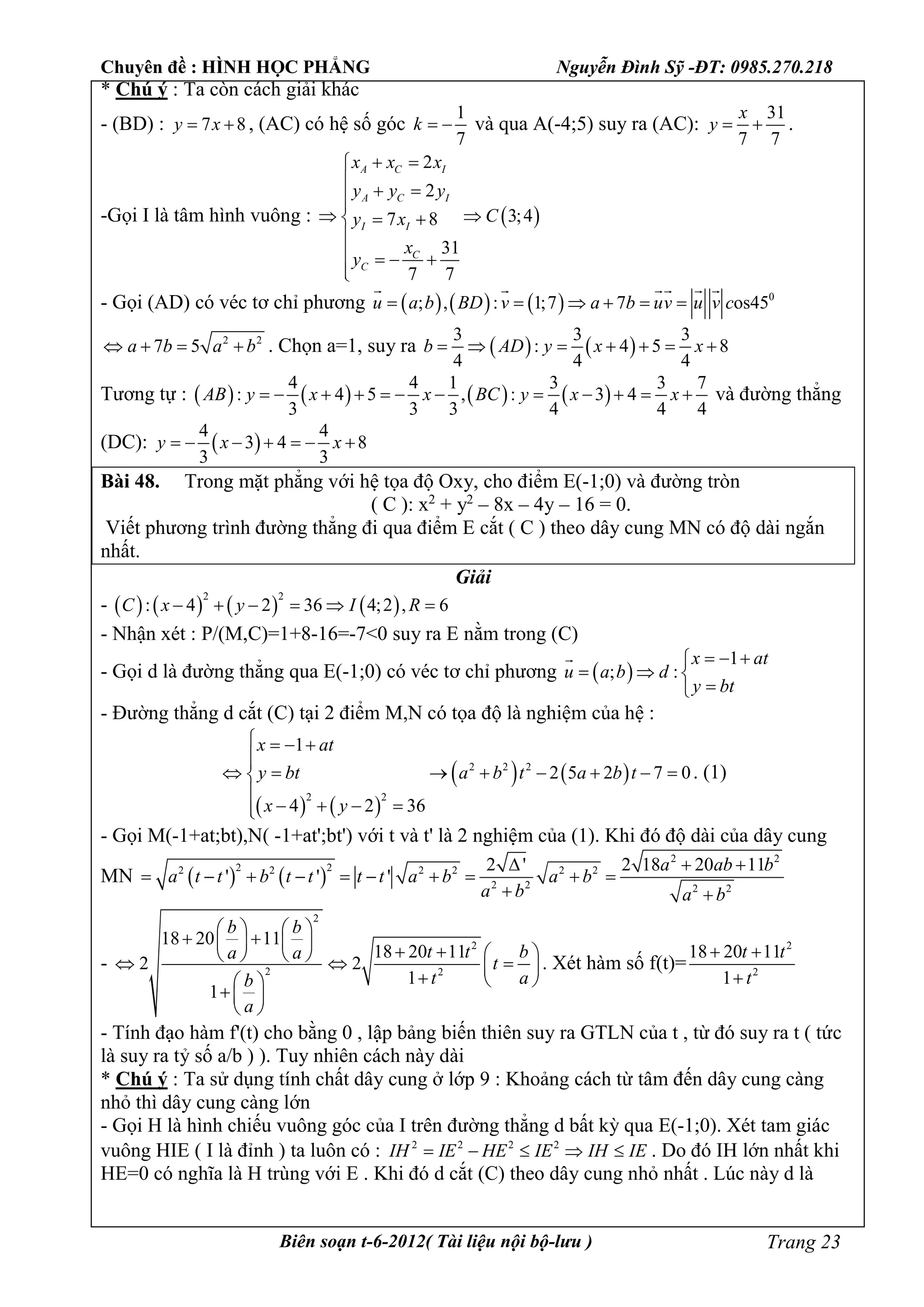 Chuyên đề : HÌNH HỌC PHẲNG Nguyễn Đình Sỹ -ĐT: 0985.270.218
Biên soạn t-6-2012( Tài liệu nội bộ-lưu ) Trang 23
* Chú ý : Ta còn cách giải khác
- (BD) : 7 8y x  , (AC) có hệ số góc
1
7
k   và qua A(-4;5) suy ra (AC):
31
7 7
x
y   .
-Gọi I là tâm hình vuông :  
2
2
3;47 8
31
7 7
A C I
A C I
I I
C
C
x x x
y y y
Cy x
x
y
 

 
   

   

- Gọi (AD) có véc tơ chỉ phương       0
; , : 1;7 7 os45u a b BD v a b uv u v c     
    
2 2
7 5a b a b    . Chọn a=1, suy ra    
3 3 3
: 4 5 8
4 4 4
b AD y x x      
Tương tự :        
4 4 1 3 3 7
: 4 5 , : 3 4
3 3 3 4 4 4
AB y x x BC y x x            và đường thẳng
(DC):  
4 4
3 4 8
3 3
y x x      
Bài 48. Trong mặt phẳng với hệ tọa độ Oxy, cho điểm E(-1;0) và đường tròn
( C ): x2
+ y2
– 8x – 4y – 16 = 0.
Viết phương trình đường thẳng đi qua điểm E cắt ( C ) theo dây cung MN có độ dài ngắn
nhất.
Giải
-        
2 2
: 4 2 36 4;2 , 6C x y I R     
- Nhận xét : P/(M,C)=1+8-16=-7<0 suy ra E nằm trong (C)
- Gọi d là đường thẳng qua E(-1;0) có véc tơ chỉ phương  
1
; :
x at
u a b d
y bt
  
  


- Đường thẳng d cắt (C) tại 2 điểm M,N có tọa độ là nghiệm của hệ :
   
   2 2 2
2 2
1
2 5 2 7 0
4 2 36
x at
y bt a b t a b t
x y
   

       

   
. (1)
- Gọi M(-1+at;bt),N( -1+at';bt') với t và t' là 2 nghiệm của (1). Khi đó độ dài của dây cung
MN    
2 2
2 22 2 2 2 2 2
2 2 2 2
2 ' 2 18 20 11
' ' '
a ab b
a t t b t t t t a b a b
a b a b
  
         
 
-
2
2
2 2
18 20 11
18 20 11
2 2
1
1
b b
t t ba a
t
t ab
a
   
              
   
 
 
. Xét hàm số f(t)=
2
2
18 20 11
1
t t
t
 

- Tính đạo hàm f'(t) cho bằng 0 , lập bảng biến thiên suy ra GTLN của t , từ đó suy ra t ( tức
là suy ra tỷ số a/b ) ). Tuy nhiên cách này dài
* Chú ý : Ta sử dụng tính chất dây cung ở lớp 9 : Khoảng cách từ tâm đến dây cung càng
nhỏ thì dây cung càng lớn
- Gọi H là hình chiếu vuông góc của I trên đường thẳng d bất kỳ qua E(-1;0). Xét tam giác
vuông HIE ( I là đỉnh ) ta luôn có : 2 2 2 2
IH IE HE IE IH IE     . Do đó IH lớn nhất khi
HE=0 có nghĩa là H trùng với E . Khi đó d cắt (C) theo dây cung nhỏ nhất . Lúc này d là
 