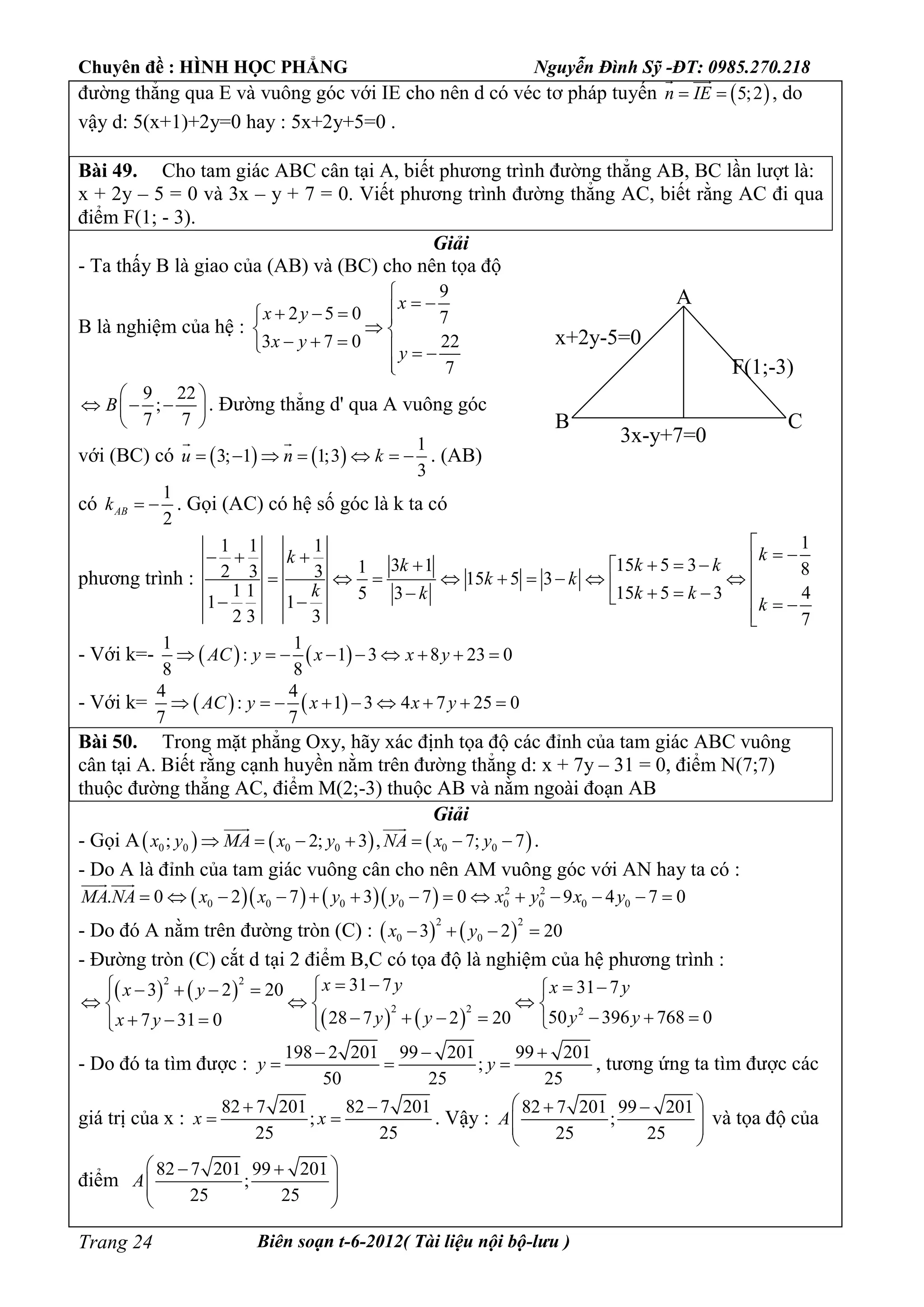 Chuyên đề : HÌNH HỌC PHẲNG Nguyễn Đình Sỹ -ĐT: 0985.270.218
Biên soạn t-6-2012( Tài liệu nội bộ-lưu )Trang 24
đường thẳng qua E và vuông góc với IE cho nên d có véc tơ pháp tuyến  5;2n IE 
 
, do
vậy d: 5(x+1)+2y=0 hay : 5x+2y+5=0 .
Bài 49. Cho tam giác ABC cân tại A, biết phương trình đường thẳng AB, BC lần lượt là:
x + 2y – 5 = 0 và 3x – y + 7 = 0. Viết phương trình đường thẳng AC, biết rằng AC đi qua
điểm F(1; - 3).
Giải
- Ta thấy B là giao của (AB) và (BC) cho nên tọa độ
B là nghiệm của hệ :
9
2 5 0 7
3 7 0 22
7
x
x y
x y
y

    
 
     

9 22
;
7 7
B
 
   
 
. Đường thẳng d' qua A vuông góc
với (BC) có    
1
3; 1 1;3
3
u n k      
 
. (AB)
có
1
2
ABk   . Gọi (AC) có hệ số góc là k ta có
phương trình :
11 1 1
15 5 33 11 82 3 3 15 5 3
1 1 15 5 3 45 31 1
2 3 3 7
kk k kk
k k
k k kk
k

       
                 

- Với k=-    
1 1
: 1 3 8 23 0
8 8
AC y x x y        
- Với k=    
4 4
: 1 3 4 7 25 0
7 7
AC y x x y        
Bài 50. Trong mặt phẳng Oxy, hãy xác định tọa độ các đỉnh của tam giác ABC vuông
cân tại A. Biết rằng cạnh huyền nằm trên đường thẳng d: x + 7y – 31 = 0, điểm N(7;7)
thuộc đường thẳng AC, điểm M(2;-3) thuộc AB và nằm ngoài đoạn AB
Giải
- Gọi A     0 0 0 0 0 0; 2; 3 , 7; 7x y MA x y NA x y      
 
.
- Do A là đỉnh của tam giác vuông cân cho nên AM vuông góc với AN hay ta có :
      2 2
0 0 0 0 0 0 0 0. 0 2 7 3 7 0 9 4 7 0MA NA x x y y x y x y             
 
- Do đó A nằm trên đường tròn (C) :    
2 2
0 03 2 20x y   
- Đường tròn (C) cắt d tại 2 điểm B,C có tọa độ là nghiệm của hệ phương trình :
   
   
2 2
2 2 2
31 7 31 73 2 20
50 396 768 028 7 2 207 31 0
x y x yx y
y yy yx y
        
    
          
- Do đó ta tìm được :
198 2 201 99 201 99 201
;
50 25 25
y y
  
   , tương ứng ta tìm được các
giá trị của x :
82 7 201 82 7 201
;
25 25
x x
 
  . Vậy :
82 7 201 99 201
;
25 25
A
  
  
 
và tọa độ của
điểm
82 7 201 99 201
;
25 25
A
  
  
 
A
B C
x+2y-5=0
3x-y+7=0
F(1;-3)
 