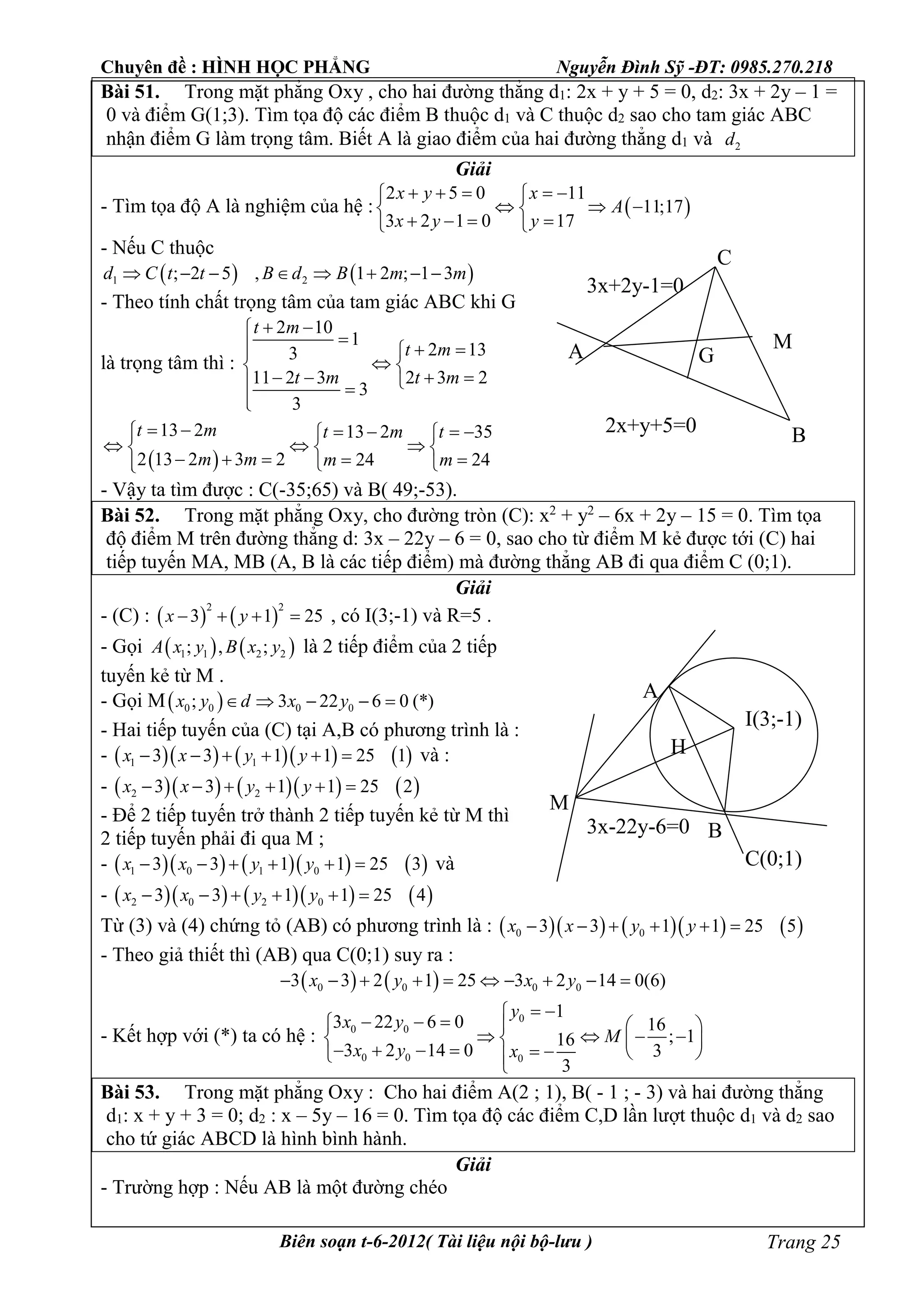 Chuyên đề : HÌNH HỌC PHẲNG Nguyễn Đình Sỹ -ĐT: 0985.270.218
Biên soạn t-6-2012( Tài liệu nội bộ-lưu ) Trang 25
Bài 51. Trong mặt phẳng Oxy , cho hai đường thẳng d1: 2x + y + 5 = 0, d2: 3x + 2y – 1 =
0 và điểm G(1;3). Tìm tọa độ các điểm B thuộc d1 và C thuộc d2 sao cho tam giác ABC
nhận điểm G làm trọng tâm. Biết A là giao điểm của hai đường thẳng d1 và 2d
Giải
- Tìm tọa độ A là nghiệm của hệ :  
2 5 0 11
11;17
3 2 1 0 17
x y x
A
x y y
     
   
    
- Nếu C thuộc
   1 2; 2 5 , 1 2 ; 1 3d C t t B d B m m       
- Theo tính chất trọng tâm của tam giác ABC khi G
là trọng tâm thì :
2 10
1
2 133
11 2 3 2 3 2
3
3
t m
t m
t m t m
 
  
 
    

 
13 2 13 2 35
2 13 2 3 2 24 24
t m t m t
m m m m
      
    
      
- Vậy ta tìm được : C(-35;65) và B( 49;-53).
Bài 52. Trong mặt phẳng Oxy, cho đường tròn (C): x2
+ y2
– 6x + 2y – 15 = 0. Tìm tọa
độ điểm M trên đường thẳng d: 3x – 22y – 6 = 0, sao cho từ điểm M kẻ được tới (C) hai
tiếp tuyến MA, MB (A, B là các tiếp điểm) mà đường thẳng AB đi qua điểm C (0;1).
Giải
- (C) :    
2 2
3 1 25x y    , có I(3;-1) và R=5 .
- Gọi    1 1 2 2; , ;A x y B x y là 2 tiếp điểm của 2 tiếp
tuyến kẻ từ M .
- Gọi M 0 0 0 0; 3 22 6 0 (*)x y d x y    
- Hai tiếp tuyến của (C) tại A,B có phương trình là :
-        1 13 3 1 1 25 1x x y y      và :
-        2 23 3 1 1 25 2x x y y     
- Để 2 tiếp tuyến trở thành 2 tiếp tuyến kẻ từ M thì
2 tiếp tuyến phải đi qua M ;
-        1 0 1 03 3 1 1 25 3x x y y      và
-        2 0 2 03 3 1 1 25 4x x y y     
Từ (3) và (4) chứng tỏ (AB) có phương trình là :        0 03 3 1 1 25 5x x y y     
- Theo giả thiết thì (AB) qua C(0;1) suy ra :
   0 0 0 03 3 2 1 25 3 2 14 0(6)x y x y         
- Kết hợp với (*) ta có hệ :
0
0 0
0 0 0
1
3 22 6 0 16
; 116
3 2 14 0 3
3
y
x y
M
x y x
 
     
              
Bài 53. Trong mặt phẳng Oxy : Cho hai điểm A(2 ; 1), B( - 1 ; - 3) và hai đường thẳng
d1: x + y + 3 = 0; d2 : x – 5y – 16 = 0. Tìm tọa độ các điểm C,D lần lượt thuộc d1 và d2 sao
cho tứ giác ABCD là hình bình hành.
Giải
- Trường hợp : Nếu AB là một đường chéo
A
B
C
G
M
2x+y+5=0
3x+2y-1=0
M
A
B
I(3;-1)
H
C(0;1)
3x-22y-6=0
 