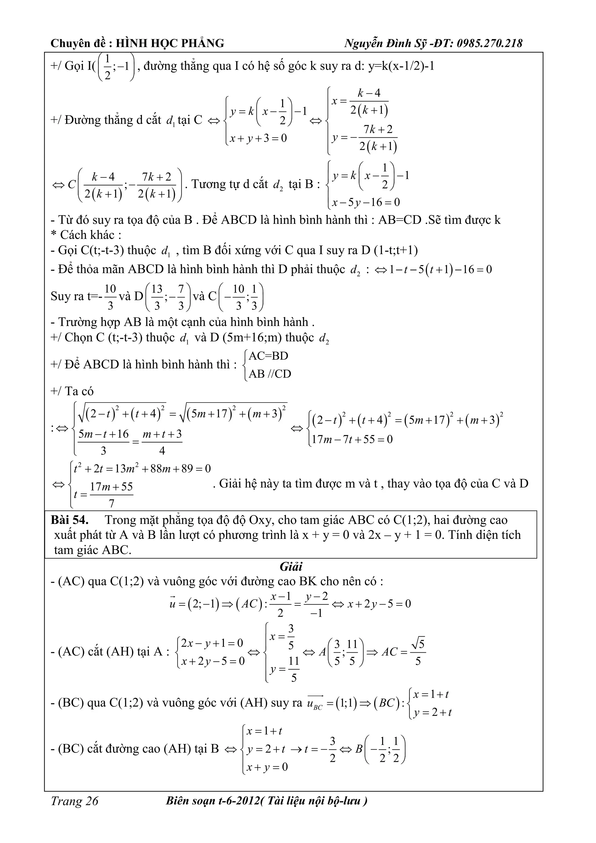 Chuyên đề : HÌNH HỌC PHẲNG Nguyễn Đình Sỹ -ĐT: 0985.270.218
Biên soạn t-6-2012( Tài liệu nội bộ-lưu )Trang 26
+/ Gọi I(
1
; 1
2
 
 
 
, đường thẳng qua I có hệ số góc k suy ra d: y=k(x-1/2)-1
+/ Đường thẳng d cắt 1d tại C
 
 
4
1
2 11
2
7 2
3 0
2 1
k
x
ky k x
k
yx y
k

           
       
   
4 7 2
;
2 1 2 1
k k
C
k k
  
     
. Tương tự d cắt 2d tại B :
1
1
2
5 16 0
y k x
x y
  
    
 
   
- Từ đó suy ra tọa độ của B . Để ABCD là hình bình hành thì : AB=CD .Sẽ tìm được k
* Cách khác :
- Gọi C(t;-t-3) thuộc 1d , tìm B đối xứng với C qua I suy ra D (1-t;t+1)
- Để thỏa mãn ABCD là hình bình hành thì D phải thuộc 2d :  1 5 1 16 0t t     
Suy ra t=-
10
3
và D
13 7
;
3 3
 
 
 
và C
10 1
;
3 3
 
 
 
- Trường hợp AB là một cạnh của hình bình hành .
+/ Chọn C (t;-t-3) thuộc 1d và D (5m+16;m) thuộc 2d
+/ Để ABCD là hình bình hành thì :
AC=BD
AB //CD



+/ Ta có
:
               
2 2 2 2
2 2 2 22 4 5 17 3
2 4 5 17 3
5 16 3 17 7 55 0
3 4
t t m m
t t m m
m t m t m t
                
          

2 2
2 13 88 89 0
17 55
7
t t m m
m
t
     

  


. Giải hệ này ta tìm được m và t , thay vào tọa độ của C và D
Bài 54. Trong mặt phẳng tọa độ độ Oxy, cho tam giác ABC có C(1;2), hai đường cao
xuất phát từ A và B lần lượt có phương trình là x + y = 0 và 2x – y + 1 = 0. Tính diện tích
tam giác ABC.
Giải
- (AC) qua C(1;2) và vuông góc với đường cao BK cho nên có :
   
1 2
2; 1 : 2 5 0
2 1
x y
u AC x y
 
       


- (AC) cắt (AH) tại A :
3
2 1 0 3 11 55
;
2 5 0 11 5 5 5
5
x
x y
A AC
x y
y

     
      
      

- (BC) qua C(1;2) và vuông góc với (AH) suy ra    
1
1;1 :
2
BC
x t
u BC
y t
 
  
 

- (BC) cắt đường cao (AH) tại B
1
3 1 1
2 ;
2 2 2
0
x t
y t t B
x y
 
  
         
   
 