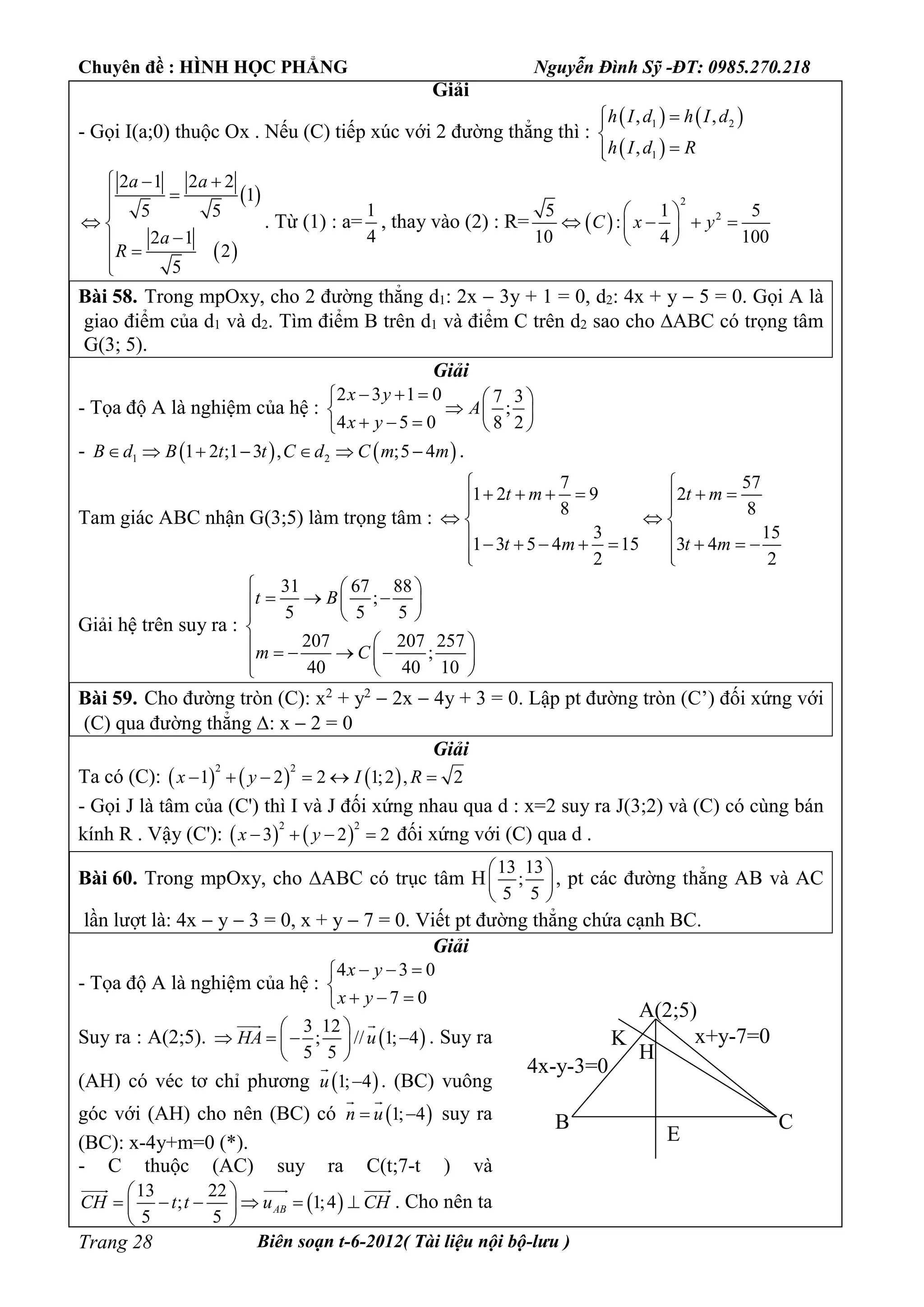 Chuyên đề : HÌNH HỌC PHẲNG Nguyễn Đình Sỹ -ĐT: 0985.270.218
Biên soạn t-6-2012( Tài liệu nội bộ-lưu )Trang 28
Giải
- Gọi I(a;0) thuộc Ox . Nếu (C) tiếp xúc với 2 đường thẳng thì :
   
 
1 2
1
, ,
,
h I d h I d
h I d R



 
 
2 1 2 2
1
5 5
2 1
2
5
a a
a
R
  


 
 

. Từ (1) : a=
1
4
, thay vào (2) : R=  
2
25 1 5
:
10 4 100
C x y
 
    
 
Bài 58. Trong mpOxy, cho 2 đường thẳng d1: 2x  3y + 1 = 0, d2: 4x + y  5 = 0. Gọi A là
giao điểm của d1 và d2. Tìm điểm B trên d1 và điểm C trên d2 sao cho ABC có trọng tâm
G(3; 5).
Giải
- Tọa độ A là nghiệm của hệ :
2 3 1 0 7 3
;
4 5 0 8 2
x y
A
x y
    
  
    
-    1 21 2 ;1 3 , ;5 4B d B t t C d C m m       .
Tam giác ABC nhận G(3;5) làm trọng tâm :
7 57
1 2 9 2
8 8
3 15
1 3 5 4 15 3 4
2 2
t m t m
t m t m
 
       
  
        
  
Giải hệ trên suy ra :
31 67 88
;
5 5 5
207 207 257
;
40 40 10
t B
m C
  
   
  

        
Bài 59. Cho đường tròn (C): x2
+ y2
 2x  4y + 3 = 0. Lập pt đường tròn (C’) đối xứng với
(C) qua đường thẳng : x  2 = 0
Giải
Ta có (C):      
2 2
1 2 2 1;2 , 2x y I R     
- Gọi J là tâm của (C') thì I và J đối xứng nhau qua d : x=2 suy ra J(3;2) và (C) có cùng bán
kính R . Vậy (C'):    
2 2
3 2 2x y    đối xứng với (C) qua d .
Bài 60. Trong mpOxy, cho ABC có trục tâm H
13 13
;
5 5
 
 
 
, pt các đường thẳng AB và AC
lần lượt là: 4x  y  3 = 0, x + y  7 = 0. Viết pt đường thẳng chứa cạnh BC.
Giải
- Tọa độ A là nghiệm của hệ :
4 3 0
7 0
x y
x y
  

  
Suy ra : A(2;5).  
3 12
; // 1; 4
5 5
HA u
 
    
 
 
. Suy ra
(AH) có véc tơ chỉ phương  1; 4u 

. (BC) vuông
góc với (AH) cho nên (BC) có  1; 4n u 
 
suy ra
(BC): x-4y+m=0 (*).
- C thuộc (AC) suy ra C(t;7-t ) và
 
13 22
; 1;4
5 5
ABCH t t u CH
 
      
 
  
. Cho nên ta
A(2;5)
B C
E
K
H
4x-y-3=0
x+y-7=0
 