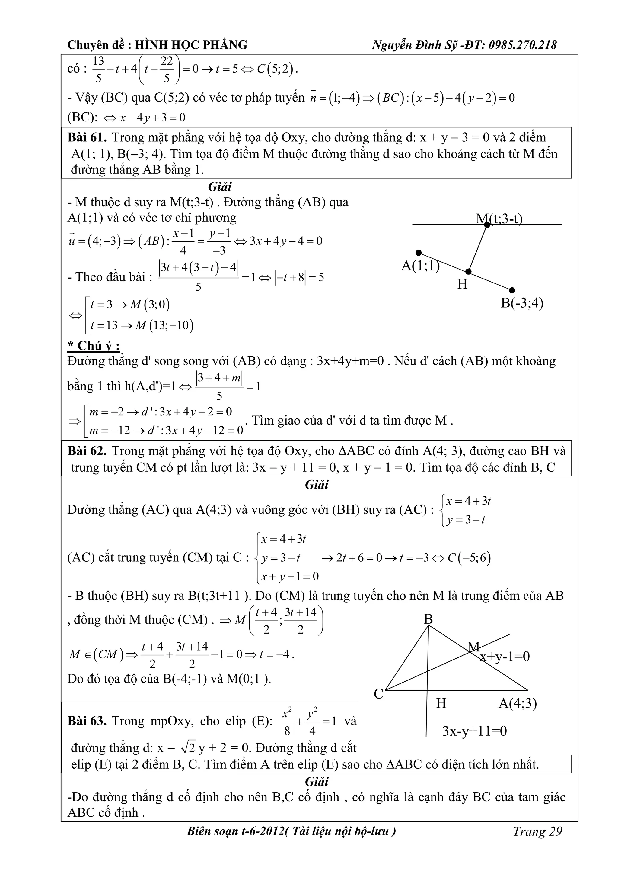 Chuyên đề : HÌNH HỌC PHẲNG Nguyễn Đình Sỹ -ĐT: 0985.270.218
Biên soạn t-6-2012( Tài liệu nội bộ-lưu ) Trang 29
có :  
13 22
4 0 5 5;2
5 5
t t t C
 
       
 
.
- Vậy (BC) qua C(5;2) có véc tơ pháp tuyến        1; 4 : 5 4 2 0n BC x y      

(BC): 4 3 0x y   
Bài 61. Trong mặt phẳng với hệ tọa độ Oxy, cho đường thẳng d: x + y  3 = 0 và 2 điểm
A(1; 1), B(3; 4). Tìm tọa độ điểm M thuộc đường thẳng d sao cho khoảng cách từ M đến
đường thẳng AB bằng 1.
Giải
- M thuộc d suy ra M(t;3-t) . Đường thẳng (AB) qua
A(1;1) và có véc tơ chỉ phương
   
1 1
4; 3 : 3 4 4 0
4 3
x y
u AB x y
 
       


- Theo đầu bài :
 3 4 3 4
1 8 5
5
t t
t
  
    
 
 
3 3;0
13 13; 10
t M
t M
 
 
  
* Chú ý :
Đường thẳng d' song song với (AB) có dạng : 3x+4y+m=0 . Nếu d' cách (AB) một khoảng
bằng 1 thì h(A,d')=1
3 4
1
5
m 
 
2 ':3 4 2 0
12 ':3 4 12 0
m d x y
m d x y
     
       
. Tìm giao của d' với d ta tìm được M .
Bài 62. Trong mặt phẳng với hệ tọa độ Oxy, cho ABC có đỉnh A(4; 3), đường cao BH và
trung tuyến CM có pt lần lượt là: 3x  y + 11 = 0, x + y  1 = 0. Tìm tọa độ các đỉnh B, C
Giải
Đường thẳng (AC) qua A(4;3) và vuông góc với (BH) suy ra (AC) :
4 3
3
x t
y t
 

 
(AC) cắt trung tuyến (CM) tại C :  
4 3
3 2 6 0 3 5;6
1 0
x t
y t t t C
x y
 

         
   
- B thuộc (BH) suy ra B(t;3t+11 ). Do (CM) là trung tuyến cho nên M là trung điểm của AB
, đồng thời M thuộc (CM) .
4 3 14
;
2 2
t t
M
  
  
 
 
4 3 14
1 0 4
2 2
t t
M CM t
 
        .
Do đó tọa độ của B(-4;-1) và M(0;1 ).
Bài 63. Trong mpOxy, cho elip (E):
2 2
1
8 4
x y
  và
đường thẳng d: x  2 y + 2 = 0. Đường thẳng d cắt
elip (E) tại 2 điểm B, C. Tìm điểm A trên elip (E) sao cho ABC có diện tích lớn nhất.
Giải
-Do đường thẳng d cố định cho nên B,C cố định , có nghĩa là cạnh đáy BC của tam giác
ABC cố định .
A(1;1)
B(-3;4)
M(t;3-t)
H
B
H
C
M
A(4;3)
3x-y+11=0
x+y-1=0
 