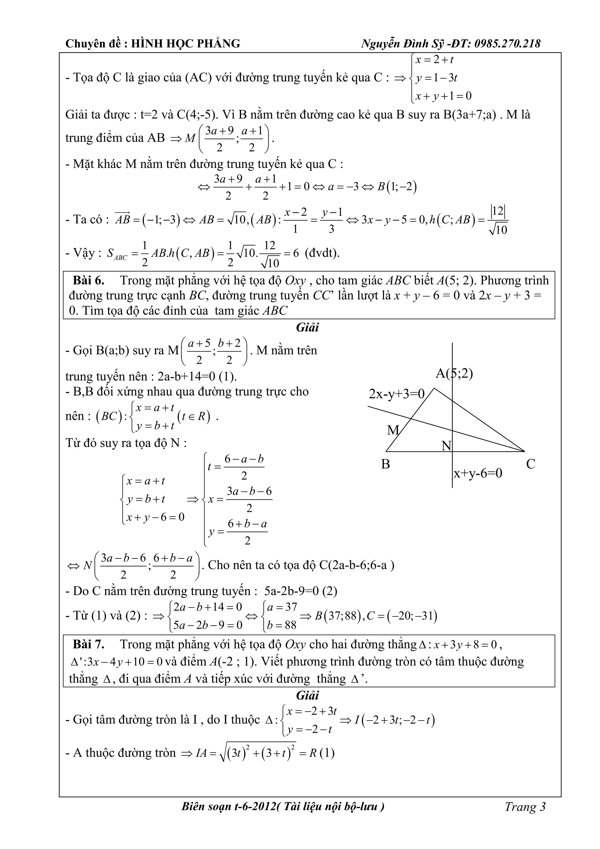 Chuyên đề : HÌNH HỌC PHẲNG Nguyễn Đình Sỹ -ĐT: 0985.270.218
Biên soạn t-6-2012( Tài liệu nội bộ-lưu ) Trang 3
- Tọa độ C là giao của (AC) với đường trung tuyến kẻ qua C :
2
1 3
1 0
x t
y t
x y
 

  
   
Giải ta được : t=2 và C(4;-5). Vì B nằm trên đường cao kẻ qua B suy ra B(3a+7;a) . M là
trung điểm của AB
3 9 1
;
2 2
a a
M
  
  
 
.
- Mặt khác M nằm trên đường trung tuyến kẻ qua C :
 
3 9 1
1 0 3 1; 2
2 2
a a
a B
 
        
- Ta có :      
122 1
1; 3 10, : 3 5 0, ;
1 3 10
x y
AB AB AB x y h C AB
 
          

- Vậy :  
1 1 12
. , 10. 6
2 2 10
ABCS AB h C AB   (đvdt).
Bài 6. Trong mặt phẳng với hệ tọa độ Oxy , cho tam giác ABC biết A(5; 2). Phương trình
đường trung trực cạnh BC, đường trung tuyến CC’ lần lượt là x + y – 6 = 0 và 2x – y + 3 =
0. Tìm tọa độ các đỉnh của tam giác ABC
Giải
- Gọi B(a;b) suy ra M
5 2
;
2 2
a b  
 
 
. M nằm trên
trung tuyến nên : 2a-b+14=0 (1).
- B,B đối xứng nhau qua đường trung trực cho
nên :    :
x a t
BC t R
y b t
 

 
.
Từ đó suy ra tọa độ N :
6
2
3 6
2
6 0
6
2
a b
t
x a t
a b
y b t x
x y
b a
y
 

  
  
    
     


3 6 6
;
2 2
a b b a
N
    
  
 
. Cho nên ta có tọa độ C(2a-b-6;6-a )
- Do C nằm trên đường trung tuyến : 5a-2b-9=0 (2)
- Từ (1) và (2) :    
2 14 0 37
37;88 , 20; 31
5 2 9 0 88
a b a
B C
a b b
    
      
    
Bài 7. Trong mặt phẳng với hệ tọa độ Oxy cho hai đường thẳng : 3 8 0x y   ,
':3 4 10 0x y    và điểm A(-2 ; 1). Viết phương trình đường tròn có tâm thuộc đường
thẳng  , đi qua điểm A và tiếp xúc với đường thẳng  ’.
Giải
- Gọi tâm đường tròn là I , do I thuộc  
2 3
: 2 3 ; 2
2
x t
I t t
y t
  
     
  
- A thuộc đường tròn    
2 2
3 3IA t t R     (1)
A(5;2)
B C
x+y-6=0
2x-y+3=0
M
N
 