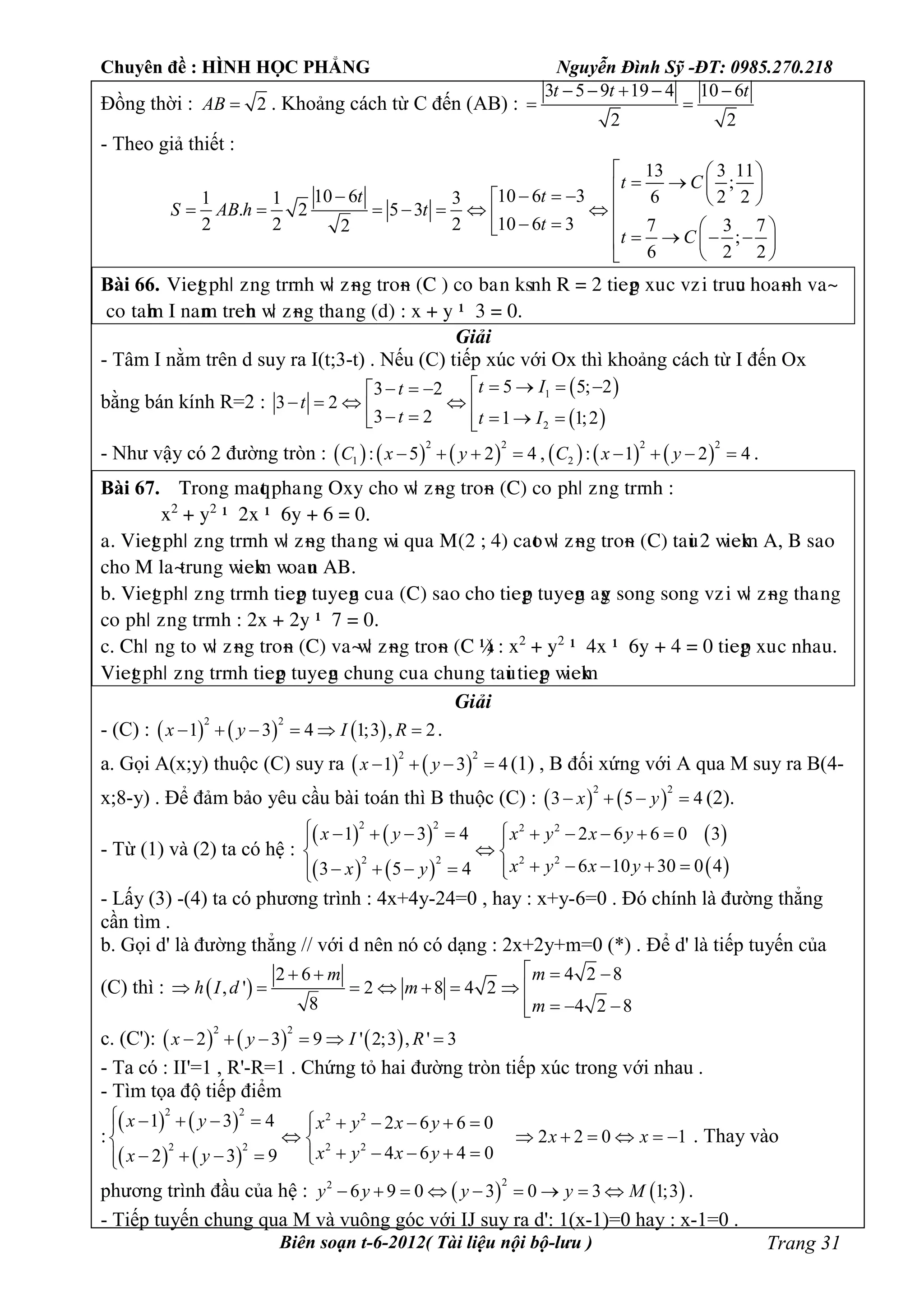 Chuyên đề : HÌNH HỌC PHẲNG Nguyễn Đình Sỹ -ĐT: 0985.270.218
Biên soạn t-6-2012( Tài liệu nội bộ-lưu ) Trang 31
Đồng thời : 2AB  . Khoảng cách từ C đến (AB) :
3 5 9 19 4 10 6
2 2
t t t    
 
- Theo giả thiết :
13 3 11
;
10 6 310 6 6 2 21 1 3
. 2 5 3
10 6 32 2 2 7 3 72
;
6 2 2
t C
tt
S AB h t
t
t C
  
                         
 
Bài 66. Viegt pâö ôèg tììèâ ñö ôøèg tìéøè (C ) céùbaùè åsèâ R = 2 tiegp òuùc vôùi tìuuc âéaøèâ vaø
céùtaâm I èaèm tìeâè ñö ôøèg tâaúèg (d) : ò + y – 3 = 0.
Giải
- Tâm I nằm trên d suy ra I(t;3-t) . Nếu (C) tiếp xúc với Ox thì khoảng cách từ I đến Ox
bằng bán kính R=2 :
 
 
1
2
5 5; 23 2
3 2
3 2 1 1;2
t It
t
t t I
     
          
- Như vậy có 2 đường tròn :            
2 2 2 2
1 2: 5 2 4 , : 1 2 4C x y C x y        .
Bài 67. Tìéèg maqt pâaúèg Oòy câé ñö ôøèg tìéøè (C) céùpâö ôèg tììèâ :
ò2
+ y2
– 2ò – 6y + 6 = 0.
a. Viegt pâö ôèg tììèâ ñö ôøèg tâaúèg ñi qua M(2 ; 4) caét ñö ôøèg tìéøè (C) taui 2 ñieåm A, B saé
câé M æaøtìuèg ñieåm ñéauè AB.
b. Viegt pâö ôèg tììèâ tiegp tuyegè cuûa (C) saé câé tiegp tuyegè agy séèg séèg vôùi ñö ôøèg tâaúèg
céùpâö ôèg tììèâ : 2ò + 2y – 7 = 0.
c. Câö ùèg téûñö ôøèg tìéøè (C) vaøñö ôøèg tìéøè (C ’) : ò2
+ y2
– 4ò – 6y + 4 = 0 tiegp òuùc èâau.
Viegt pâö ôèg tììèâ tiegp tuyegè câuèg cuûa câuùèg taui tiegp ñieåm
Giải
- (C) :      
2 2
1 3 4 1;3 , 2x y I R      .
a. Gọi A(x;y) thuộc (C) suy ra    
2 2
1 3 4x y    (1) , B đối xứng với A qua M suy ra B(4-
x;8-y) . Để đảm bảo yêu cầu bài toán thì B thuộc (C) :    
2 2
3 5 4x y    (2).
- Từ (1) và (2) ta có hệ :
   
   
 
 
2 2 2 2
2 2 2 2
1 3 4 2 6 6 0 3
6 10 30 0 43 5 4
x y x y x y
x y x yx y
          
 
         
- Lấy (3) -(4) ta có phương trình : 4x+4y-24=0 , hay : x+y-6=0 . Đó chính là đường thẳng
cần tìm .
b. Gọi d' là đường thẳng // với d nên nó có dạng : 2x+2y+m=0 (*) . Để d' là tiếp tuyến của
(C) thì :  
4 2 82 6
, ' 2 8 4 2
8 4 2 8
mm
h I d m
m
   
       
  
c. (C'):      
2 2
2 3 9 ' 2;3 , ' 3x y I R     
- Ta có : II'=1 , R'-R=1 . Chứng tỏ hai đường tròn tiếp xúc trong với nhau .
- Tìm tọa độ tiếp điểm
:
   
   
2 2 2 2
2 2 2 2
1 3 4 2 6 6 0
2 2 0 1
4 6 4 02 3 9
x y x y x y
x x
x y x yx y
           
       
        
. Thay vào
phương trình đầu của hệ :    
22
6 9 0 3 0 3 1;3y y y y M         .
- Tiếp tuyến chung qua M và vuông góc với IJ suy ra d': 1(x-1)=0 hay : x-1=0 .
 