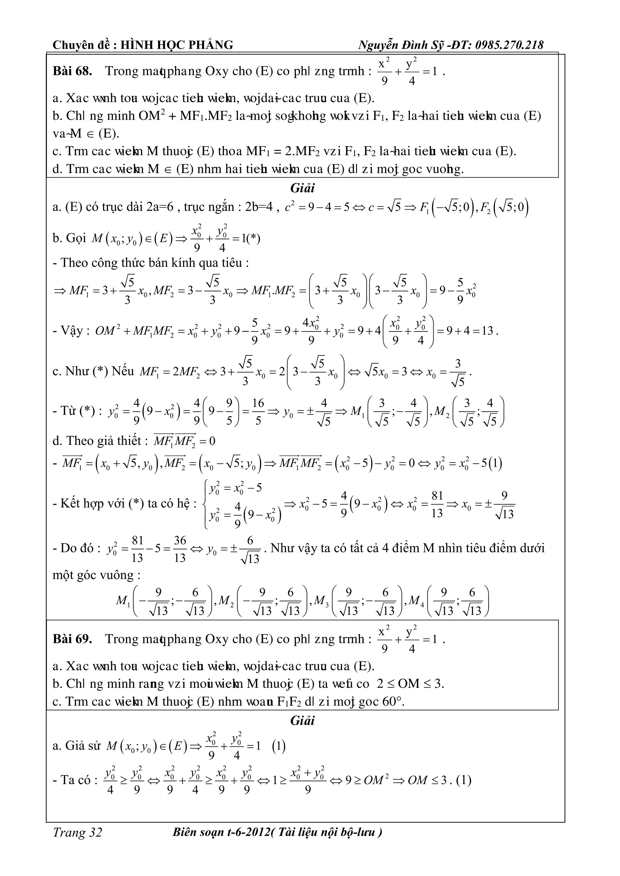 Chuyên đề : HÌNH HỌC PHẲNG Nguyễn Đình Sỹ -ĐT: 0985.270.218
Biên soạn t-6-2012( Tài liệu nội bộ-lưu )Trang 32
Bài 68. Tìéèg maqt pâaúèg Oòy câé (E) céùpâö ôèg tììèâ : 1
4
y
9
x 22
 .
a. Xaùc ñòèâ téua ñéäcaùc tieâu ñieåm, ñéädaøi caùc tìuuc cuûa (E).
b. Câö ùèg mièâ OM2
+ MF1.MF2 æaøméät ségåâéâèg ñéåi vôùi F1, F2 æaøâai tieâu ñieåm cuûa (E)
vaøM  (E).
c. Tìm caùc ñieåm M tâuéäc (E) tâéûa MF1 = 2.MF2 vôùi F1, F2 æaøâai tieâu ñieåm cuûa (E).
d. Tìm caùc ñieåm M  (E) èâìè âai tieâu ñieåm cuûa (E) dö ôùi méät géùc vuéâèg.
Giải
a. (E) có trục dài 2a=6 , trục ngắn : 2b=4 ,    2
1 29 4 5 5 5;0 , 5;0c c F F      
b. Gọi    
2 2
0 0
0 0; 1(*)
9 4
x y
M x y E   
- Theo công thức bán kính qua tiêu :
2
1 0 2 0 1 2 0 0 0
5 5 5 5 5
3 , 3 . 3 3 9
3 3 3 3 9
MF x MF x MF MF x x x
  
              
  
- Vậy :
2 2 2
2 2 2 2 20 0 0
1 2 0 0 0 0
45
9 9 9 4 9 4 13
9 9 9 4
x x y
OM MF MF x y x y
 
              
 
.
c. Như (*) Nếu 1 2 0 0 0 0
5 5 3
2 3 2 3 5 3
3 3 5
MF MF x x x x
 
          
 
.
- Từ (*) :  2 2
0 0 0 1 2
4 4 9 16 4 3 4 3 4
9 9 ; , ;
9 9 5 5 5 5 5 5 5
y x y M M
    
              
     
d. Theo giả thiết : 1 2 0MF MF 

-        2 2 2 2
1 0 0 2 0 0 1 2 0 0 0 05, , 5; 5 0 5 1MF x y MF x y MF MF x y y x           
  
- Kết hợp với (*) ta có hệ :
 
 
2 2
0 0
2 2 2
0 0 0 02 2
0 0
5
4 81 9
5 94
9 13 139
9
y x
x x x x
y x
  

        
 

- Do đó : 2
0 0
81 36 6
5
13 13 13
y y      . Như vậy ta có tất cả 4 điểm M nhìn tiêu điểm dưới
một góc vuông :
1 2 3 4
9 6 9 6 9 6 9 6
; , ; , ; , ;
13 13 13 13 13 13 13 13
M M M M
       
          
       
Bài 69. Tìéèg maqt pâaúèg Oòy câé (E) céùpâö ôèg tììèâ : 1
4
y
9
x 22
 .
a. Xaùc ñòèâ téua ñéäcaùc tieâu ñieåm, ñéädaøi caùc tìuuc cuûa (E).
b. Câö ùèg mièâ ìaèèg vôùi méui ñieåm M tâuéäc (E) ta ñeàu céù 2  OM  3.
c. Tìm caùc ñieåm M tâuéäc (E) èâìè ñéauè F1F2 dö ôùi méät géùc 60.
Giải
a. Giả sử      
2 2
0 0
0 0; 1 1
9 4
x y
M x y E   
- Ta có :
2 2 2 2 2 2 2 2
20 0 0 0 0 0 0 0
1 9 3
4 9 9 4 9 9 9
y y x y x y x y
OM OM

           . (1)
 