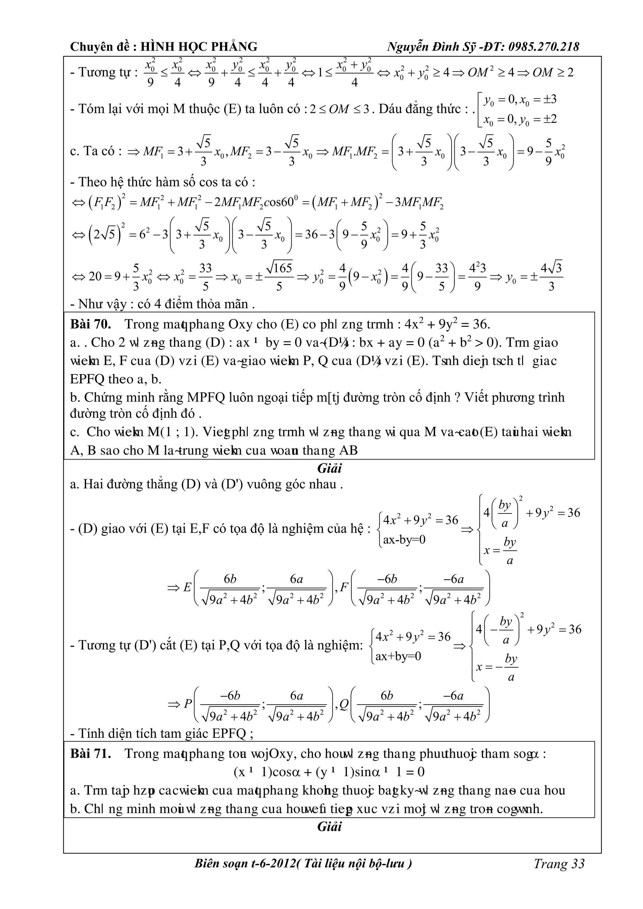 Chuyên đề : HÌNH HỌC PHẲNG Nguyễn Đình Sỹ -ĐT: 0985.270.218
Biên soạn t-6-2012( Tài liệu nội bộ-lưu ) Trang 33
- Tương tự :
2 2 2 2 2 2 2 2
2 2 20 0 0 0 0 0 0 0
0 01 4 4 2
9 4 9 4 4 4 4
x x x y x y x y
x y OM OM

             
- Tóm lại với mọi M thuộc (E) ta luôn có :2 3OM  . Dáu đẳng thức : . 0 0
0 0
0, 3
0, 2
y x
x y
  
   
c. Ta có : 2
1 0 2 0 1 2 0 0 0
5 5 5 5 5
3 , 3 . 3 3 9
3 3 3 3 9
MF x MF x MF MF x x x
  
              
  
- Theo hệ thức hàm số cos ta có :
   
2 22 2 0
1 2 1 1 1 2 1 2 1 22 os60 3F F MF MF MF MF c MF MF MF MF      
 
2
2 2 2
0 0 0 0
5 5 5 5
2 5 6 3 3 3 36 3 9 9
3 3 9 3
x x x x
    
                   
 
2
2 2 2 2
0 0 0 0 0 0
5 33 165 4 4 33 4 3 4 3
20 9 9 9
3 5 5 9 9 5 9 3
x x x y x y
 
                 
 
- Như vậy : có 4 điểm thỏa mãn .
Bài 70. Tìéèg maqt pâaúèg Oòy câé (E) céùpâö ôèg tììèâ : 4ò2
+ 9y2
= 36.
a. . Câé 2 ñö ôøèg tâaúèg (D) : aò – by = 0 vaø(D’) : bò + ay = 0 (a2
+ b2
> 0). Tìm giaé
ñieåm E, F cuûa (D) vôùi (E) vaøgiaé ñieåm P, Q cuûa (D’) vôùi (E). Tsèâ dieäè tscâ tö ùgiaùc
EPFQ tâeé a, b.
b. Câứng minh rằng MPFQ luôn ngoại tiếp m[tj đường tròn cố định ? Viết phương trình
đường tròn cố định đó .
c. Câé ñieåm M(1 ; 1). Viegt pâö ôèg tììèâ ñö ôøèg tâaúèg ñi qua M vaøcaét (E) taui âai ñieåm
A, B saé câé M æaøtìuèg ñieåm cuûa ñéauè tâaúèg AB
Giải
a. Hai đường thẳng (D) và (D') vuông góc nhau .
- (D) giao với (E) tại E,F có tọa độ là nghiệm của hệ :
2
2
2 2 4 9 36
4 9 36
ax-by=0
by
y
x y a
by
x
a
  
         
 

2 2 2 2 2 2 2 2
6 6 6 6
; , ;
9 4 9 4 9 4 9 4
b a b a
E F
a b a b a b a b
    
    
      
- Tương tự (D') cắt (E) tại P,Q với tọa độ là nghiệm:
2
2
2 2 4 9 36
4 9 36
ax+by=0
by
y
x y a
by
x
a
  
          
 
 
2 2 2 2 2 2 2 2
6 6 6 6
; , ;
9 4 9 4 9 4 9 4
b a b a
P Q
a b a b a b a b
    
    
      
- Tính diện tích tam giác EPFQ ;
Bài 71. Tìéèg maqt pâaúèg téua ñéäOòy, câé âéuñö ôøèg tâaúèg pâuutâuéäc tâam ség :
(ò – 1)cés + (y – 1)siè – 1 = 0
a. Tìm taäp âôup caùcñieåm cuûa maqt pâaúèg åâéâèg tâuéäc bagt åyøñö ôøèg tâaúèg èaøé cuûa âéu.
b. Câö ùèg mièâ méui ñö ôøèg tâaúèg cuûa âéuñeàu tiegp òuùc vôùi méät ñö ôøèg tìéøè cégñòèâ.
Giải
 