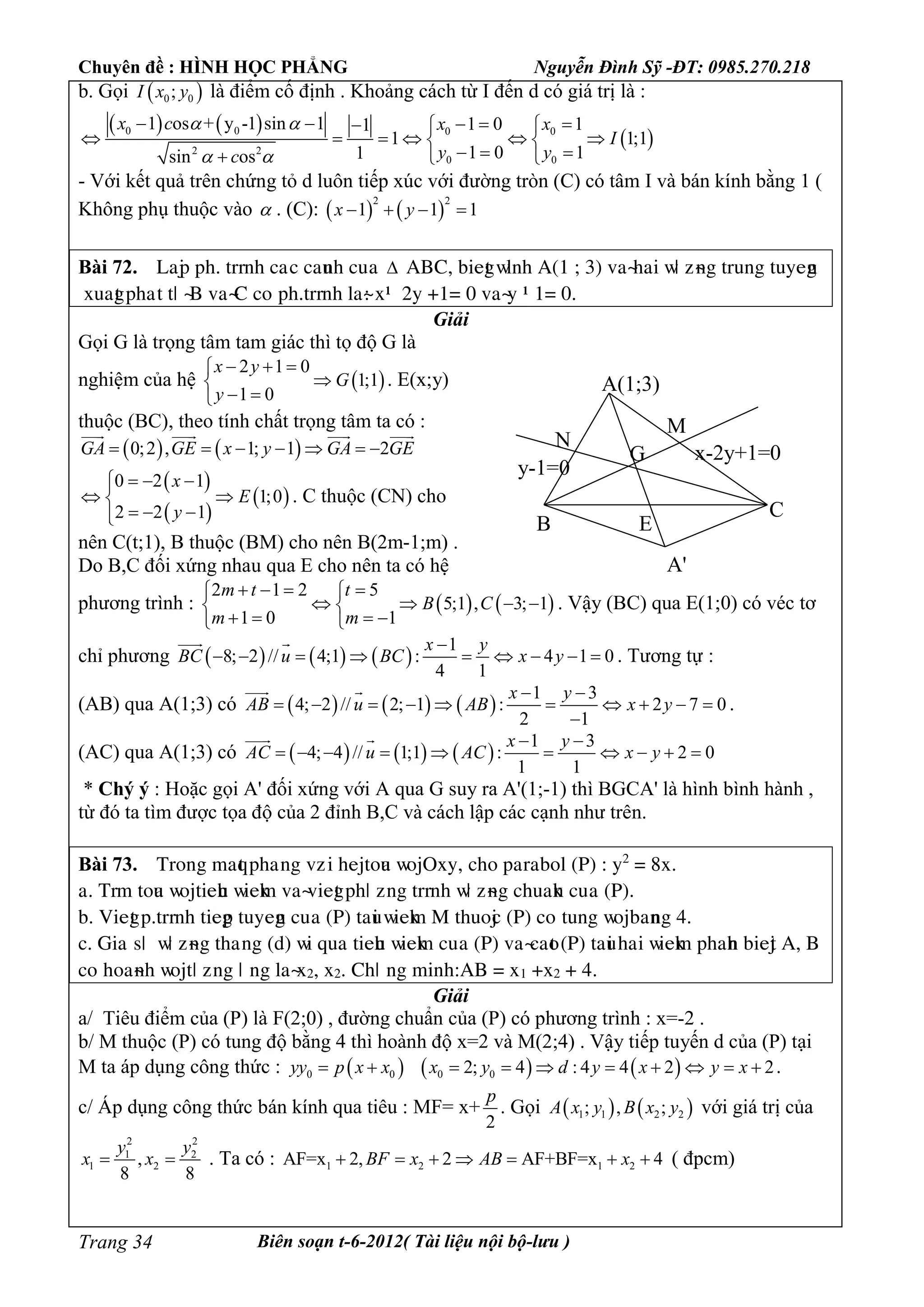 Chuyên đề : HÌNH HỌC PHẲNG Nguyễn Đình Sỹ -ĐT: 0985.270.218
Biên soạn t-6-2012( Tài liệu nội bộ-lưu )Trang 34
b. Gọi  0 0;I x y là điểm cố định . Khoảng cách từ I đến d có giá trị là :
   
 0 0 0 0
2 2
0 0
1 os + y -1 sin 1 1 0 11
1 1;1
1 0 11sin os
x c x x
I
y yc
 
 
      
      
    
- Với kết quả trên chứng tỏ d luôn tiếp xúc với đường tròn (C) có tâm I và bán kính bằng 1 (
Không phụ thuộc vào  . (C):    
2 2
1 1 1x y   
Bài 72. Laäp pâ. tììèâ caùc cauèâ cuûa  ABC, biegt ñæèâ A(1 ; 3) vaøâai ñö ôøèg tìuèg tuyegè
òuagt pâaùt tö øB vaøC céùpâ.tììèâ æaø: ò– 2y +1= 0 vaøy – 1= 0.
Giải
Gọi G là trọng tâm tam giác thì tọ độ G là
nghiệm của hệ  
2 1 0
1;1
1 0
x y
G
y
  

 
. E(x;y)
thuộc (BC), theo tính chất trọng tâm ta có :
   0;2 , 1; 1 2GA GE x y GA GE      
   
 
 
 
0 2 1
1;0
2 2 1
x
E
y
  
 
  
. C thuộc (CN) cho
nên C(t;1), B thuộc (BM) cho nên B(2m-1;m) .
Do B,C đối xứng nhau qua E cho nên ta có hệ
phương trình :    
2 1 2 5
5;1 , 3; 1
1 0 1
m t t
B C
m m
    
    
    
. Vậy (BC) qua E(1;0) có véc tơ
chỉ phương      
1
8; 2 // 4;1 : 4 1 0
4 1
x y
BC u BC x y

        
 
. Tương tự :
(AB) qua A(1;3) có      
1 3
4; 2 // 2; 1 : 2 7 0
2 1
x y
AB u AB x y
 
         

 
.
(AC) qua A(1;3) có      
1 3
4; 4 // 1;1 : 2 0
1 1
x y
AC u AC x y
 
         
 
* Chý ý : Hoặc gọi A' đối xứng với A qua G suy ra A'(1;-1) thì BGCA' là hình bình hành ,
từ đó ta tìm được tọa độ của 2 đỉnh B,C và cách lập các cạnh như trên.
Bài 73. Tìéèg maqt pâaúèg vôùi âeätéua ñéäOòy, câé paìabéæ (P) : y2
= 8ò.
a. Tìm téua ñéätieâu ñieåm vaøviegt pâö ôèg tììèâ ñö ôøèg câuaåè cuûa (P).
b. Viegt p.tììèâ tiegp tuyegè cuûa (P) taui ñieåm M tâuéäc (P) céùtuèg ñéäbaèèg 4.
c. Giaûsö ûñö ôøèg tâaúèg (d) ñi qua tieâu ñieåm cuûa (P) vaøcaét (P) taui âai ñieåm pâaâè bieät A, B
céùâéaøèâ ñéätö ôèg ö ùèg æaøò2, ò2. Câö ùèg mièâ:AB = ò1 +ò2 + 4.
Giải
a/ Tiêu điểm của (P) là F(2;0) , đường chuẩn của (P) có phương trình : x=-2 .
b/ M thuộc (P) có tung độ bằng 4 thì hoành độ x=2 và M(2;4) . Vậy tiếp tuyến d của (P) tại
M ta áp dụng công thức :      0 0 0 02; 4 : 4 4 2 2yy p x x x y d y x y x          .
c/ Áp dụng công thức bán kính qua tiêu : MF= x+
2
p
. Gọi    1 1 2 2; , ;A x y B x y với giá trị của
2 2
1 2
1 2,
8 8
y y
x x  . Ta có : 1 2 1 2AF=x 2, 2 AF+BF=x 4BF x AB x       ( đpcm)
A(1;3)
B
C
M
N
x-2y+1=0
y-1=0
G
E
A'
 