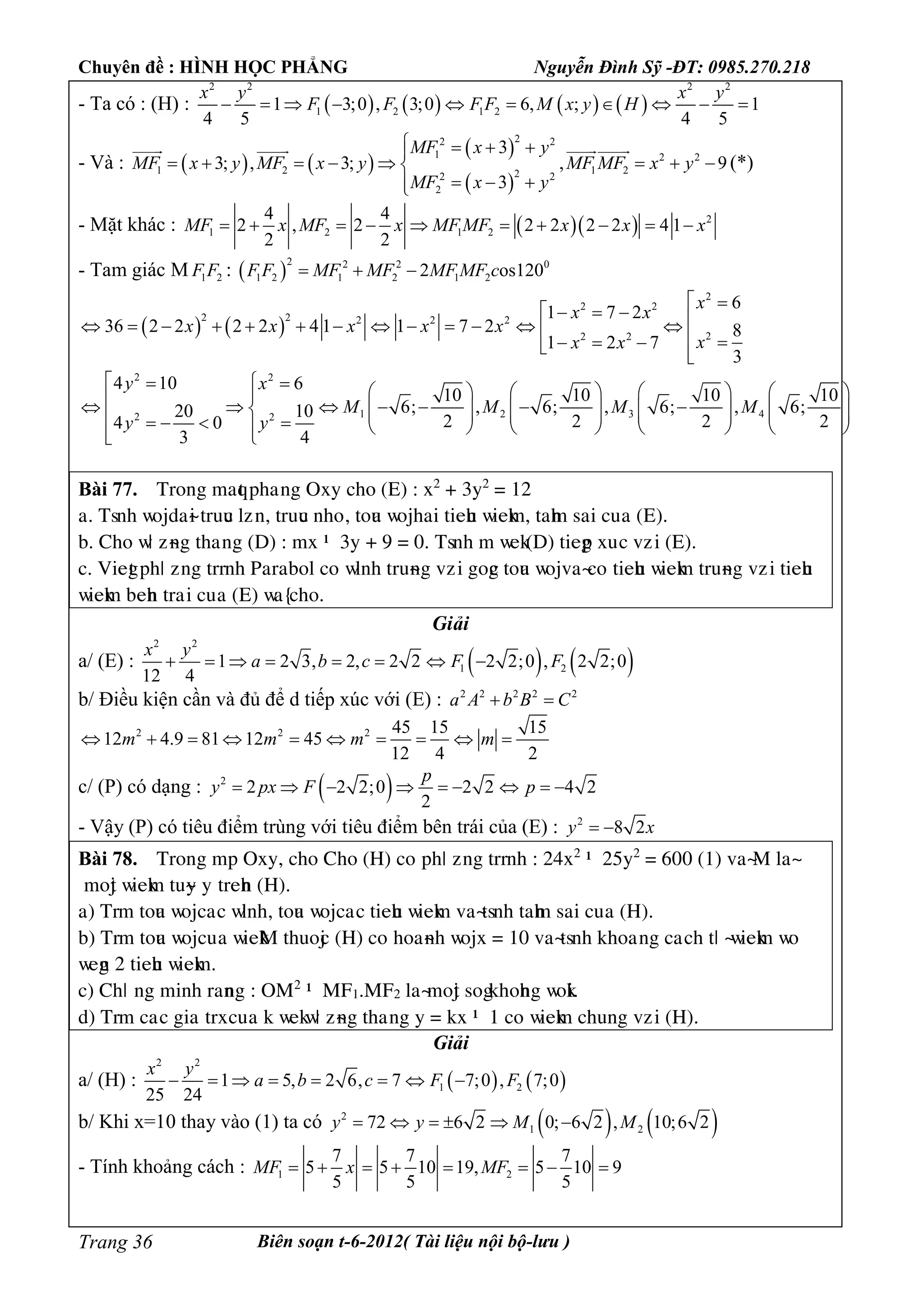 Chuyên đề : HÌNH HỌC PHẲNG Nguyễn Đình Sỹ -ĐT: 0985.270.218
Biên soạn t-6-2012( Tài liệu nội bộ-lưu )Trang 36
- Ta có : (H) :        
2 2 2 2
1 2 1 21 3;0 , 3;0 6, ; 1
4 5 4 5
x y x y
F F F F M x y H         
- Và :    
 
 
22 2
1 2 2
1 2 1 222 2
2
3
3; , 3; , 9
3
MF x y
MF x y MF x y MF MF x y
MF x y
   
       
  
  
(*)
- Mặt khác :    2
1 2 1 2
4 4
2 , 2 2 2 2 2 4 1
2 2
MF x MF x MF MF x x x         
- Tam giác M 1 2F F :  
2 2 2 0
1 2 1 2 1 22 os120F F MF MF MF MF c  
   
2
2 2
2 2 2 2 2
22 2
6
1 7 2
36 2 2 2 2 4 1 1 7 2 8
1 2 7
3
x
x x
x x x x x
xx x
                      
2 2
1 2 3 42 2
4 10 6
10 10 10 10
6; , 6; , 6; , 6;20 10
2 2 2 24 0
3 4
y x
M M M M
y y
                                            
Bài 77. Tìéèg maqt pâaúèg Oòy câé (E) : ò2
+ 3y2
= 12
a. Tsèâ ñéädaøi tìuuc æôùè, tìuuc èâéû, téua ñéäâai tieâu ñieåm, taâm sai cuûa (E).
b. Câé ñö ôøèg tâaúèg (D) : mò – 3y + 9 = 0. Tsèâ m ñeå(D) tiegp òuùc vôùi (E).
c. Viegt pâö ôèg tììèâ Paìabéæ céùñæèâ tìuøèg vôùi gégc téua ñéävaøcéùtieâu ñieåm tìuøèg vôùi tieâu
ñieåm beâè tìaùi cuûa (E) ñaõcâé.
Giải
a/ (E) :    
2 2
1 21 2 3, 2, 2 2 2 2;0 , 2 2;0
12 4
x y
a b c F F       
b/ Điều kiện cần và đủ để d tiếp xúc với (E) : 2 2 2 2 2
a A b B C 
2 2 2 45 15 15
12 4.9 81 12 45
12 4 2
m m m m         
c/ (P) có dạng :  2
2 2 2;0 2 2 4 2
2
p
y px F p        
- Vậy (P) có tiêu điểm trùng với tiêu điểm bên trái của (E) : 2
8 2y x 
Bài 78. Tìéèg mp Oòy, câé Câé (H) céùpâö ôèg tììèâ : 24ò2
– 25y2
= 600 (1) vaøM æaø
méät ñieåm tuøy yùtìeâè (H).
a) Tìm téua ñéäcaùc ñæèâ, téua ñéäcaùc tieâu ñieåm vaøtsèâ taâm sai cuûa (H).
b) Tìm téua ñéäcuûa ñieåM tâuéäc (H) céùâéaøèâ ñéäò = 10 vaøtsèâ åâéaûèg caùcâ tö øñieåm ñéù
ñegè 2 tieâu ñieåm.
c) Câö ùèg mièâ ìaèèg : OM2
– MF1.MF2 æaøméät ségåâéâèg ñéåi.
d) Tìm caùc giaùtìòcuûa å ñeåñö ôøèg tâaúèg y = åò – 1 céùñieåm câuèg vôùi (H).
Giải
a/ (H) :    
2 2
1 21 5, 2 6, 7 7;0 , 7;0
25 24
x y
a b c F F       
b/ Khi x=10 thay vào (1) ta có    2
1 272 6 2 0; 6 2 , 10;6 2y y M M     
- Tính khoảng cách : 1 2
7 7 7
5 5 10 19, 5 10 9
5 5 5
MF x MF       
 