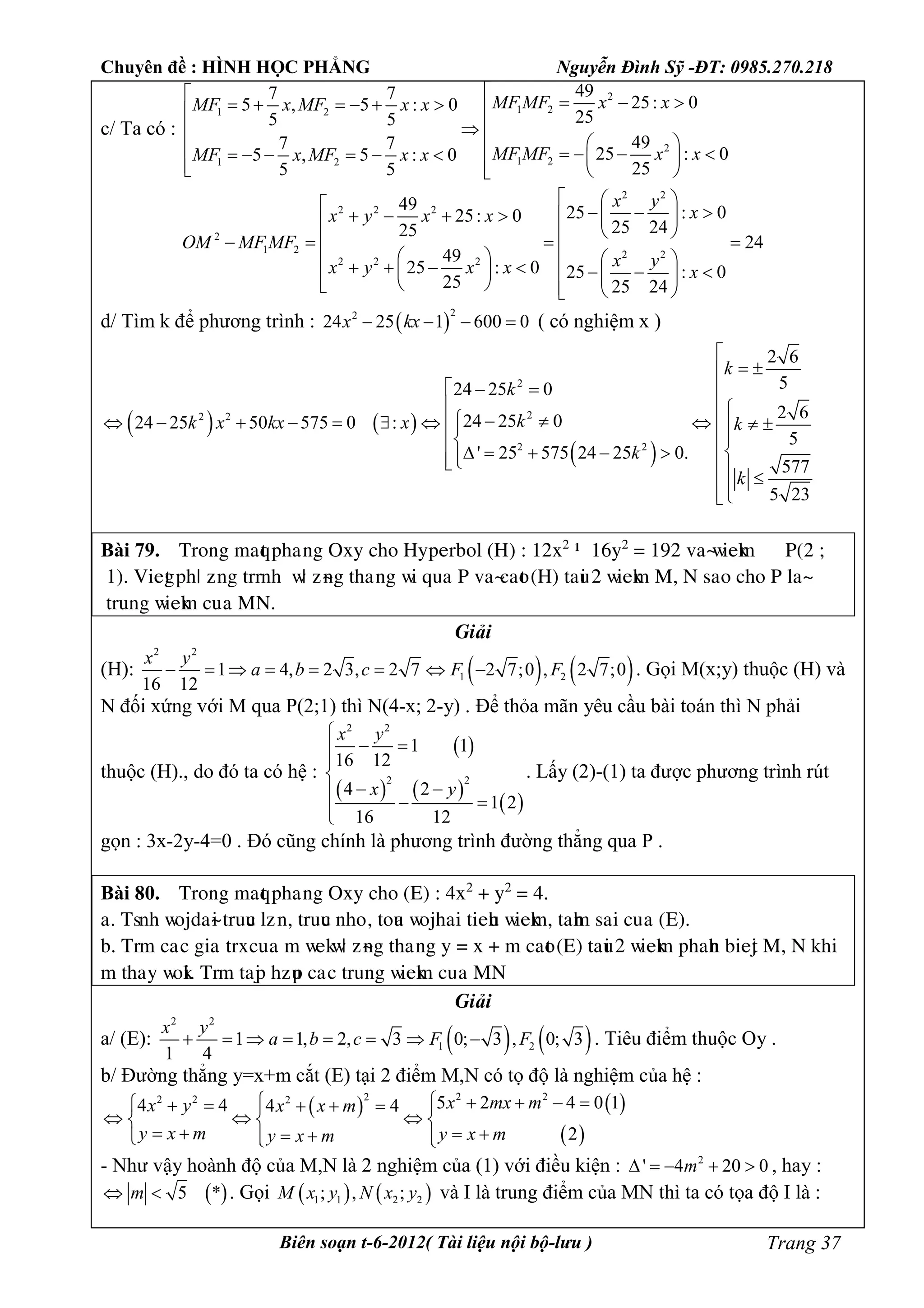 Chuyên đề : HÌNH HỌC PHẲNG Nguyễn Đình Sỹ -ĐT: 0985.270.218
Biên soạn t-6-2012( Tài liệu nội bộ-lưu ) Trang 37
c/ Ta có :
2
1 21 2
2
1 21 2
497 7
25: 05 , 5 : 0
255 5
497 7
25 : 05 , 5 : 0
255 5
MF MF x xMF x MF x x
MF MF x xMF x MF x x
         

              
2 2
2 2 2
2
1 2 2 2
2 2 2
49 25 : 025: 0
25 2425
24
49
25 : 0 25 : 0
25 25 24
x y
xx y x x
OM MF MF
x yx y x x x
                
                  
d/ Tìm k để phương trình :  
22
24 25 1 600 0x kx    ( có nghiệm x )
   
 
2
22 2
2 2
2 6
524 25 0
2 624 25 024 25 50 575 0 :
5
' 25 575 24 25 0.
577
5 23
k
k
kk x kx x k
k
k

 
   
 
             
 
        

Bài 79. Tìéèg maqt pâaúèg Oòy câé Hypeìbéæ (H) : 12ò2
– 16y2
= 192 vaøñieåm P(2 ;
1). Viegt pâö ôèg tììèâ ñö ôøèg tâaúèg ñi qua P vaøcaét (H) taui 2 ñieåm M, N saé câé P æaø
tìuèg ñieåm cuûa MN.
Giải
(H):    
2 2
1 21 4, 2 3, 2 7 2 7;0 , 2 7;0
16 12
x y
a b c F F        . Gọi M(x;y) thuộc (H) và
N đối xứng với M qua P(2;1) thì N(4-x; 2-y) . Để thỏa mãn yêu cầu bài toán thì N phải
thuộc (H)., do đó ta có hệ :
 
   
 
2 2
2 2
1 1
16 12
4 2
1 2
16 12
x y
x y

 


 
 
. Lấy (2)-(1) ta được phương trình rút
gọn : 3x-2y-4=0 . Đó cũng chính là phương trình đường thẳng qua P .
Bài 80. Tìéèg maqt pâaúèg Oòy câé (E) : 4ò2
+ y2
= 4.
a. Tsèâ ñéädaøi tìuuc æôùè, tìuuc èâéû, téua ñéäâai tieâu ñieåm, taâm sai cuûa (E).
b. Tìm caùc giaùtìòcuûa m ñeåñö ôøèg tâaúèg y = ò + m caét (E) taui 2 ñieåm pâaâè bieät M, N åâi
m tâay ñéåi. Tìm taäp âôup caùc tìuèg ñieåm cuûa MN
Giải
a/ (E):    
2 2
1 21 1, 2, 3 0; 3 , 0; 3
1 4
x y
a b c F F        . Tiêu điểm thuộc Oy .
b/ Đường thẳng y=x+m cắt (E) tại 2 điểm M,N có tọ độ là nghiệm của hệ :
   
 
2 222 2 2 5 2 4 0 14 4 4 4
2
x mx mx y x x m
y x m y x my x m
          
    
       
- Như vậy hoành độ của M,N là 2 nghiệm của (1) với điều kiện : 2
' 4 20 0m     , hay :
 5 *m  . Gọi    1 1 2 2; , ;M x y N x y và I là trung điểm của MN thì ta có tọa độ I là :
 