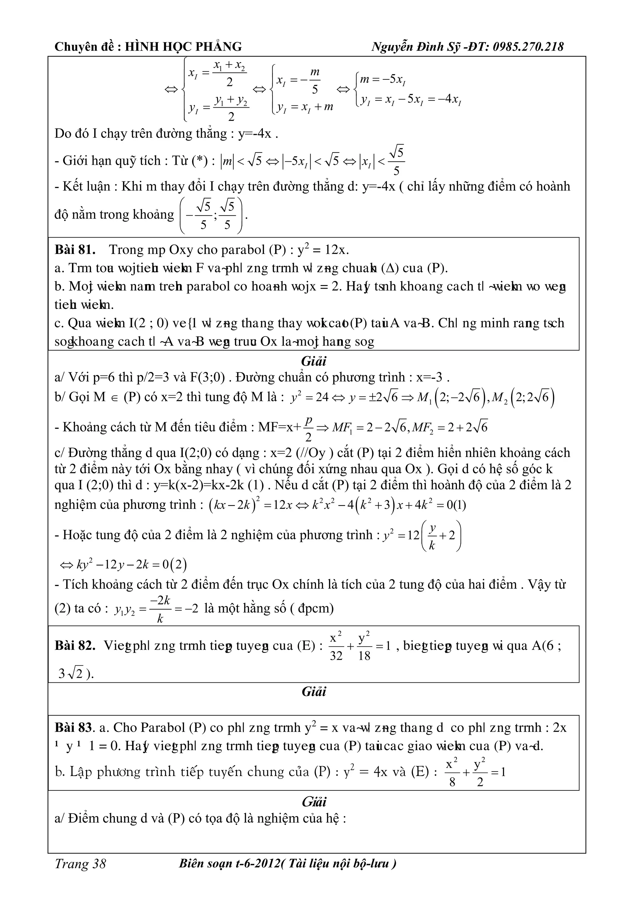 Chuyên đề : HÌNH HỌC PHẲNG Nguyễn Đình Sỹ -ĐT: 0985.270.218
Biên soạn t-6-2012( Tài liệu nội bộ-lưu )Trang 38
1 2
1 2
52
5
5 4
2
I
II
I I I I
I II
x x
mx
m xx
y y y x x x
y x my

      
    
        
Do đó I chạy trên đường thẳng : y=-4x .
- Giới hạn quỹ tích : Từ (*) :
5
5 5 5
5
I Im x x     
- Kết luận : Khi m thay đổi I chạy trên đường thẳng d: y=-4x ( chỉ lấy những điểm có hoành
độ nằm trong khoảng
5 5
;
5 5
 
  
 
.
Bài 81. Tìéèg mp Oòy câé paìabéæ (P) : y2
= 12ò.
a. Tìm téua ñéätieâu ñieåm F vaøpâö ôèg tììèâ ñö ôøèg câuaåè () cuûa (P).
b. Méät ñieåm èaèm tìeâè paìabéæ céùâéaøèâ ñéäò = 2. Haõy tsèâ åâéaûèg caùcâ tö øñieåm ñéùñegè
tieâu ñieåm.
c. Qua ñieåm I(2 ; 0) veõ1 ñö ôøèg tâaúèg tâay ñéåi caét (P) taui A vaøB. Câö ùèg mièâ ìaèèg tscâ
ségåâéaûèg caùcâ tö øA vaøB ñegè tìuuc Oò æaøméät âaèèg ség.
Giải
a/ Với p=6 thì p/2=3 và F(3;0) . Đường chuẩn có phương trình : x=-3 .
b/ Gọi M  (P) có x=2 thì tung độ M là :    2
1 224 2 6 2; 2 6 , 2;2 6y y M M     
- Khoảng cách từ M đến tiêu điểm : MF=x+ 1 22 2 6, 2 2 6
2
p
MF MF    
c/ Đường thẳng d qua I(2;0) có dạng : x=2 (//Oy ) cắt (P) tại 2 điểm hiển nhiên khoảng cách
từ 2 điểm này tới Ox bằng nhay ( vì chúng đối xứng nhau qua Ox ). Gọi d có hệ số góc k
qua I (2;0) thì d : y=k(x-2)=kx-2k (1) . Nếu d cắt (P) tại 2 điểm thì hoành độ của 2 điểm là 2
nghiệm của phương trình :    2 2 2 2 2
2 12 4 3 4 0(1)kx k x k x k x k      
- Hoặc tung độ của 2 điểm là 2 nghiệm của phương trình : 2
12 2
y
y
k
 
  
 
 2
12 2 0 2ky y k   
- Tích khoảng cách từ 2 điểm đến trục Ox chính là tích của 2 tung độ của hai điểm . Vậy từ
(2) ta có : 1 2
2
2
k
y y
k

   là một hằng số ( đpcm)
Bài 82. Viegt pâö ôèg tììèâ tiegp tuyegè cuûa (E) : 1
18
y
32
x 22
 , biegt tiegp tuyegè ñi qua A(6 ;
3 2 ).
Giải
Bài 83. a. Câé Paìabéæ (P) céùpâö ôèg tììèâ y2
= ò vaøñö ôøèg tâaúèg d céùpâö ôèg tììèâ : 2ò
– y – 1 = 0. Haõy viegt pâö ôèg tììèâ tiegp tuyegè cuûa (P) taui caùc giaé ñieåm cuûa (P) vaød.
b. Laäp phöông trình tieáp tuyeán chung cuûa (P) : y2
= 4x vaø (E) : 1
2
y
8
x 22

Giải
a/ Điểm chung d và (P) có tọa độ là nghiệm của hệ :
 