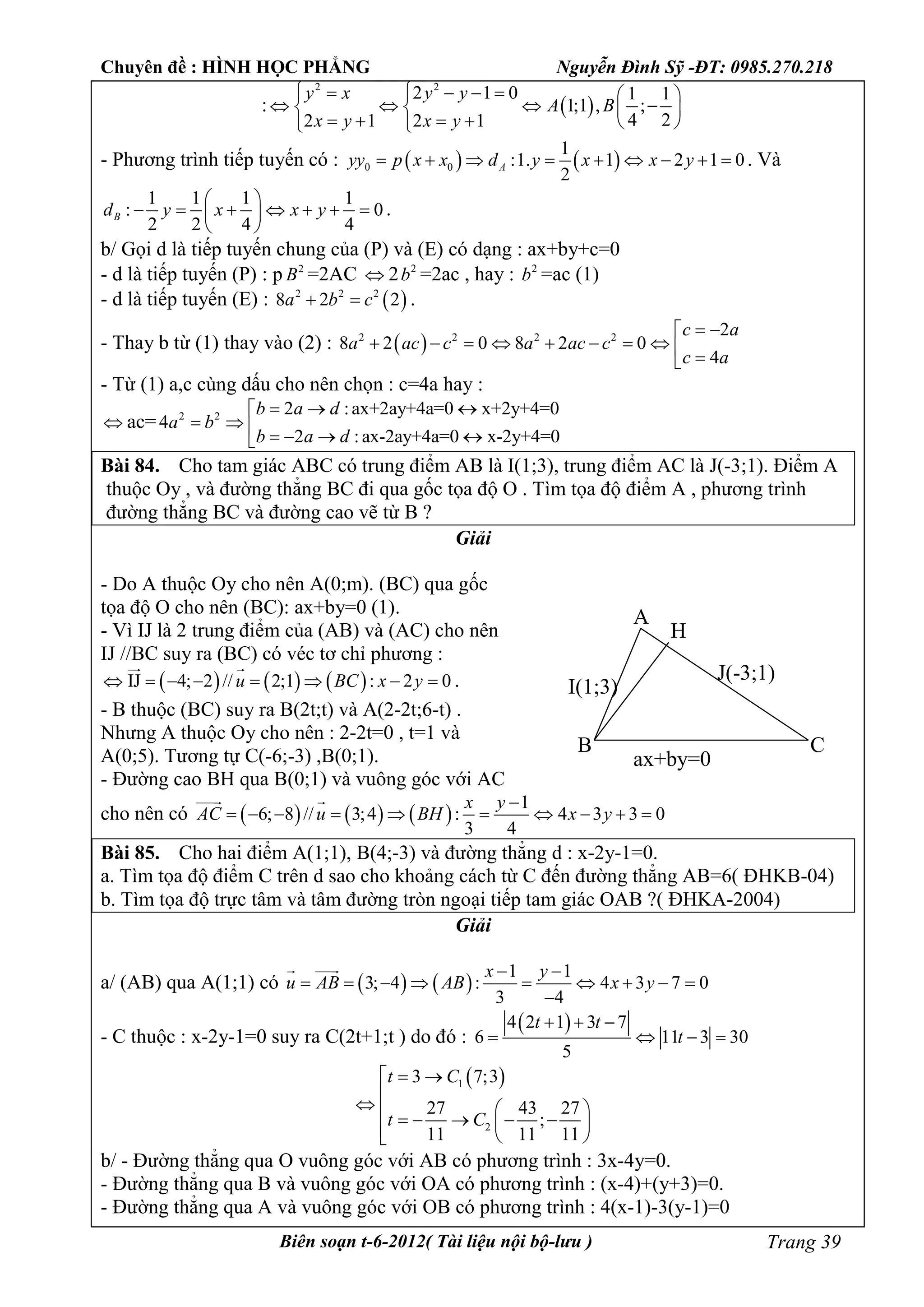 Chuyên đề : HÌNH HỌC PHẲNG Nguyễn Đình Sỹ -ĐT: 0985.270.218
Biên soạn t-6-2012( Tài liệu nội bộ-lưu ) Trang 39
:  
2 2
2 1 0 1 1
1;1 , ;
4 22 1 2 1
y x y y
A B
x y x y
      
      
      
- Phương trình tiếp tuyến có :    0 0
1
:1. 1 2 1 0
2
Ayy p x x d y x x y         . Và
1 1 1 1
: 0
2 2 4 4
Bd y x x y
 
       
 
.
b/ Gọi d là tiếp tuyến chung của (P) và (E) có dạng : ax+by+c=0
- d là tiếp tuyến (P) : p 2
B =2AC  2 2
b =2ac , hay : 2
b =ac (1)
- d là tiếp tuyến (E) :  2 2 2
8 2 2a b c  .
- Thay b từ (1) thay vào (2) :  2 2 2 2 2
8 2 0 8 2 0
4
c a
a ac c a ac c
c a
 
         
- Từ (1) a,c cùng dấu cho nên chọn : c=4a hay :
 ac= 2 2 2 :ax+2ay+4a=0 x+2y+4=0
4
2 : ax-2ay+4a=0 x-2y+4=0
b a d
a b
b a d
  
      
Bài 84. Cho tam giác ABC có trung điểm AB là I(1;3), trung điểm AC là J(-3;1). Điểm A
thuộc Oy , và đường thẳng BC đi qua gốc tọa độ O . Tìm tọa độ điểm A , phương trình
đường thẳng BC và đường cao vẽ từ B ?
Giải
- Do A thuộc Oy cho nên A(0;m). (BC) qua gốc
tọa độ O cho nên (BC): ax+by=0 (1).
- Vì IJ là 2 trung điểm của (AB) và (AC) cho nên
IJ //BC suy ra (BC) có véc tơ chỉ phương :
     IJ 4; 2 // 2;1 : 2 0u BC x y       
 
.
- B thuộc (BC) suy ra B(2t;t) và A(2-2t;6-t) .
Nhưng A thuộc Oy cho nên : 2-2t=0 , t=1 và
A(0;5). Tương tự C(-6;-3) ,B(0;1).
- Đường cao BH qua B(0;1) và vuông góc với AC
cho nên có      
1
6; 8 // 3;4 : 4 3 3 0
3 4
x y
AC u BH x y

         
 
Bài 85. Cho hai điểm A(1;1), B(4;-3) và đường thẳng d : x-2y-1=0.
a. Tìm tọa độ điểm C trên d sao cho khoảng cách từ C đến đường thẳng AB=6( ĐHKB-04)
b. Tìm tọa độ trực tâm và tâm đường tròn ngoại tiếp tam giác OAB ?( ĐHKA-2004)
Giải
a/ (AB) qua A(1;1) có    
1 1
3; 4 : 4 3 7 0
3 4
x y
u AB AB x y
 
        

 
- C thuộc : x-2y-1=0 suy ra C(2t+1;t ) do đó :
 4 2 1 3 7
6 11 3 30
5
t t
t
  
   
 1
2
3 7;3
27 43 27
;
11 11 11
t C
t C
 

          
b/ - Đường thẳng qua O vuông góc với AB có phương trình : 3x-4y=0.
- Đường thẳng qua B và vuông góc với OA có phương trình : (x-4)+(y+3)=0.
- Đường thẳng qua A và vuông góc với OB có phương trình : 4(x-1)-3(y-1)=0
I(1;3)
J(-3;1)
A
B C
ax+by=0
H
 