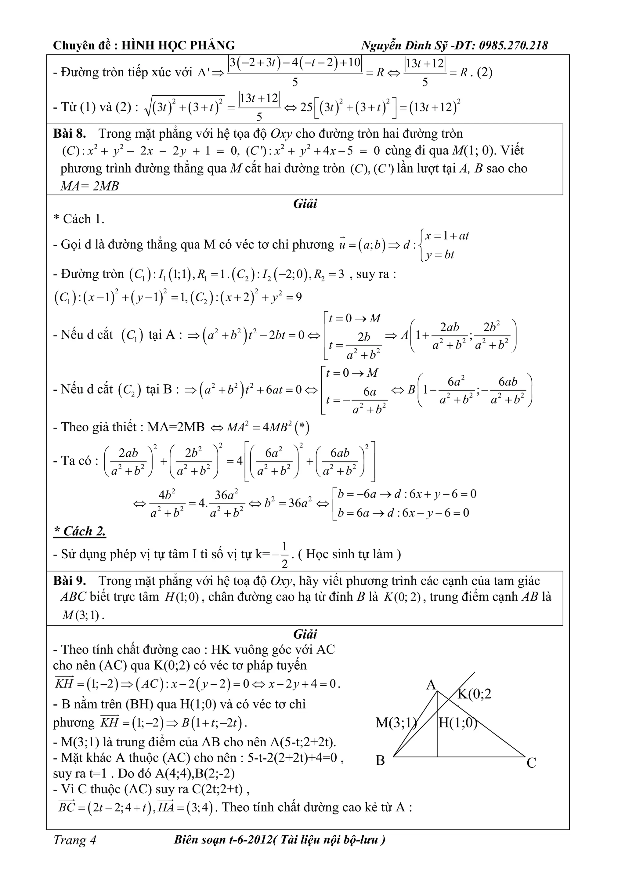 Chuyên đề : HÌNH HỌC PHẲNG Nguyễn Đình Sỹ -ĐT: 0985.270.218
Biên soạn t-6-2012( Tài liệu nội bộ-lưu )Trang 4
- Đường tròn tiếp xúc với
   3 2 3 4 2 10 13 12
'
5 5
t t t
R R
      
     . (2)
- Từ (1) và (2) :          
2 2 2 2 213 12
3 3 25 3 3 13 12
5
t
t t t t t

        
 
Bài 8. Trong mặt phẳng với hệ tọa độ Oxy cho đường tròn hai đường tròn
2 2
( ): – 2 – 2 1 0,C x y x y   2 2
( '): 4 – 5 0C x y x   cùng đi qua M(1; 0). Viết
phương trình đường thẳng qua M cắt hai đường tròn ( ), ( ')C C lần lượt tại A, B sao cho
MA= 2MB
Giải
* Cách 1.
- Gọi d là đường thẳng qua M có véc tơ chỉ phương  
1
; :
x at
u a b d
y bt
 
  


- Đường tròn        1 1 1 2 2 2: 1;1 , 1. : 2;0 , 3C I R C I R   , suy ra :
         
2 2 2 2
1 2: 1 1 1, : 2 9C x y C x y      
- Nếu d cắt  1C tại A :  
2
2 2 2
2 2 2 2
2 2
0
2 2
2 0 1 ;2
t M
ab b
a b t bt Ab
a b a bt
a b
 
            

- Nếu d cắt  2C tại B :  
2
2 2 2
2 2 2 2
2 2
0
6 6
6 0 1 ;6
t M
a ab
a b t at Ba
a b a bt
a b
 
              

- Theo giả thiết : MA=2MB  2 2
4 *MA MB 
- Ta có :
2 22 22 2
2 2 2 2 2 2 2 2
2 2 6 6
4
ab b a ab
a b a b a b a b
       
         
           
2 2
2 2
2 2 2 2
6 : 6 6 04 36
4. 36
6 :6 6 0
b a d x yb a
b a
b a d x ya b a b
     
            
* Cách 2.
- Sử dụng phép vị tự tâm I tỉ số vị tự k=
1
2
 . ( Học sinh tự làm )
Bài 9. Trong mặt phẳng với hệ toạ độ Oxy, hãy viết phương trình các cạnh của tam giác
ABC biết trực tâm (1;0)H , chân đường cao hạ từ đỉnh B là (0; 2)K , trung điểm cạnh AB là
(3;1)M .
Giải
- Theo tính chất đường cao : HK vuông góc với AC
cho nên (AC) qua K(0;2) có véc tơ pháp tuyến
     1; 2 : 2 2 0 2 4 0KH AC x y x y         

.
- B nằm trên (BH) qua H(1;0) và có véc tơ chỉ
phương    1; 2 1 ; 2KH B t t    

.
- M(3;1) là trung điểm của AB cho nên A(5-t;2+2t).
- Mặt khác A thuộc (AC) cho nên : 5-t-2(2+2t)+4=0 ,
suy ra t=1 . Do đó A(4;4),B(2;-2)
- Vì C thuộc (AC) suy ra C(2t;2+t) ,
   2 2;4 , 3;4BC t t HA   
 
. Theo tính chất đường cao kẻ từ A :
H(1;0)
K(0;2
)
M(3;1)
A
B C
 