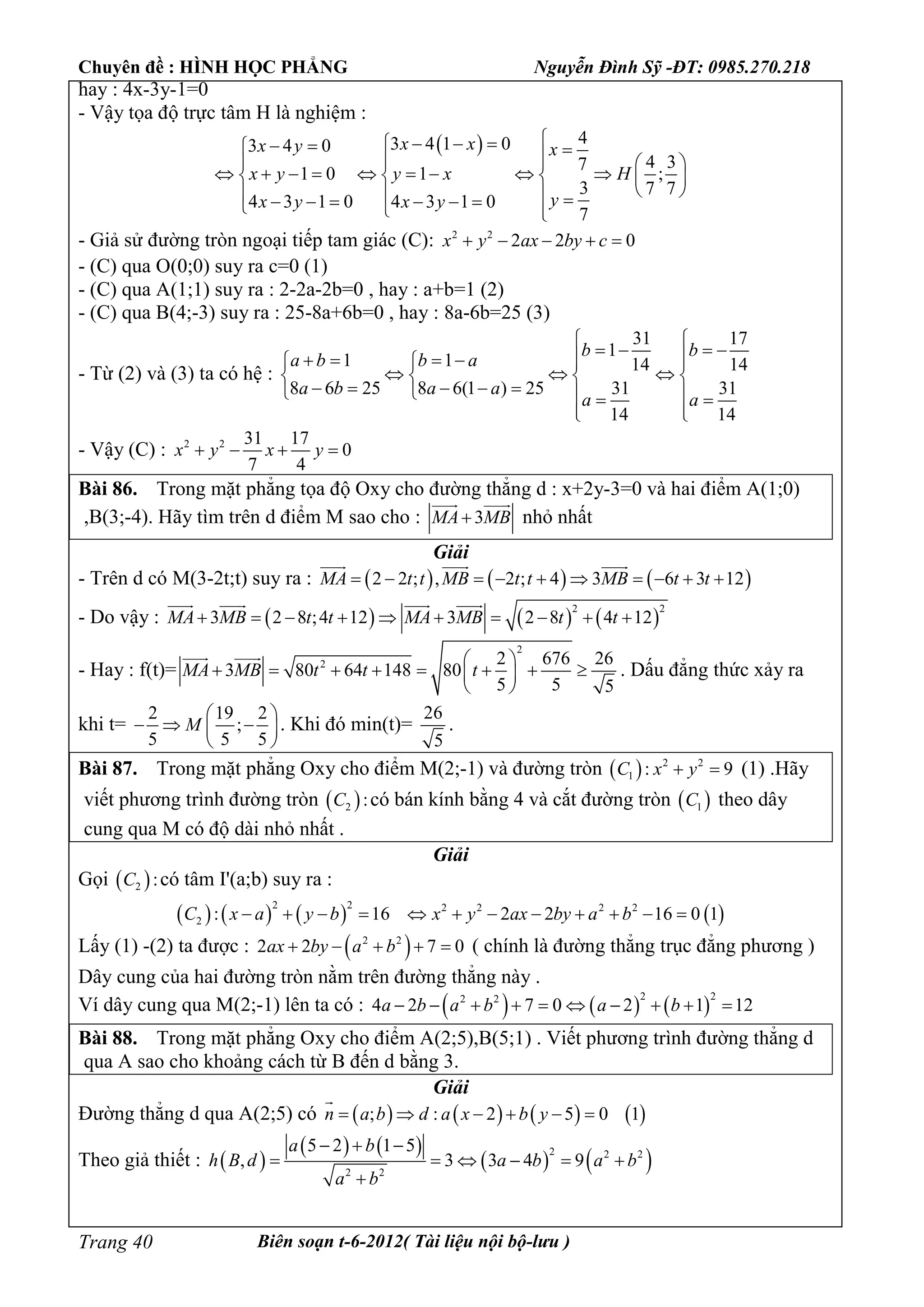 Chuyên đề : HÌNH HỌC PHẲNG Nguyễn Đình Sỹ -ĐT: 0985.270.218
Biên soạn t-6-2012( Tài liệu nội bộ-lưu )Trang 40
hay : 4x-3y-1=0
- Vậy tọa độ trực tâm H là nghiệm :
  43 4 1 03 4 0
4 37
1 0 1 ;
3 7 7
4 3 1 0 4 3 1 0
7
x xx y x
x y y x H
yx y x y
       
            
           
- Giả sử đường tròn ngoại tiếp tam giác (C): 2 2
2 2 0x y ax by c    
- (C) qua O(0;0) suy ra c=0 (1)
- (C) qua A(1;1) suy ra : 2-2a-2b=0 , hay : a+b=1 (2)
- (C) qua B(4;-3) suy ra : 25-8a+6b=0 , hay : 8a-6b=25 (3)
- Từ (2) và (3) ta có hệ :
31 17
1
1 1 14 14
8 6 25 8 6(1 ) 25 31 31
14 14
b b
a b b a
a b a a
a a
 
          
     
        
  
- Vậy (C) : 2 2 31 17
0
7 4
x y x y   
Bài 86. Trong mặt phẳng tọa độ Oxy cho đường thẳng d : x+2y-3=0 và hai điểm A(1;0)
,B(3;-4). Hãy tìm trên d điểm M sao cho : 3MA MB
 
nhỏ nhất
Giải
- Trên d có M(3-2t;t) suy ra :      2 2 ; , 2 ; 4 3 6 3 12MA t t MB t t MB t t         
  
- Do vậy :      
2 2
3 2 8 ;4 12 3 2 8 4 12MA MB t t MA MB t t         
   
- Hay : f(t)=
2
2 2 676 26
3 80 64 148 80
5 5 5
MA MB t t t
 
        
 
 
. Dấu đẳng thức xảy ra
khi t=
2 19 2
;
5 5 5
M
 
   
 
. Khi đó min(t)=
26
5
.
Bài 87. Trong mặt phẳng Oxy cho điểm M(2;-1) và đường tròn   2 2
1 : 9C x y  (1) .Hãy
viết phương trình đường tròn  2 :C có bán kính bằng 4 và cắt đường tròn  1C theo dây
cung qua M có độ dài nhỏ nhất .
Giải
Gọi  2 :C có tâm I'(a;b) suy ra :
       
2 2 2 2 2 2
2 : 16 2 2 16 0 1C x a y b x y ax by a b           
Lấy (1) -(2) ta được :  2 2
2 2 7 0ax by a b     ( chính là đường thẳng trục đẳng phương )
Dây cung của hai đường tròn nằm trên đường thẳng này .
Ví dây cung qua M(2;-1) lên ta có :      
2 22 2
4 2 7 0 2 1 12a b a b a b         
Bài 88. Trong mặt phẳng Oxy cho điểm A(2;5),B(5;1) . Viết phương trình đường thẳng d
qua A sao cho khoảng cách từ B đến d bằng 3.
Giải
Đường thẳng d qua A(2;5) có        ; : 2 5 0 1n a b d a x b y     

Theo giả thiết :  
   
   2 2 2
2 2
5 2 1 5
, 3 3 4 9
a b
h B d a b a b
a b
  
     

 