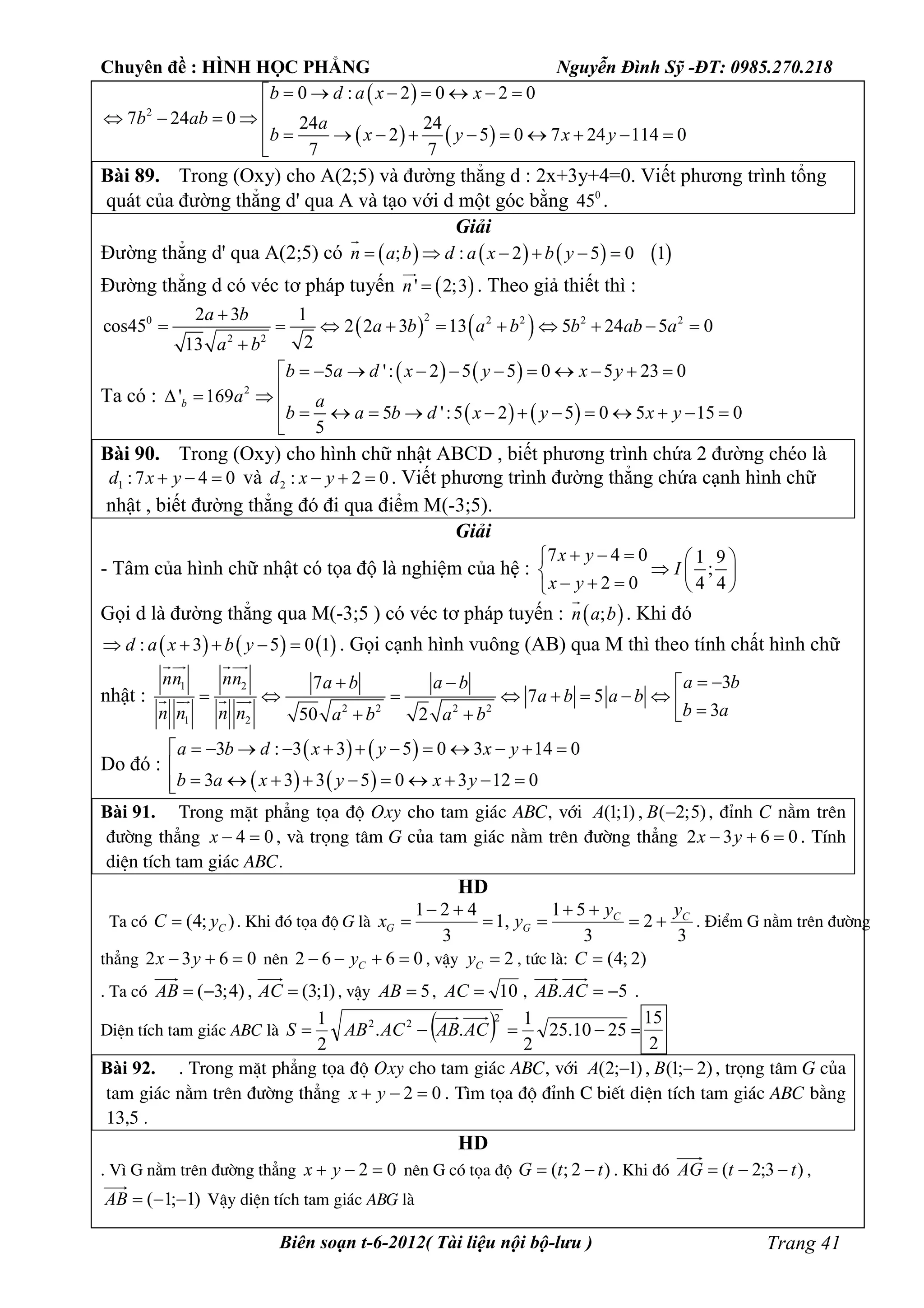 Chuyên đề : HÌNH HỌC PHẲNG Nguyễn Đình Sỹ -ĐT: 0985.270.218
Biên soạn t-6-2012( Tài liệu nội bộ-lưu ) Trang 41
 
   
2
0 : 2 0 2 0
7 24 0 24 24
2 5 0 7 24 114 0
7 7
b d a x x
b ab a
b x y x y
      
   
          

Bài 89. Trong (Oxy) cho A(2;5) và đường thẳng d : 2x+3y+4=0. Viết phương trình tổng
quát của đường thẳng d' qua A và tạo với d một góc bằng 0
45 .
Giải
Đường thẳng d' qua A(2;5) có        ; : 2 5 0 1n a b d a x b y     

Đường thẳng d có véc tơ pháp tuyến  ' 2;3n 

. Theo giả thiết thì :
   20 2 2 2 2
2 2
2 3 1
cos45 2 2 3 13 5 24 5 0
213
a b
a b a b b ab a
a b

         

Ta có :
   
   
2
5 ': 2 5 5 0 5 23 0
' 169
5 ':5 2 5 0 5 15 0
5
b
b a d x y x y
a a
b a b d x y x y
          
  
            

Bài 90. Trong (Oxy) cho hình chữ nhật ABCD , biết phương trình chứa 2 đường chéo là
1 :7 4 0d x y   và 2 : 2 0d x y   . Viết phương trình đường thẳng chứa cạnh hình chữ
nhật , biết đường thẳng đó đi qua điểm M(-3;5).
Giải
- Tâm của hình chữ nhật có tọa độ là nghiệm của hệ :
7 4 0 1 9
;
2 0 4 4
x y
I
x y
    
  
    
Gọi d là đường thẳng qua M(-3;5 ) có véc tơ pháp tuyến :  ;n a b

. Khi đó
     : 3 5 0 1d a x b y     . Gọi cạnh hình vuông (AB) qua M thì theo tính chất hình chữ
nhật :
1 2
2 2 2 2
1 2
37
7 5
350 2
nn nn a ba b a b
a b a b
b an n n n a b a b
   
           
 
   
Do đó :
   
   
3 : 3 3 5 0 3 14 0
3 3 3 5 0 3 12 0
a b d x y x y
b a x y x y
           

         
Bài 91. Trong mÆt ph¼ng täa ®é Oxy cho tam gi¸c ABC, víi )5;2(,)1;1( BA , ®Ønh C n»m trªn
®­êng th¼ng 04 x , vµ träng t©m G cña tam gi¸c n»m trªn ®­êng th¼ng 0632  yx . TÝnh
diÖn tÝch tam gi¸c ABC.
HD
Ta cã );4( CyC  . Khi ®ã täa ®é G lµ
3
2
3
51
,1
3
421 CC
GG
yy
yx 



 . §iÓm G n»m trªn ®­êng
th¼ng 0632  yx nªn 0662  Cy , vËy 2Cy , tøc lµ: )2;4(C
. Ta cã )1;3(,)4;3(  ACAB , vËy 5AB , 10AC , 5. ACAB .
DiÖn tÝch tam gi¸c ABC lµ   2510.25
2
1
..
2
1 2
22
 ACABACABS =
2
15
Bài 92. . Trong mÆt ph¼ng täa ®é Oxy cho tam gi¸c ABC, víi )2;1(,)1;2(  BA , träng t©m G cña
tam gi¸c n»m trªn ®­êng th¼ng 02  yx . T×m täa ®é ®Ønh C biÕt diÖn tÝch tam gi¸c ABC b»ng
13,5 .
HD
. V× G n»m trªn ®­êng th¼ng 02  yx nªn G cã täa ®é )2;( ttG  . Khi ®ã )3;2( ttAG  ,
)1;1( AB VËy diÖn tÝch tam gi¸c ABG lµ
 