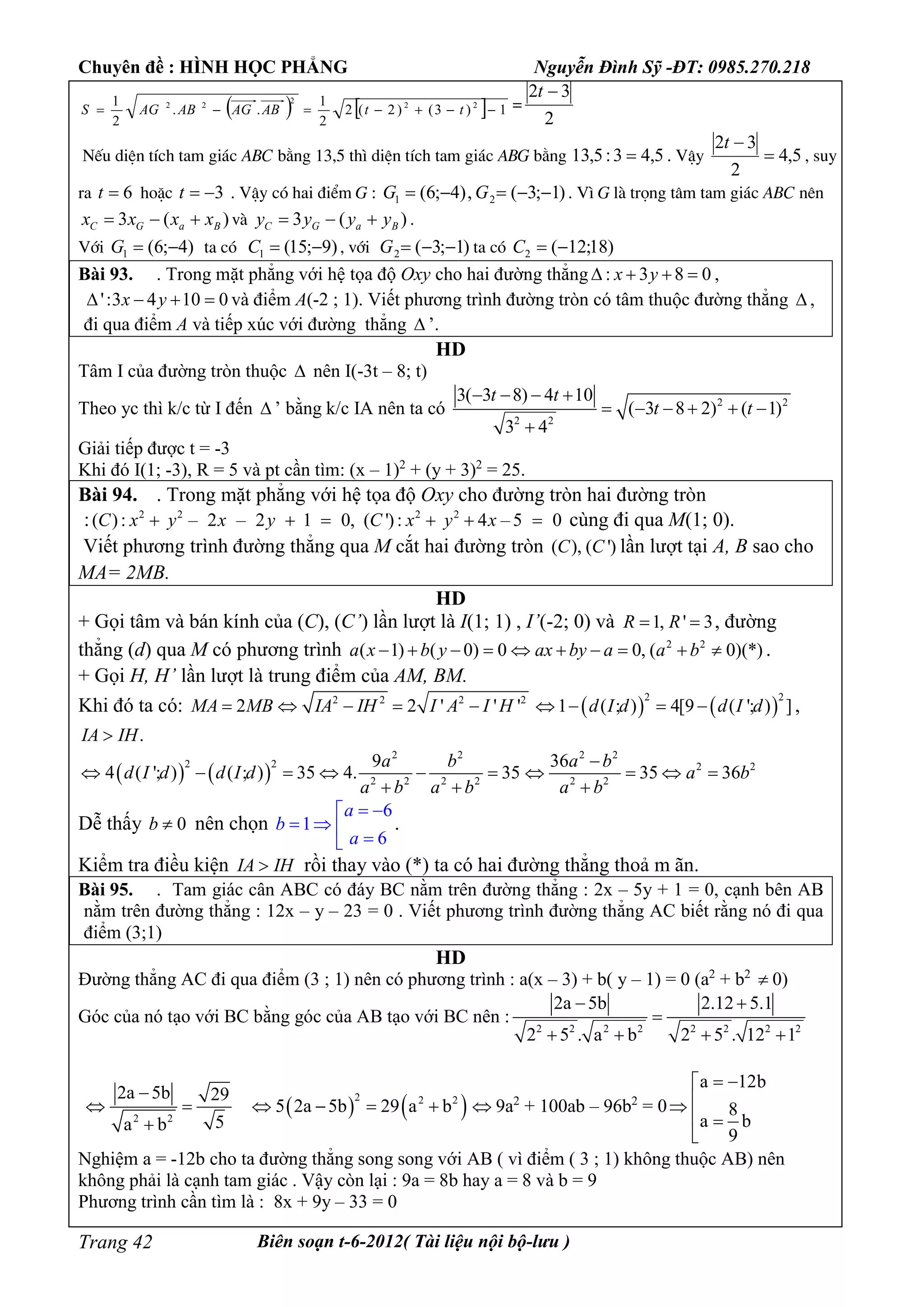 Chuyên đề : HÌNH HỌC PHẲNG Nguyễn Đình Sỹ -ĐT: 0985.270.218
Biên soạn t-6-2012( Tài liệu nội bộ-lưu )Trang 42
    1)3()2(2
2
1
..
2
1 22
2
22
 ttABAGABAGS =
2
32 t
NÕu diÖn tÝch tam gi¸c ABC b»ng 13,5 th× diÖn tÝch tam gi¸c ABG b»ng 5,43:5,13  . VËy 5,4
2
32

t
, suy
ra 6t hoÆc 3t . VËy cã hai ®iÓm G : )1;3(,)4;6( 21  GG . V× G lµ träng t©m tam gi¸c ABC nªn
)(3 BaGC xxxx  vµ )(3 BaGC yyyy  .
Víi )4;6(1 G ta cã )9;15(1 C , víi )1;3(2 G ta cã )18;12(2 C
Bài 93. . Trong mặt phẳng với hệ tọa độ Oxy cho hai đường thẳng : 3 8 0x y   ,
':3 4 10 0x y    và điểm A(-2 ; 1). Viết phương trình đường tròn có tâm thuộc đường thẳng  ,
đi qua điểm A và tiếp xúc với đường thẳng  ’.
HD
Tâm I của đường tròn thuộc  nên I(-3t – 8; t)
Theo yc thì k/c từ I đến  ’ bằng k/c IA nên ta có 2 2
2 2
3( 3 8) 4 10
( 3 8 2) ( 1)
3 4
t t
t t
   
     

Giải tiếp được t = -3
Khi đó I(1; -3), R = 5 và pt cần tìm: (x – 1)2
+ (y + 3)2
= 25.
Bài 94. . Trong mặt phẳng với hệ tọa độ Oxy cho đường tròn hai đường tròn
: 2 2
( ): – 2 – 2 1 0,C x y x y   2 2
( '): 4 – 5 0C x y x   cùng đi qua M(1; 0).
Viết phương trình đường thẳng qua M cắt hai đường tròn ( ), ( ')C C lần lượt tại A, B sao cho
MA= 2MB.
HD
+ Gọi tâm và bán kính của (C), (C’) lần lượt là I(1; 1) , I’(-2; 0) và 1, ' 3R R  , đường
thẳng (d) qua M có phương trình 2 2
( 1) ( 0) 0 0, ( 0)(*)a x b y ax by a a b          .
+ Gọi H, H’ lần lượt là trung điểm của AM, BM.
Khi đó ta có: 2 2 2 2
2 2 ' ' 'MA MB IA IH I A I H        
2 2
1 ( ; ) 4[9 ( '; ) ]d I d d I d    ,
.IA IH
   
2 2
2 2
2 2 2 2
9
4 ( '; ) ( ; ) 35 4. 35
a b
d I d d I d
a b a b
     
 
2 2
2 2
2 2
36
35 36
a b
a b
a b

   

Dễ thấy 0b  nên chọn
6
1
6
 
   
a
b
a
.
Kiểm tra điều kiện IA IH rồi thay vào (*) ta có hai đường thẳng thoả m ãn.
Bài 95. . Tam giác cân ABC có đáy BC nằm trên đường thẳng : 2x – 5y + 1 = 0, cạnh bên AB
nằm trên đường thẳng : 12x – y – 23 = 0 . Viết phương trình đường thẳng AC biết rằng nó đi qua
điểm (3;1)
HD
Đường thẳng AC đi qua điểm (3 ; 1) nên có phương trình : a(x – 3) + b( y – 1) = 0 (a2
+ b2
 0)
Góc của nó tạo với BC bằng góc của AB tạo với BC nên :
2 2 2 2 2 2 2 2
2a 5b 2.12 5.1
2 5 . a b 2 5 . 12 1
 

   
2 2
2a 5b 29
5a b

 

   2 2 2
5 2a 5b 29 a b     9a2
+ 100ab – 96b2
= 0
a 12b
8
a b
9
 

 

Nghiệm a = -12b cho ta đường thẳng song song với AB ( vì điểm ( 3 ; 1) không thuộc AB) nên
không phải là cạnh tam giác . Vậy còn lại : 9a = 8b hay a = 8 và b = 9
Phương trình cần tìm là : 8x + 9y – 33 = 0
 