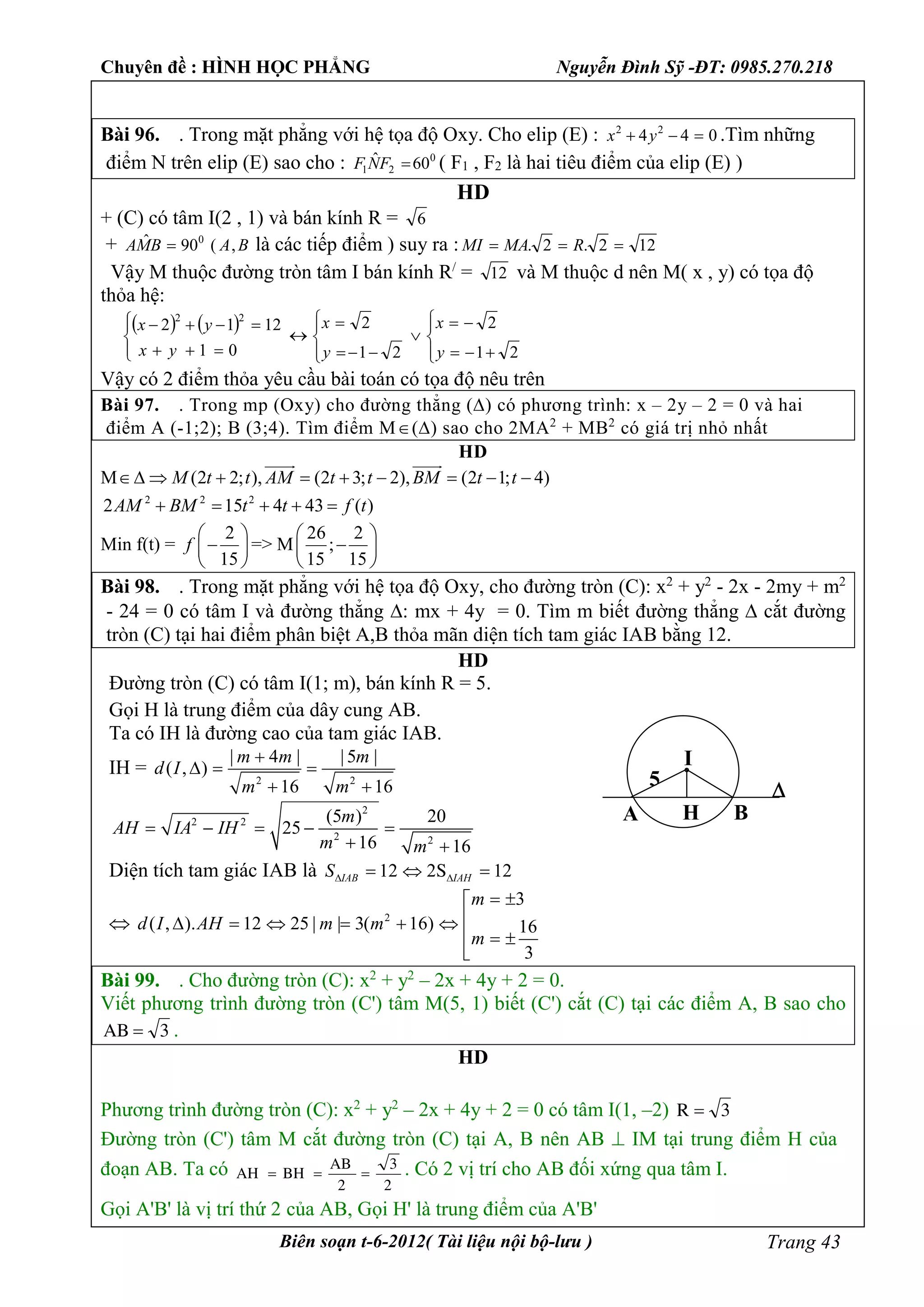 Chuyên đề : HÌNH HỌC PHẲNG Nguyễn Đình Sỹ -ĐT: 0985.270.218
Biên soạn t-6-2012( Tài liệu nội bộ-lưu ) Trang 43
Bài 96. . Trong mặt phẳng với hệ tọa độ Oxy. Cho elip (E) : 044 22
 yx .Tìm những
điểm N trên elip (E) sao cho : 0
21 60ˆ FNF ( F1 , F2 là hai tiêu điểm của elip (E) )
HD
+ (C) có tâm I(2 , 1) và bán kính R = 6
+ BABMA ,(90ˆ 0
 là các tiếp điểm ) suy ra : 122.2.  RMAMI
Vậy M thuộc đường tròn tâm I bán kính R/
= 12 và M thuộc d nên M( x , y) có tọa độ
thỏa hệ:
   




















21
2
21
2
01
1212
22
y
x
y
x
yx
yx
Vậy có 2 điểm thỏa yêu cầu bài toán có tọa độ nêu trên
Bài 97. . Trong mp (Oxy) cho đường thẳng () có phương trình: x – 2y – 2 = 0 và hai
điểm A (-1;2); B (3;4). Tìm điểm M() sao cho 2MA2
+ MB2
có giá trị nhỏ nhất
HD
M (2 2; ), (2 3; 2), (2 1; 4)M t t AM t t BM t t        
 
2 2 2
2 15 4 43 ( )AM BM t t f t    
Min f(t) =
2
15
f
 
 
 
=> M
26 2
;
15 15
 
 
 
Bài 98. . Trong mặt phẳng với hệ tọa độ Oxy, cho đường tròn (C): x2
+ y2
- 2x - 2my + m2
- 24 = 0 có tâm I và đường thẳng : mx + 4y = 0. Tìm m biết đường thẳng  cắt đường
tròn (C) tại hai điểm phân biệt A,B thỏa mãn diện tích tam giác IAB bằng 12.
HD
Đường tròn (C) có tâm I(1; m), bán kính R = 5.
Gọi H là trung điểm của dây cung AB.
Ta có IH là đường cao của tam giác IAB.
IH =
2 2
| 4 | | 5 |
( , )
16 16
m m m
d I
m m

  
 
2
2 2
2 2
(5 ) 20
25
16 16
m
AH IA IH
m m
    
 
Diện tích tam giác IAB là 12 2 12SIAB IAHS   
 2
3
( , ). 12 25 | | 3( 16) 16
3
m
d I AH m m
m
 
     
  

Bài 99. . Cho đường tròn (C): x2
+ y2
– 2x + 4y + 2 = 0.
Viết phương trình đường tròn (C') tâm M(5, 1) biết (C') cắt (C) tại các điểm A, B sao cho
3AB  .
HD
Phương trình đường tròn (C): x2
+ y2
– 2x + 4y + 2 = 0 có tâm I(1, –2) 3R 
Đường tròn (C') tâm M cắt đường tròn (C) tại A, B nên AB  IM tại trung điểm H của
đoạn AB. Ta có
2
3
2
AB
BHAH  . Có 2 vị trí cho AB đối xứng qua tâm I.
Gọi A'B' là vị trí thứ 2 của AB, Gọi H' là trung điểm của A'B'
I
A B

H
5
 