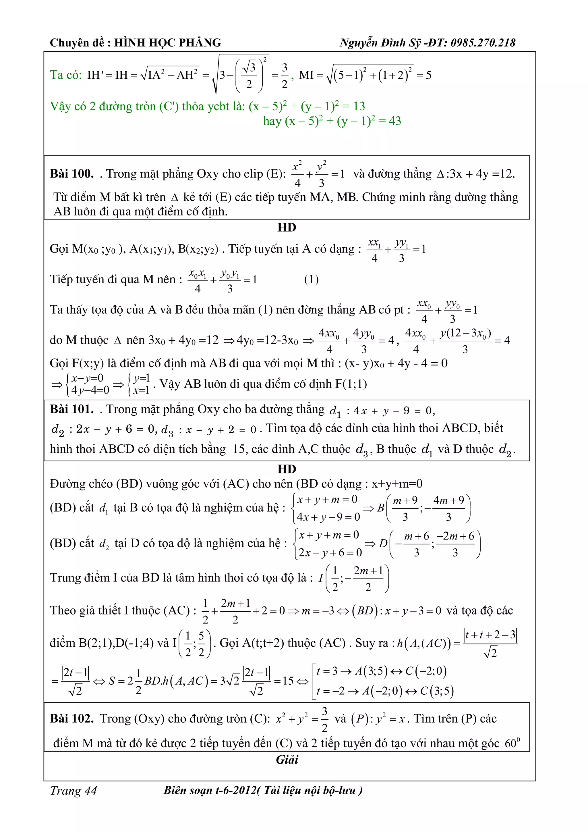 Chuyên đề : HÌNH HỌC PHẲNG Nguyễn Đình Sỹ -ĐT: 0985.270.218
Biên soạn t-6-2012( Tài liệu nội bộ-lưu )Trang 44
Ta có:
2
2 2 3 3
IH' IH IA AH 3
2 2
 
       
 
,    
2 2
MI 5 1 1 2 5    
Vậy có 2 đường tròn (C') thỏa ycbt là: (x – 5)2
+ (y – 1)2
= 13
hay (x – 5)2
+ (y – 1)2
= 43
Bài 100. . Trong mÆt ph¼ng Oxy cho elip (E):
2 2
1
4 3
x y
  vµ ®­êng th¼ng  :3x + 4y =12.
Tõ ®iÓm M bÊt k× trªn  kÎ tíi (E) c¸c tiÕp tuyÕn MA, MB. Chøng minh r»ng ®­êng th¼ng
AB lu«n ®i qua mét ®iÓm cè ®Þnh.
HD
Gäi M(x0 ;y0 ), A(x1;y1), B(x2;y2) . TiÕp tuyÕn t¹i A cã d¹ng : 1 1
1
4 3
xx yy
 
TiÕp tuyÕn ®i qua M nªn : 0 1 0 1
1
4 3
x x y y
  (1)
Ta thÊy täa ®é cña A vµ B ®Òu tháa m·n (1) nªn ®êng th¼ng AB cã pt : 0 0
1
4 3
xx yy
 
do M thuéc  nªn 3x0 + 4y0 =12 4y0 =12-3x0  0 04 4
4
4 3
xx yy
  , 0 04 (12 3 )
4
4 3
xx y x
 
Gäi F(x;y) lµ ®iÓm cè ®Þnh mµ AB ®i qua víi mäi M th× : (x- y)x0 + 4y - 4 = 0
 0 1
4 4 0 1
x y y
y x
  
 
  
. VËy AB lu«n ®i qua ®iÓm cè ®Þnh F(1;1)
Bài 101. . Trong mặt phẳng Oxy cho ba đường thẳng 1 : 4 9 0,d x y  
2 : 2 6 0,d x y   3 : 2 0d x y   . Tìm tọa độ các đỉnh của hình thoi ABCD, biết
hình thoi ABCD có diện tích bằng 15, các đỉnh A,C thuộc 3d , B thuộc 1d và D thuộc 2d .
HD
Đường chéo (BD) vuông góc với (AC) cho nên (BD có dạng : x+y+m=0
(BD) cắt 1d tại B có tọa độ là nghiệm của hệ :
0 9 4 9
;
4 9 0 3 3
x y m m m
B
x y
     
   
    
(BD) cắt 2d tại D có tọa độ là nghiệm của hệ :
0 6 2 6
;
2 6 0 3 3
x y m m m
D
x y
      
   
    
Trung điểm I của BD là tâm hình thoi có tọa độ là :
1 2 1
;
2 2
m
I
 
 
 
Theo giả thiết I thuộc (AC) :  
1 2 1
2 0 3 : 3 0
2 2
m
m BD x y

          và tọa độ các
điểm B(2;1),D(-1;4) và I
1 5
;
2 2
 
 
 
. Gọi A(t;t+2) thuộc (AC) . Suy ra :  
2 3
,( )
2
t t
h A AC
  

 
   
   
3 3;5 2;02 1 2 11
2 . , 3 2 15
2 2 2;0 3;52 2
t A Ct t
S BD h A AC
t A C
    
      
    
Bài 102. Trong (Oxy) cho đường tròn (C): 2 2 3
2
x y  và   2
:P y x . Tìm trên (P) các
điểm M mà từ đó kẻ được 2 tiếp tuyến đến (C) và 2 tiếp tuyến đó tạo với nhau một góc 0
60
Giải
 