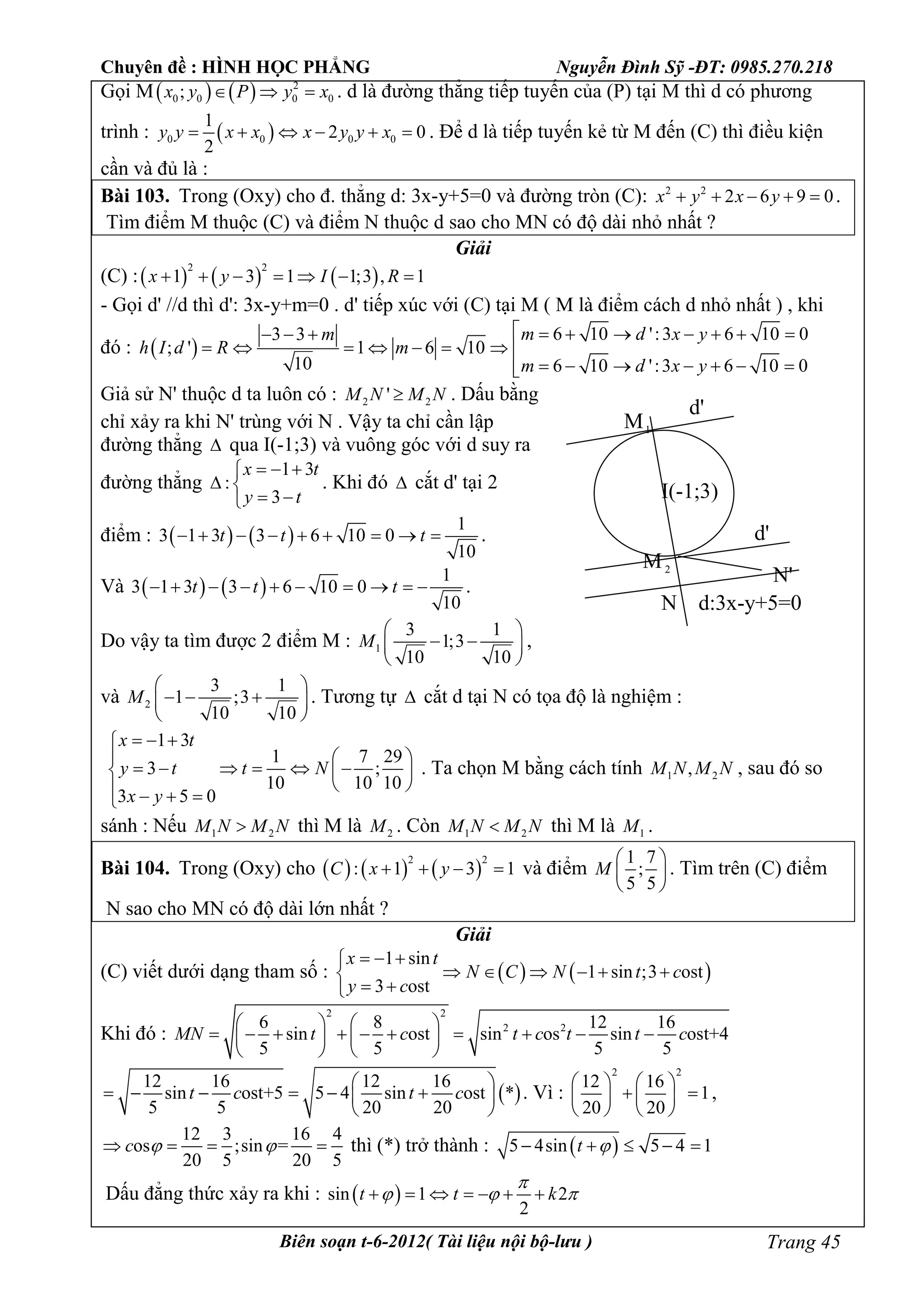 Chuyên đề : HÌNH HỌC PHẲNG Nguyễn Đình Sỹ -ĐT: 0985.270.218
Biên soạn t-6-2012( Tài liệu nội bộ-lưu ) Trang 45
Gọi M    2
0 0 0 0;x y P y x   . d là đường thẳng tiếp tuyến của (P) tại M thì d có phương
trình :  0 0 0 0
1
2 0
2
y y x x x y y x      . Để d là tiếp tuyến kẻ từ M đến (C) thì điều kiện
cần và đủ là :
Bài 103. Trong (Oxy) cho đ. thẳng d: 3x-y+5=0 và đường tròn (C): 2 2
2 6 9 0x y x y     .
Tìm điểm M thuộc (C) và điểm N thuộc d sao cho MN có độ dài nhỏ nhất ?
Giải
(C) :     
2 2
1 3 1 1;3 , 1x y I R      
- Gọi d' //d thì d': 3x-y+m=0 . d' tiếp xúc với (C) tại M ( M là điểm cách d nhỏ nhất ) , khi
đó :  
6 10 ':3 6 10 03 3
; ' 1 6 10
10 6 10 ':3 6 10 0
m d x ym
h I d R m
m d x y
         
       
      
Giả sử N' thuộc d ta luôn có : 2 2'M N M N . Dấu bằng
chỉ xảy ra khi N' trùng với N . Vậy ta chỉ cần lập
đường thẳng  qua I(-1;3) và vuông góc với d suy ra
đường thẳng
1 3
:
3
x t
y t
  
 
 
. Khi đó  cắt d' tại 2
điểm :    
1
3 1 3 3 6 10 0
10
t t t         .
Và    
1
3 1 3 3 6 10 0
10
t t t          .
Do vậy ta tìm được 2 điểm M : 1
3 1
1;3
10 10
M
 
  
 
,
và 2
3 1
1 ;3
10 10
M
 
   
 
. Tương tự  cắt d tại N có tọa độ là nghiệm :
1 3
1 7 29
3 ;
10 10 10
3 5 0
x t
y t t N
x y
  
  
       
    
. Ta chọn M bằng cách tính 1 2,M N M N , sau đó so
sánh : Nếu 1 2M N M N thì M là 2M . Còn 1 2M N M N thì M là 1M .
Bài 104. Trong (Oxy) cho      
2 2
: 1 3 1C x y    và điểm
1 7
;
5 5
M
 
 
 
. Tìm trên (C) điểm
N sao cho MN có độ dài lớn nhất ?
Giải
(C) viết dưới dạng tham số :    
1 sin
1 sin ;3 ost
3 ost
x t
N C N t c
y c
  
     
 
Khi đó :
2 2
2 26 8 12 16
sin ost sin os sin ost+4
5 5 5 5
MN t c t c t t c
   
            
   
 
12 16 12 16
sin ost+5 5 4 sin ost *
5 5 20 20
t c t c
 
      
 
. Vì :
2 2
12 16
1
20 20
   
    
   
,
12 3 16 4
os ;sin =
20 5 20 5
c      thì (*) trở thành :  5 4sin 5 4 1t     
Dấu đẳng thức xảy ra khi :  sin 1 2
2
t t k

        
d'
d'
d:3x-y+5=0
M1
M2
N
N'
I(-1;3)
 