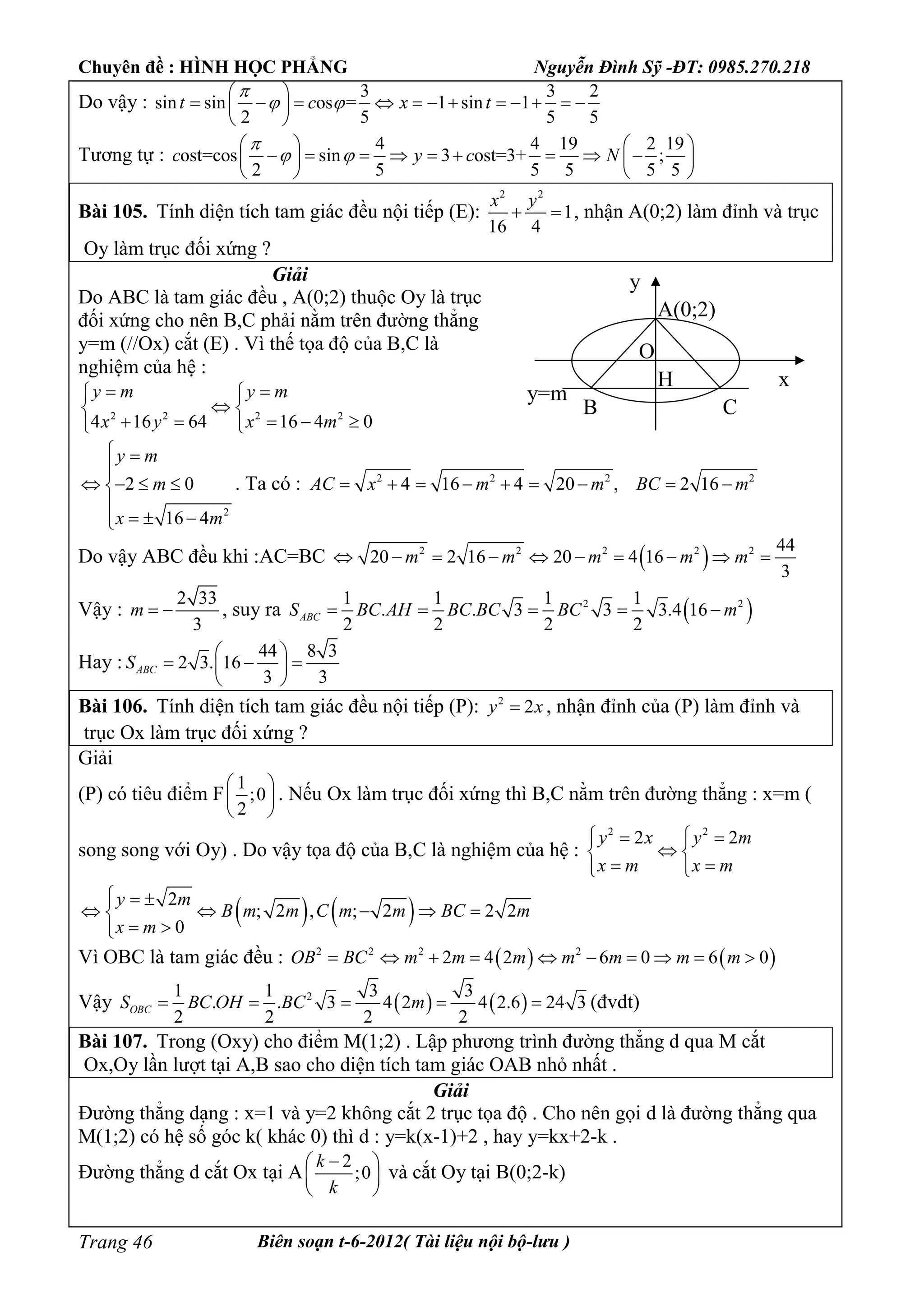 Chuyên đề : HÌNH HỌC PHẲNG Nguyễn Đình Sỹ -ĐT: 0985.270.218
Biên soạn t-6-2012( Tài liệu nội bộ-lưu )Trang 46
Do vậy :
3 3 2
sin sin os = 1 sin 1
2 5 5 5
t c x t

 
 
            
 
Tương tự :
4 4 19 2 19
ost=cos sin 3 ost=3+ ;
2 5 5 5 5 5
c y c N

 
   
           
   
Bài 105. Tính diện tích tam giác đều nội tiếp (E):
2 2
1
16 4
x y
  , nhận A(0;2) làm đỉnh và trục
Oy làm trục đối xứng ?
Giải
Do ABC là tam giác đều , A(0;2) thuộc Oy là trục
đối xứng cho nên B,C phải nằm trên đường thẳng
y=m (//Ox) cắt (E) . Vì thế tọa độ của B,C là
nghiệm của hệ :
2 2 2 2
4 16 64 16 4 0
y m y m
x y x m
  
 
     
2
2 0
16 4
y m
m
x m
 

   

  
. Ta có : 2 2 2 2
4 16 4 20 , 2 16AC x m m BC m        
Do vậy ABC đều khi :AC=BC  2 2 2 2 2 44
20 2 16 20 4 16
3
m m m m m         
Vậy :
2 33
3
m   , suy ra  2 21 1 1 1
. . 3 3 3.4 16
2 2 2 2
ABCS BC AH BC BC BC m    
Hay :
44 8 3
2 3. 16
3 3
ABCS
 
   
 
Bài 106. Tính diện tích tam giác đều nội tiếp (P): 2
2y x , nhận đỉnh của (P) làm đỉnh và
trục Ox làm trục đối xứng ?
Giải
(P) có tiêu điểm F
1
;0
2
 
 
 
. Nếu Ox làm trục đối xứng thì B,C nằm trên đường thẳng : x=m (
song song với Oy) . Do vậy tọa độ của B,C là nghiệm của hệ :
2 2
2 2y x y m
x m x m
  
 
  
   2
; 2 , ; 2 2 2
0
y m
B m m C m m BC m
x m
  
    
 
Vì OBC là tam giác đều :    2 2 2 2
2 4 2 6 0 6 0OB BC m m m m m m m         
Vậy    21 1 3 3
. . 3 4 2 4 2.6 24 3
2 2 2 2
OBCS BC OH BC m     (đvdt)
Bài 107. Trong (Oxy) cho điểm M(1;2) . Lập phương trình đường thẳng d qua M cắt
Ox,Oy lần lượt tại A,B sao cho diện tích tam giác OAB nhỏ nhất .
Giải
Đường thẳng dạng : x=1 và y=2 không cắt 2 trục tọa độ . Cho nên gọi d là đường thẳng qua
M(1;2) có hệ số góc k( khác 0) thì d : y=k(x-1)+2 , hay y=kx+2-k .
Đường thẳng d cắt Ox tại A
2
;0
k
k
 
 
 
và cắt Oy tại B(0;2-k)
A(0;2)
B C
y=m
H
O
x
y
 